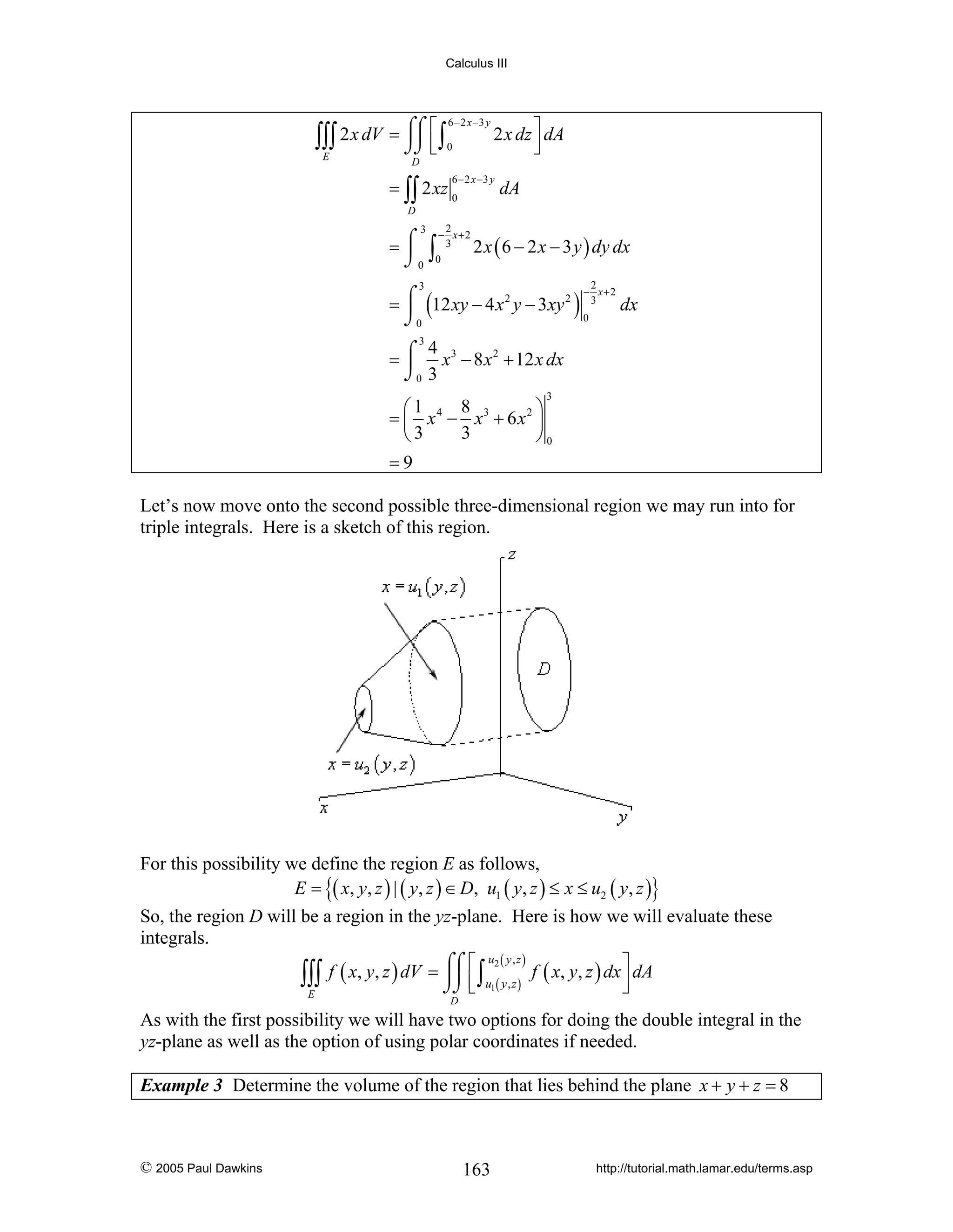 Calculus III

⎮⎮ ⎢
∫∫∫ 2 x dV = ⌠⌠ ⎡ ∫
⌡⌡ ⎣
E

6 − 2 x −3 y
0

2 x dz ⎤ dA
⎥
⎦

D
6 − 2 x −3 y

= ∫∫ 2 xz 0

dA

D

3

2
− x+2

=⌠ ∫ 3
⎮ 0
⌡0

2 x ( 6 − 2 x − 3 y ) dy dx
2
− x+2

3

= ⌠ (12 xy − 4 x 2 y − 3xy 2 ) 3
⎮
0
⌡0

dx

3
4
= ⌠ x 3 − 8 x 2 + 12 x dx
⎮
⌡0 3
3

8
⎛1
⎞
= ⎜ x 4 − x3 + 6 x 2 ⎟
3
⎝3
⎠0
=9
Let’s now move onto the second possible three-dimensional region we may run into for
triple integrals. Here is a sketch of this region.

For this possibility we define the region E as follows,
E = {( x, y, z ) | ( y, z ) ∈ D, u1 ( y, z ) ≤ x ≤ u2 ( y, z )}
So, the region D will be a region in the yz-plane. Here is how we will evaluate these
integrals.
u2 ( y , z )
⎤
f ( x, y, z ) dV = ⌠⌠ ⎡ ∫
⎮⎮ ⎢ u ( y , z ) f ( x, y, z ) dx ⎥ dA
∫∫∫
⌡⌡ ⎣ 1
⎦
E
D

As with the first possibility we will have two options for doing the double integral in the
yz-plane as well as the option of using polar coordinates if needed.
Example 3 Determine the volume of the region that lies behind the plane x + y + z = 8

© 2005 Paul Dawkins

163

http://tutorial.math.lamar.edu/terms.asp

 