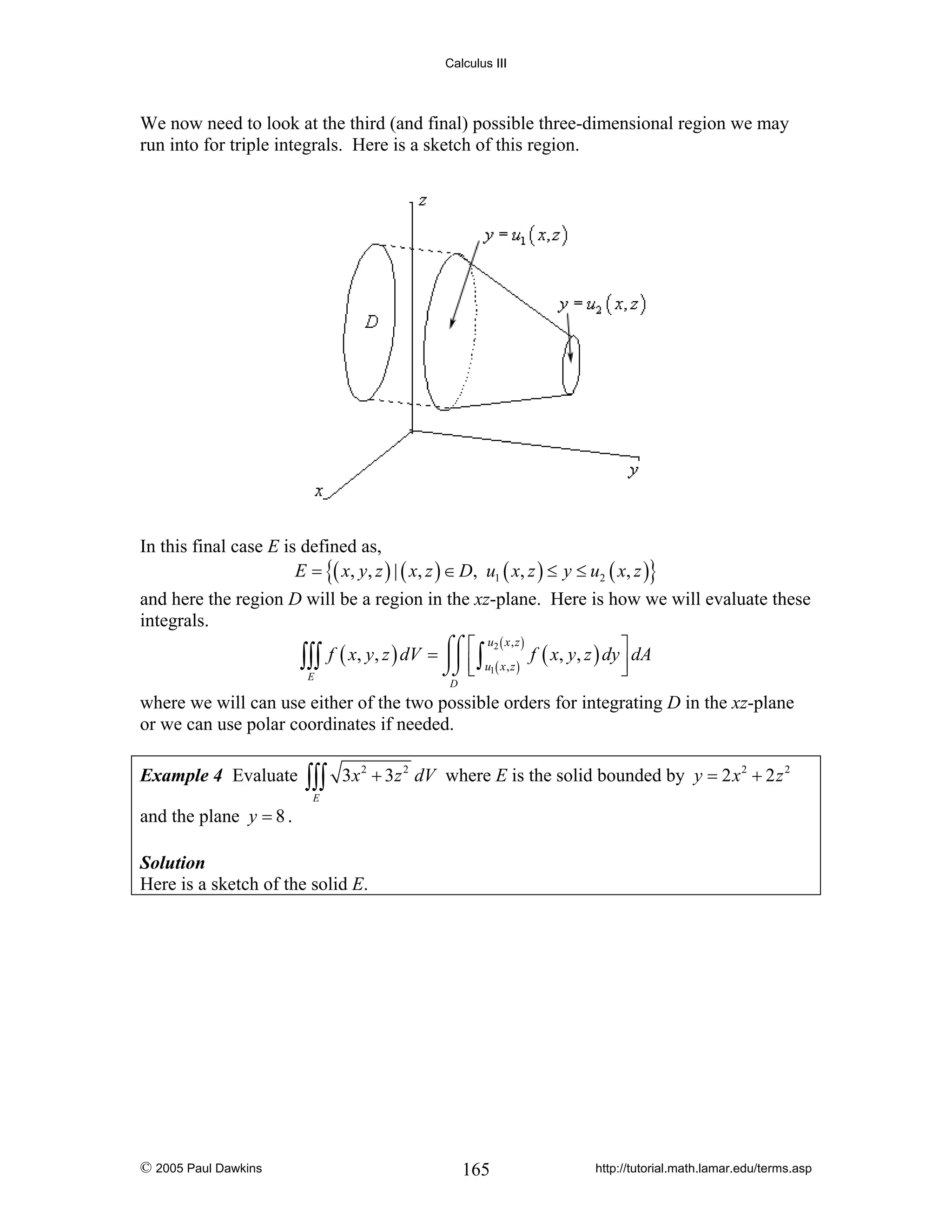 Calculus III

We now need to look at the third (and final) possible three-dimensional region we may
run into for triple integrals. Here is a sketch of this region.

In this final case E is defined as,
E = {( x, y, z ) | ( x, z ) ∈ D, u1 ( x, z ) ≤ y ≤ u2 ( x, z )}
and here the region D will be a region in the xz-plane. Here is how we will evaluate these
integrals.
u2 ( x , z )
⎤
f ( x, y, z ) dV = ⌠⌠ ⎡ ∫
⎮⎮ ⎢ u ( x , z ) f ( x, y, z ) dy ⎥ dA
∫∫∫
⌡⌡ ⎣ 1
⎦
E
D

where we will can use either of the two possible orders for integrating D in the xz-plane
or we can use polar coordinates if needed.
Example 4 Evaluate

and the plane y = 8 .

∫∫∫

3x 2 + 3z 2 dV where E is the solid bounded by y = 2 x 2 + 2 z 2

E

Solution
Here is a sketch of the solid E.

© 2005 Paul Dawkins

165

http://tutorial.math.lamar.edu/terms.asp

 