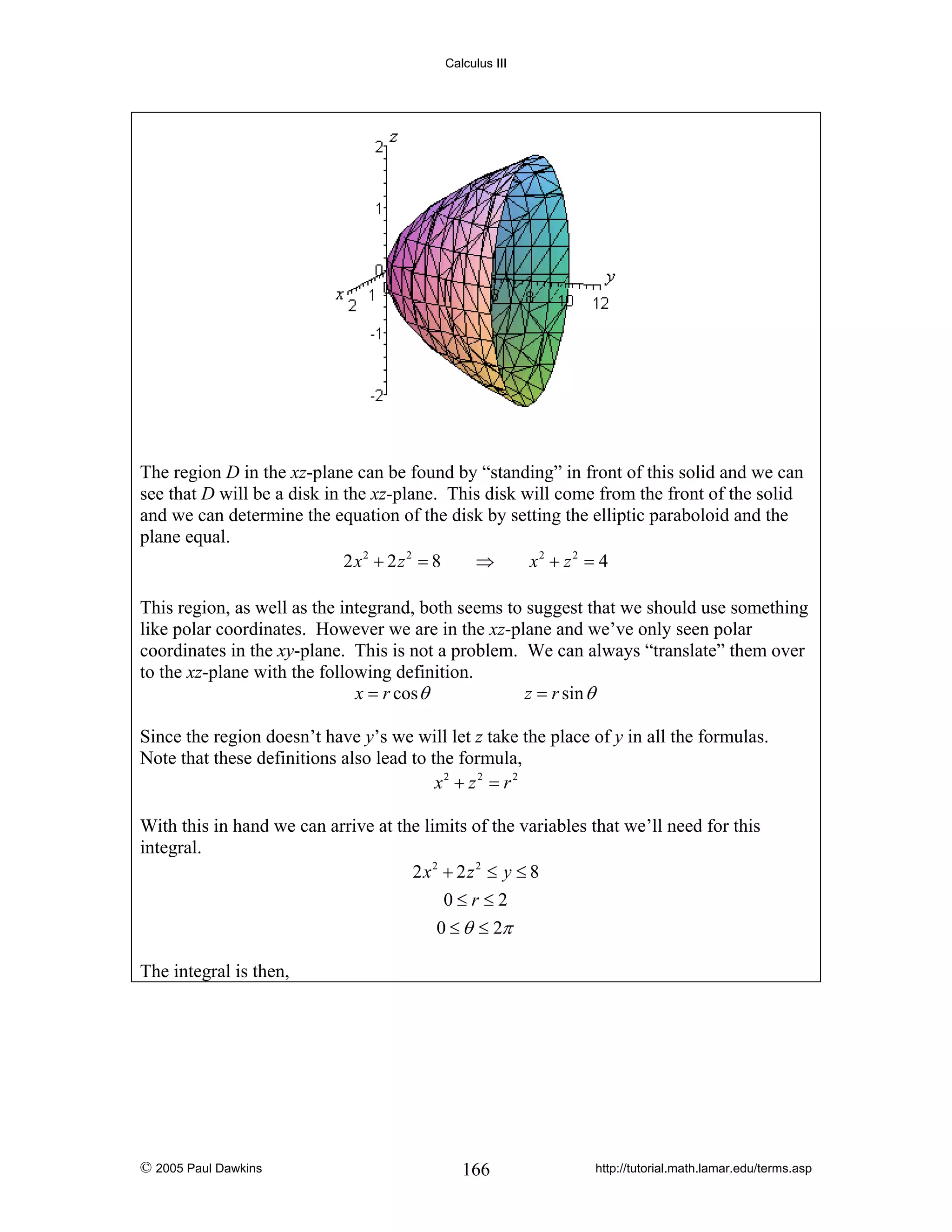Calculus III

The region D in the xz-plane can be found by “standing” in front of this solid and we can
see that D will be a disk in the xz-plane. This disk will come from the front of the solid
and we can determine the equation of the disk by setting the elliptic paraboloid and the
plane equal.
2 x2 + 2 z 2 = 8
⇒
x2 + z 2 = 4
This region, as well as the integrand, both seems to suggest that we should use something
like polar coordinates. However we are in the xz-plane and we’ve only seen polar
coordinates in the xy-plane. This is not a problem. We can always “translate” them over
to the xz-plane with the following definition.
x = r cos θ
z = r sin θ
Since the region doesn’t have y’s we will let z take the place of y in all the formulas.
Note that these definitions also lead to the formula,
x2 + z 2 = r 2
With this in hand we can arrive at the limits of the variables that we’ll need for this
integral.
2 x2 + 2 z 2 ≤ y ≤ 8
0≤r≤2
0 ≤ θ ≤ 2π
The integral is then,

© 2005 Paul Dawkins

166

http://tutorial.math.lamar.edu/terms.asp

 