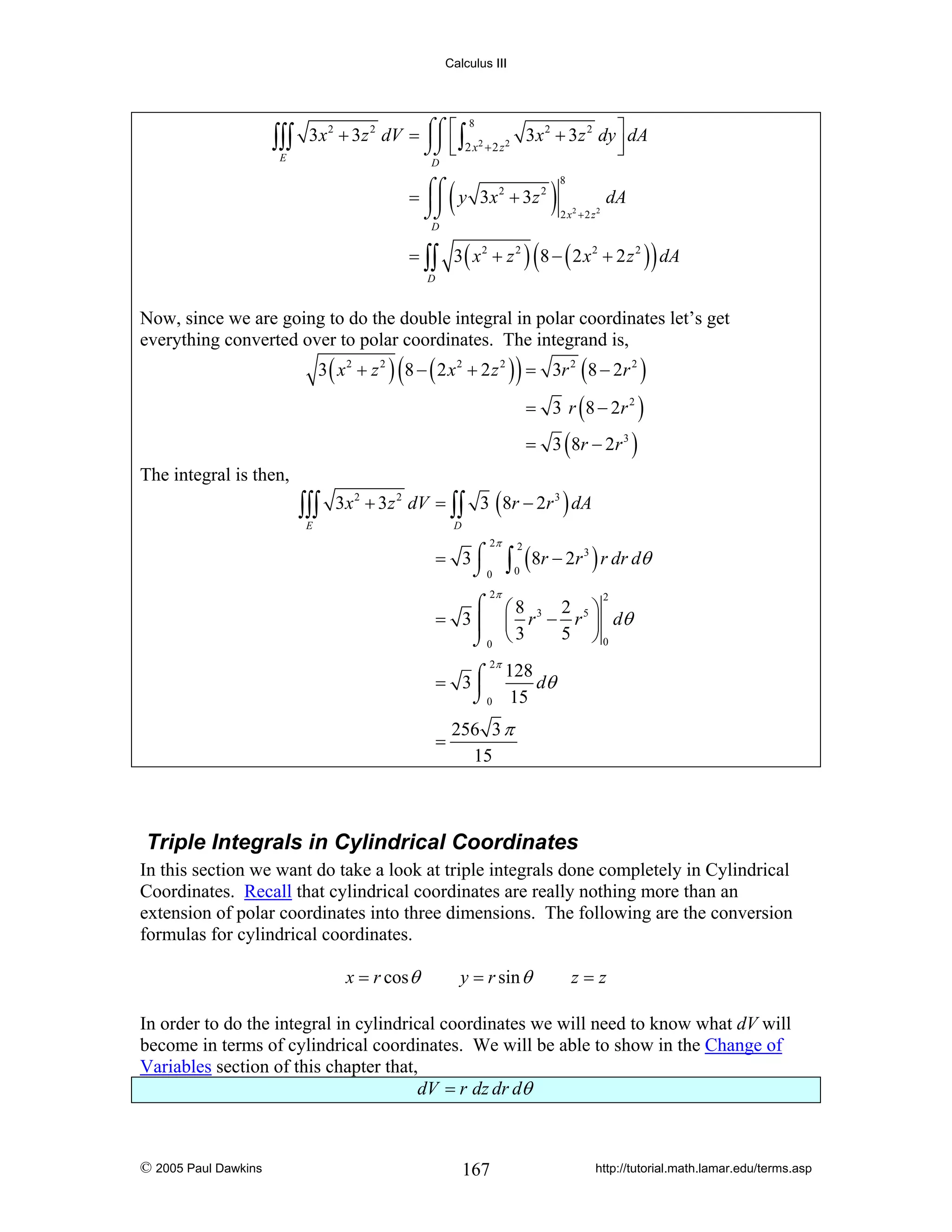 Calculus III

∫∫∫
E

8
3 x 2 + 3z 2 dV = ⌠⌠ ⎡ ∫ 2 2 3x 2 + 3z 2 dy ⎤ dA
⎮⎮ ⎢
⎥
⌡⌡ ⎣ 2 x + 2 z
⎦
D

(

= ⌠⌠ y 3x 2 + 3z 2
⎮⎮
⌡⌡
D

)

8

dA
2 x2 + 2 z 2

(

)

= ∫∫ 3 ( x 2 + z 2 ) 8 − ( 2 x 2 + 2 z 2 ) dA
D

Now, since we are going to do the double integral in polar coordinates let’s get
everything converted over to polar coordinates. The integrand is,

(

)

3 ( x 2 + z 2 ) 8 − ( 2 x 2 + 2 z 2 ) = 3r 2 ( 8 − 2r 2 )

= 3 r ( 8 − 2r 2 )
= 3 ( 8r − 2r 3 )
The integral is then,

∫∫∫
E

3x 2 + 3z 2 dV = ∫∫ 3 ( 8r − 2r 3 ) dA
D

2π

= 3⌠
⌡0

∫ (8r − 2r ) r dr dθ
2

3

0

2π

⌠ ⎛8
2 ⎞
= 3 ⎮ ⎜ r 3 − r 5 ⎟ dθ
5 ⎠0
⌡0 ⎝ 3
2

2π
128
= 3⌠
dθ
⎮
⌡ 0 15

=

256 3 π
15

Triple Integrals in Cylindrical Coordinates
In this section we want do take a look at triple integrals done completely in Cylindrical
Coordinates. Recall that cylindrical coordinates are really nothing more than an
extension of polar coordinates into three dimensions. The following are the conversion
formulas for cylindrical coordinates.
x = r cos θ

y = r sin θ

z=z

In order to do the integral in cylindrical coordinates we will need to know what dV will
become in terms of cylindrical coordinates. We will be able to show in the Change of
Variables section of this chapter that,
dV = r dz dr dθ

© 2005 Paul Dawkins

167

http://tutorial.math.lamar.edu/terms.asp

 