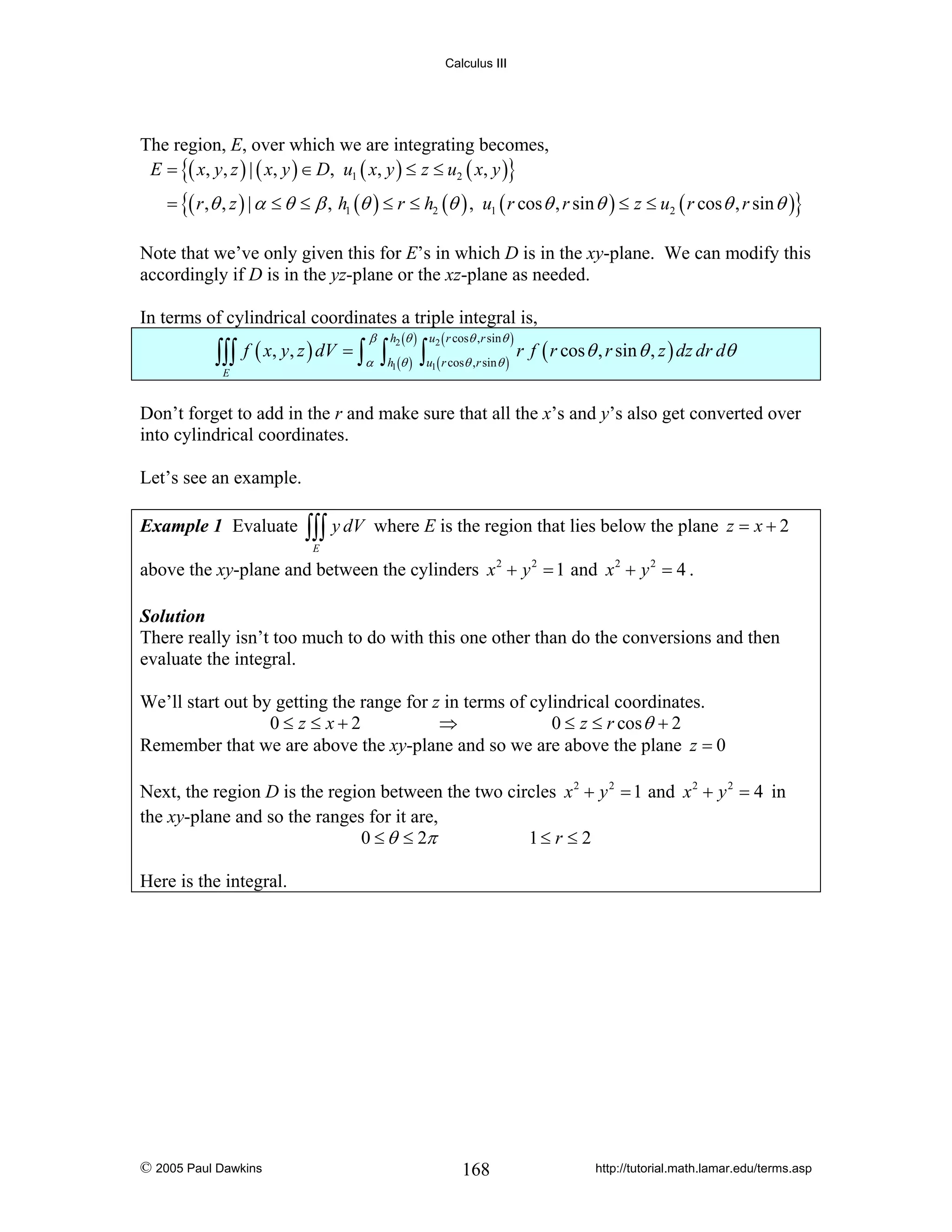 Calculus III

The region, E, over which we are integrating becomes,
E = {( x, y, z ) | ( x, y ) ∈ D, u1 ( x, y ) ≤ z ≤ u2 ( x, y )}

= {( r ,θ , z ) | α ≤ θ ≤ β , h1 (θ ) ≤ r ≤ h2 (θ ) , u1 ( r cos θ , r sin θ ) ≤ z ≤ u2 ( r cos θ , r sin θ )}
Note that we’ve only given this for E’s in which D is in the xy-plane. We can modify this
accordingly if D is in the yz-plane or the xz-plane as needed.
In terms of cylindrical coordinates a triple integral is,

∫∫∫
E

f ( x, y, z ) dV = ∫

β
α

h2 (θ ) u2 ( r cosθ ,r sinθ )

∫h (θ ) ∫u ( r cosθ ,r sinθ ) r f ( r cos θ , r sin θ , z ) dz dr dθ
1

1

Don’t forget to add in the r and make sure that all the x’s and y’s also get converted over
into cylindrical coordinates.
Let’s see an example.
Example 1 Evaluate

∫∫∫ y dV

where E is the region that lies below the plane z = x + 2

E

above the xy-plane and between the cylinders x 2 + y 2 = 1 and x 2 + y 2 = 4 .
Solution
There really isn’t too much to do with this one other than do the conversions and then
evaluate the integral.

We’ll start out by getting the range for z in terms of cylindrical coordinates.
0≤ z ≤ x+2
⇒
0 ≤ z ≤ r cos θ + 2
Remember that we are above the xy-plane and so we are above the plane z = 0
Next, the region D is the region between the two circles x 2 + y 2 = 1 and x 2 + y 2 = 4 in
the xy-plane and so the ranges for it are,
0 ≤ θ ≤ 2π
1≤ r ≤ 2
Here is the integral.

© 2005 Paul Dawkins

168

http://tutorial.math.lamar.edu/terms.asp

 