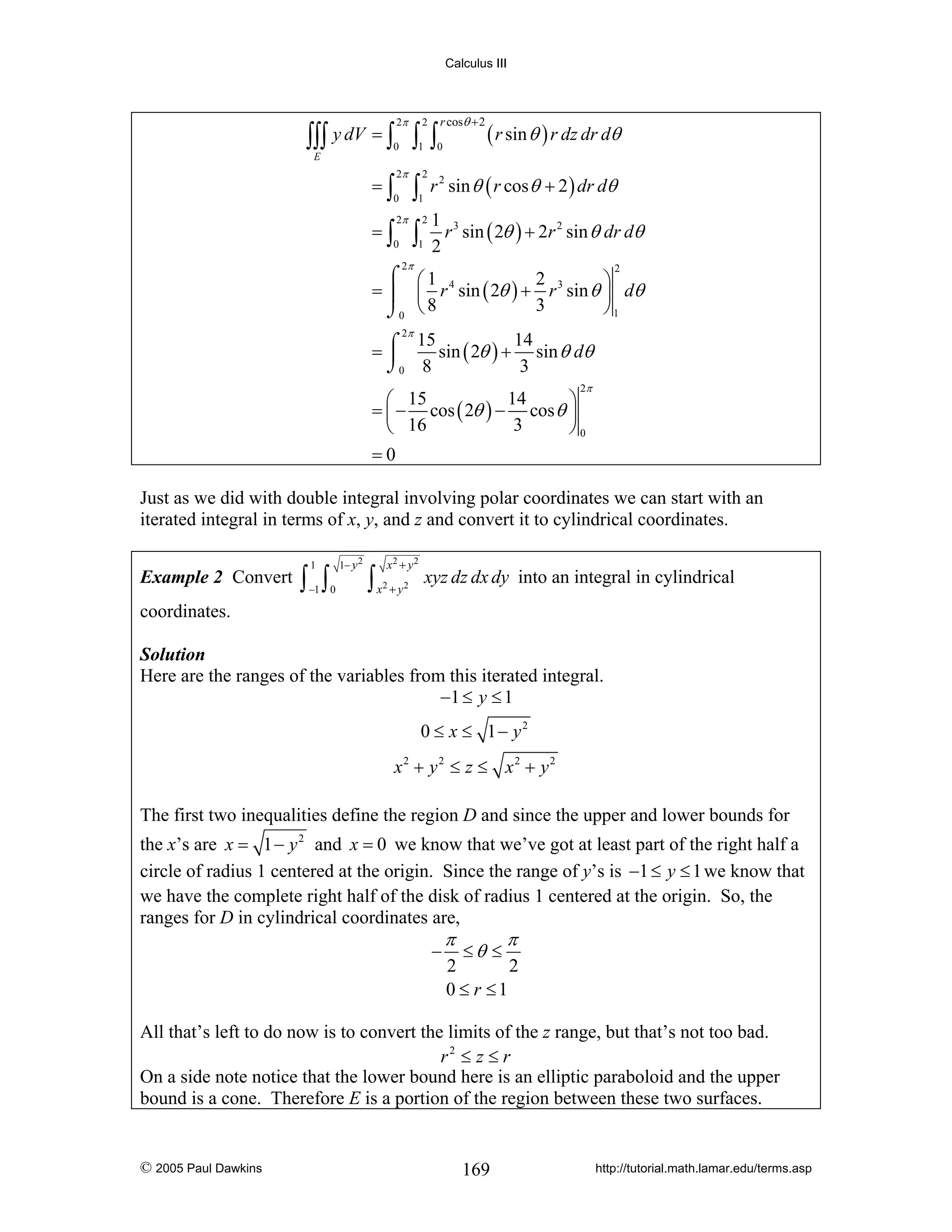 Calculus III

2π

2

∫∫∫ y dV = ∫ ∫ ∫
0

1

r cosθ + 2

0

( r sin θ ) r dz dr dθ

E

=∫

2π

=∫

2π

0

∫

2

∫

2

1

0

1

r 2 sin θ ( r cos θ + 2 ) dr dθ
1 3
r sin ( 2θ ) + 2r 2 sin θ dr dθ
2

2π

⌠ ⎛1
2
⎞
= ⎮ ⎜ r 4 sin ( 2θ ) + r 3 sin θ ⎟ dθ
3
⎠1
⌡0 ⎝ 8
2

2π
15
14
sin ( 2θ ) + sin θ dθ
=⌠
⎮
⌡0 8
3
2π

14
⎛ 15
⎞
= ⎜ − cos ( 2θ ) − cos θ ⎟
3
⎝ 16
⎠0
=0

Just as we did with double integral involving polar coordinates we can start with an
iterated integral in terms of x, y, and z and convert it to cylindrical coordinates.
Example 2 Convert

1

∫ ∫

−1 0

1− y 2

x2 + y 2

∫x +y
2

2

xyz dz dx dy into an integral in cylindrical

coordinates.
Solution
Here are the ranges of the variables from this iterated integral.
−1 ≤ y ≤ 1
0 ≤ x ≤ 1− y2
x2 + y 2 ≤ z ≤ x2 + y 2

The first two inequalities define the region D and since the upper and lower bounds for
the x’s are x = 1 − y 2 and x = 0 we know that we’ve got at least part of the right half a
circle of radius 1 centered at the origin. Since the range of y’s is −1 ≤ y ≤ 1 we know that
we have the complete right half of the disk of radius 1 centered at the origin. So, the
ranges for D in cylindrical coordinates are,

−

π

≤θ ≤

π

2
2
0 ≤ r ≤1

All that’s left to do now is to convert the limits of the z range, but that’s not too bad.
r2 ≤ z ≤ r
On a side note notice that the lower bound here is an elliptic paraboloid and the upper
bound is a cone. Therefore E is a portion of the region between these two surfaces.

© 2005 Paul Dawkins

169

http://tutorial.math.lamar.edu/terms.asp

 