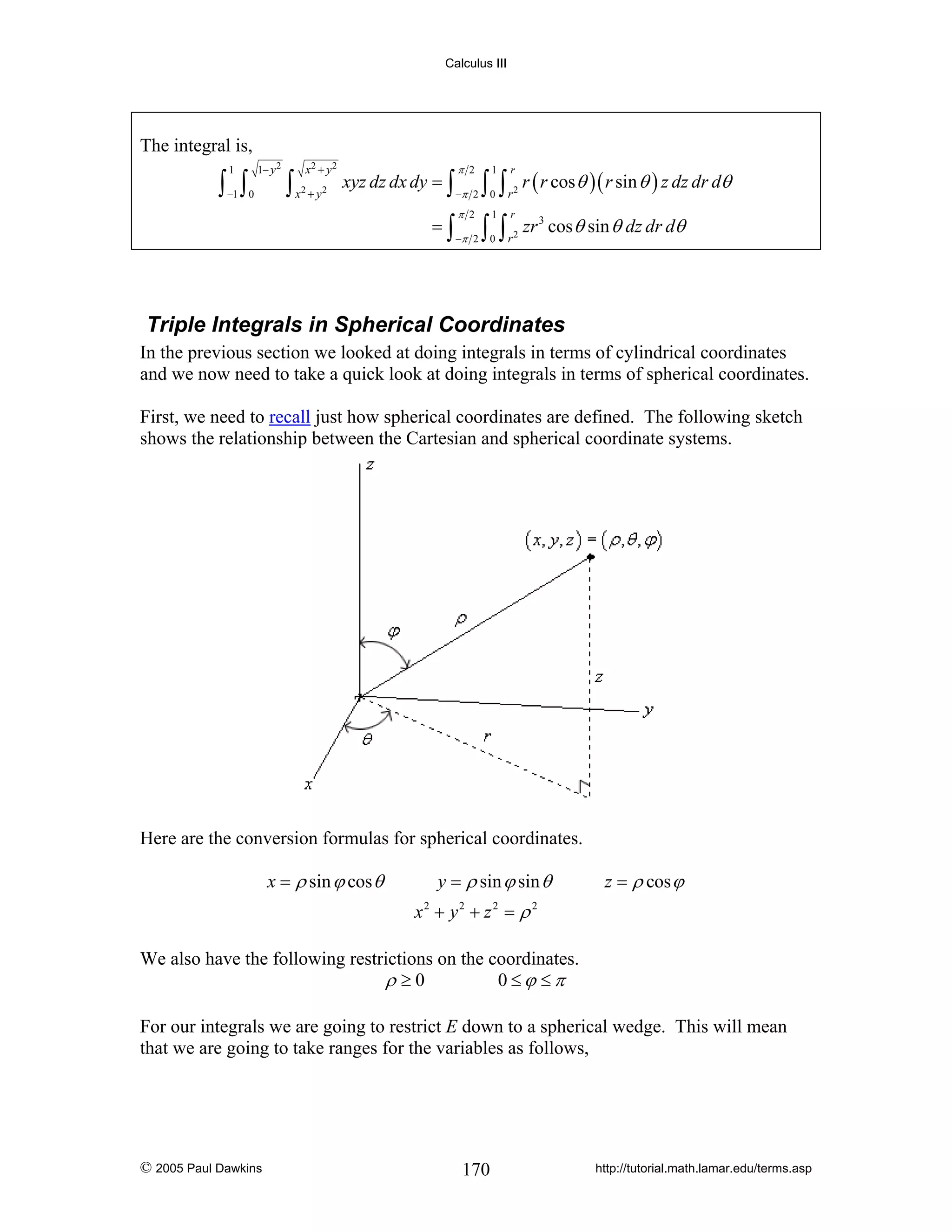 Calculus III

The integral is,
1

∫ ∫

1− y 2

x2 + y 2

2

2

−π 2

=∫

−1 0

∫x +y

π 2

xyz dz dx dy = ∫

−π 2

π 2

∫ ∫ r r ( r cos θ )( r sin θ ) z dz dr dθ
1

r

2

0

1

r

∫ ∫r
0

2

zr 3 cos θ sin θ dz dr dθ

Triple Integrals in Spherical Coordinates
In the previous section we looked at doing integrals in terms of cylindrical coordinates
and we now need to take a quick look at doing integrals in terms of spherical coordinates.
First, we need to recall just how spherical coordinates are defined. The following sketch
shows the relationship between the Cartesian and spherical coordinate systems.

Here are the conversion formulas for spherical coordinates.
x = ρ sin ϕ cos θ

y = ρ sin ϕ sin θ

z = ρ cos ϕ

x2 + y2 + z 2 = ρ 2
We also have the following restrictions on the coordinates.
ρ ≥0
0≤ϕ ≤π
For our integrals we are going to restrict E down to a spherical wedge. This will mean
that we are going to take ranges for the variables as follows,

© 2005 Paul Dawkins

170

http://tutorial.math.lamar.edu/terms.asp

 