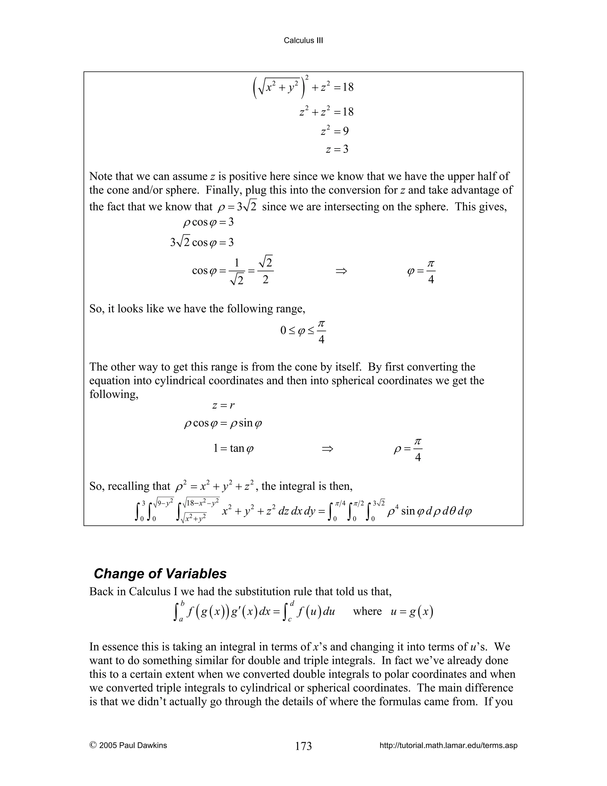 Calculus III

(

x2 + y2

) +z
2

= 18

2

z 2 + z 2 = 18
z2 = 9
z =3
Note that we can assume z is positive here since we know that we have the upper half of
the cone and/or sphere. Finally, plug this into the conversion for z and take advantage of
the fact that we know that ρ = 3 2 since we are intersecting on the sphere. This gives,
ρ cos ϕ = 3
3 2 cos ϕ = 3
cos ϕ =

1
2
=
2
2

ϕ=

⇒

So, it looks like we have the following range,
0≤ϕ ≤

π
4

π
4

The other way to get this range is from the cone by itself. By first converting the
equation into cylindrical coordinates and then into spherical coordinates we get the
following,
z=r
ρ cos ϕ = ρ sin ϕ
1 = tan ϕ

ρ=

⇒

π
4

So, recalling that ρ 2 = x 2 + y 2 + z 2 , the integral is then,
9− y2

3

∫ ∫
0

0

18− x 2 − y 2

∫ x +y
2

2

x 2 + y 2 + z 2 dz dx dy = ∫

π 4
0

π 2

3 2

0

0

∫ ∫

ρ 4 sin ϕ d ρ dθ dϕ

Change of Variables
Back in Calculus I we had the substitution rule that told us that,

∫ a f ( g ( x ) ) g ′ ( x ) dx = ∫c f ( u ) du
b

d

where u = g ( x )

In essence this is taking an integral in terms of x’s and changing it into terms of u’s. We
want to do something similar for double and triple integrals. In fact we’ve already done
this to a certain extent when we converted double integrals to polar coordinates and when
we converted triple integrals to cylindrical or spherical coordinates. The main difference
is that we didn’t actually go through the details of where the formulas came from. If you

© 2005 Paul Dawkins

173

http://tutorial.math.lamar.edu/terms.asp

 