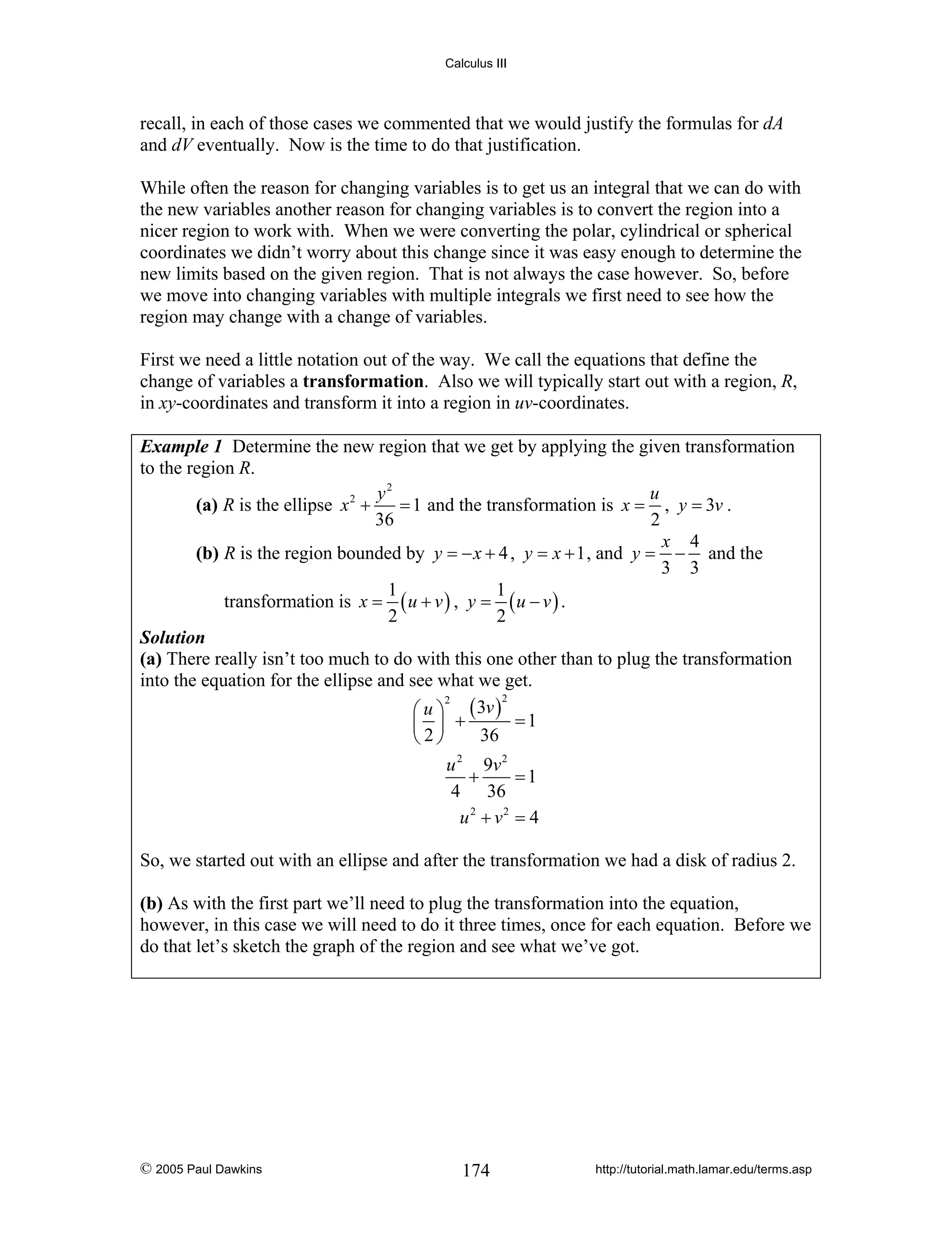 Calculus III

recall, in each of those cases we commented that we would justify the formulas for dA
and dV eventually. Now is the time to do that justification.
While often the reason for changing variables is to get us an integral that we can do with
the new variables another reason for changing variables is to convert the region into a
nicer region to work with. When we were converting the polar, cylindrical or spherical
coordinates we didn’t worry about this change since it was easy enough to determine the
new limits based on the given region. That is not always the case however. So, before
we move into changing variables with multiple integrals we first need to see how the
region may change with a change of variables.
First we need a little notation out of the way. We call the equations that define the
change of variables a transformation. Also we will typically start out with a region, R,
in xy-coordinates and transform it into a region in uv-coordinates.
Example 1 Determine the new region that we get by applying the given transformation
to the region R.
y2
u
2
(a) R is the ellipse x +
= 1 and the transformation is x = , y = 3v .
36
2
x 4
(b) R is the region bounded by y = − x + 4 , y = x + 1 , and y = − and the
3 3
1
1
transformation is x = ( u + v ) , y = ( u − v ) .
2
2
Solution
(a) There really isn’t too much to do with this one other than to plug the transformation
into the equation for the ellipse and see what we get.
2
2
⎛ u ⎞ ( 3v )
=1
⎜ ⎟ +
36
⎝2⎠
u 2 9v 2
+
=1
4 36
u 2 + v2 = 4

So, we started out with an ellipse and after the transformation we had a disk of radius 2.
(b) As with the first part we’ll need to plug the transformation into the equation,
however, in this case we will need to do it three times, once for each equation. Before we
do that let’s sketch the graph of the region and see what we’ve got.

© 2005 Paul Dawkins

174

http://tutorial.math.lamar.edu/terms.asp

 