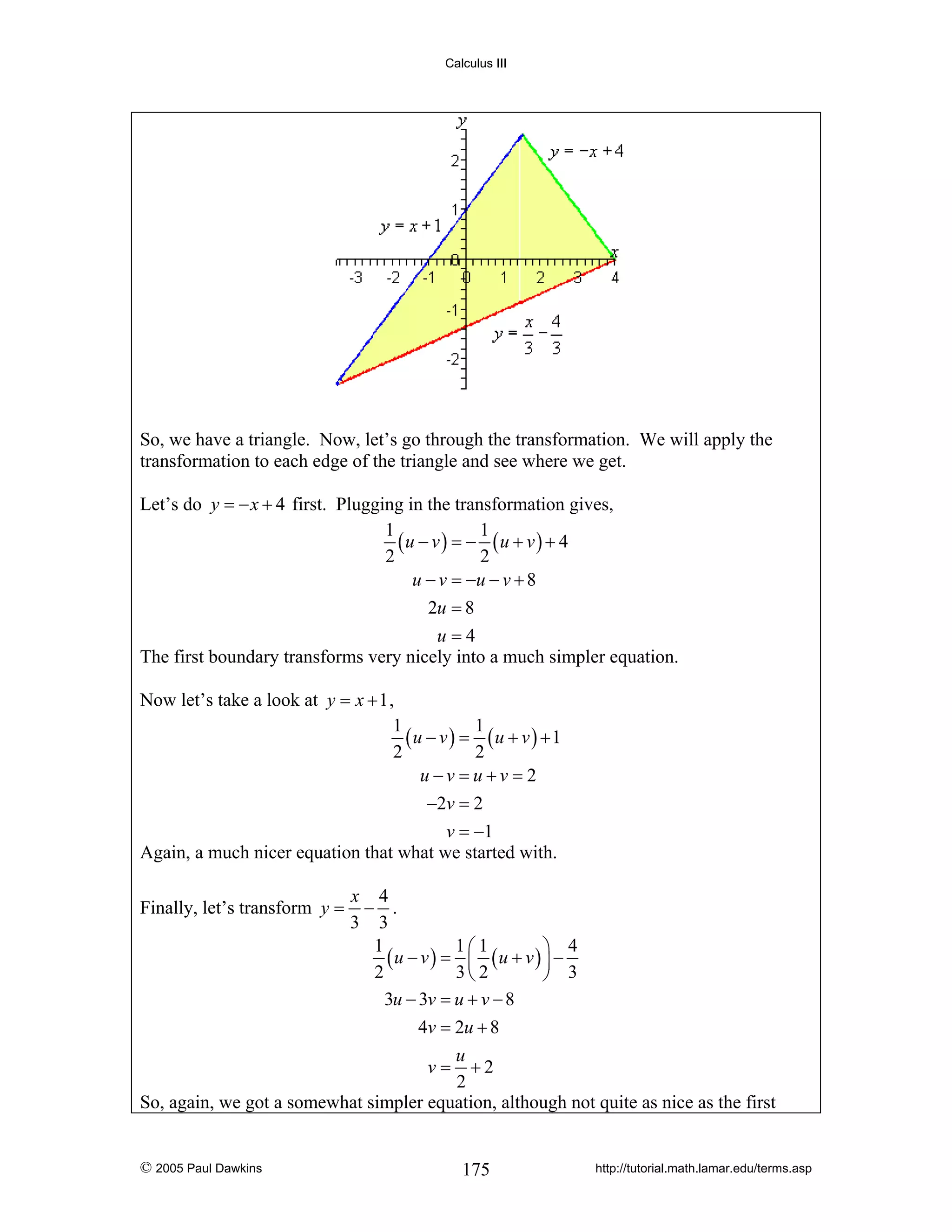 Calculus III

So, we have a triangle. Now, let’s go through the transformation. We will apply the
transformation to each edge of the triangle and see where we get.
Let’s do y = − x + 4 first. Plugging in the transformation gives,
1
1
(u − v ) = − (u + v ) + 4
2
2
u − v = −u − v + 8
2u = 8
u=4
The first boundary transforms very nicely into a much simpler equation.
Now let’s take a look at y = x + 1 ,
1
1
(u − v ) = (u + v ) + 1
2
2
u−v =u +v = 2
−2v = 2
v = −1
Again, a much nicer equation that what we started with.
x 4
− .
3 3
1
1 1
4
(u − v ) = ⎛ (u + v ) ⎞ −
⎜
⎟
2
3⎝ 2
⎠ 3
3u − 3v = u + v − 8
4v = 2u + 8
u
v = +2
2
So, again, we got a somewhat simpler equation, although not quite as nice as the first

Finally, let’s transform y =

© 2005 Paul Dawkins

175

http://tutorial.math.lamar.edu/terms.asp

 