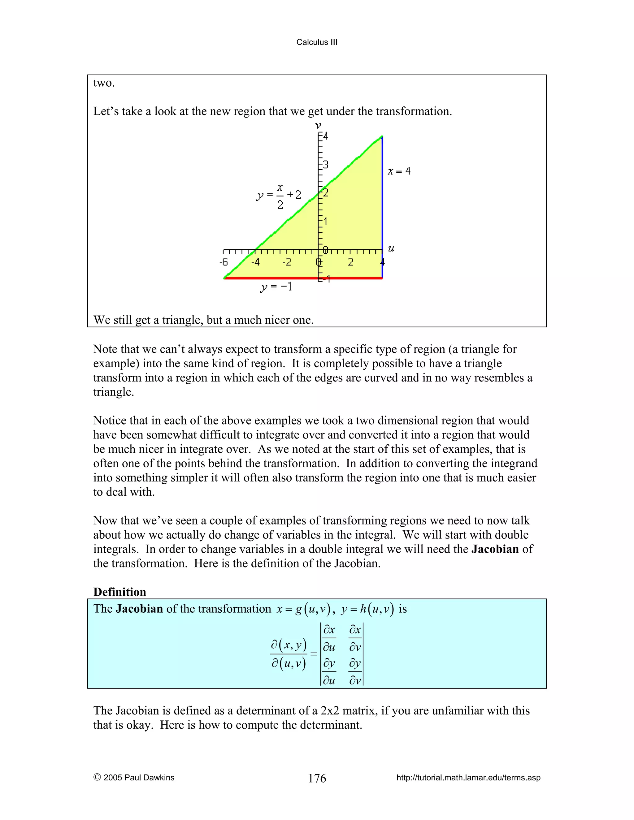 Calculus III

two.
Let’s take a look at the new region that we get under the transformation.

We still get a triangle, but a much nicer one.
Note that we can’t always expect to transform a specific type of region (a triangle for
example) into the same kind of region. It is completely possible to have a triangle
transform into a region in which each of the edges are curved and in no way resembles a
triangle.
Notice that in each of the above examples we took a two dimensional region that would
have been somewhat difficult to integrate over and converted it into a region that would
be much nicer in integrate over. As we noted at the start of this set of examples, that is
often one of the points behind the transformation. In addition to converting the integrand
into something simpler it will often also transform the region into one that is much easier
to deal with.
Now that we’ve seen a couple of examples of transforming regions we need to now talk
about how we actually do change of variables in the integral. We will start with double
integrals. In order to change variables in a double integral we will need the Jacobian of
the transformation. Here is the definition of the Jacobian.
Definition
The Jacobian of the transformation x = g ( u , v ) , y = h ( u , v ) is

∂x
∂ ( x, y ) ∂u
=
∂ ( u, v ) ∂y
∂u

∂x
∂v
∂y
∂v

The Jacobian is defined as a determinant of a 2x2 matrix, if you are unfamiliar with this
that is okay. Here is how to compute the determinant.

© 2005 Paul Dawkins

176

http://tutorial.math.lamar.edu/terms.asp

 