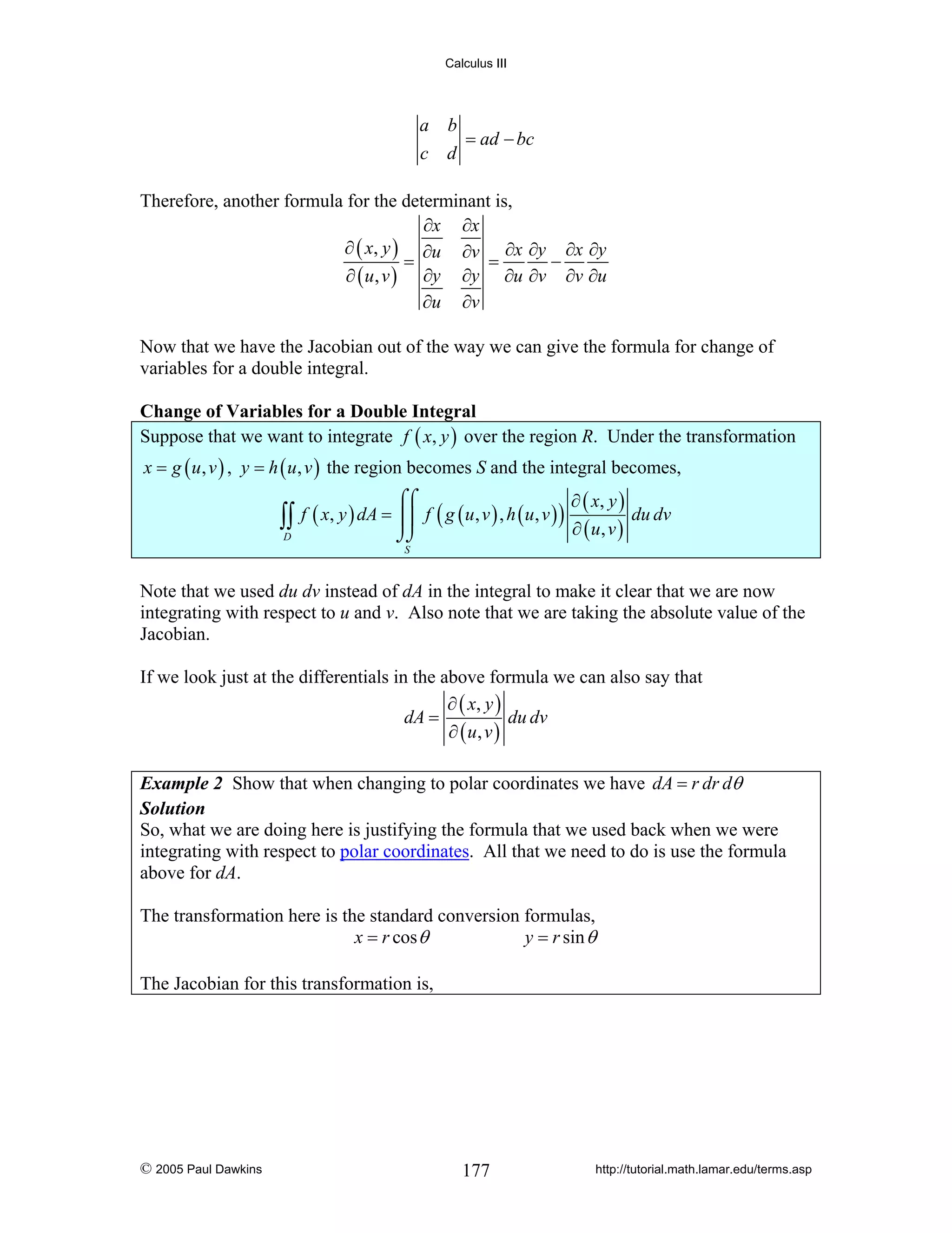 Calculus III

a b
= ad − bc
c d

Therefore, another formula for the determinant is,
∂x ∂x
∂ ( x, y ) ∂u ∂v ∂x ∂y ∂x ∂y
=
=
−
∂ ( u, v ) ∂y ∂y ∂u ∂v ∂v ∂u
∂u ∂v
Now that we have the Jacobian out of the way we can give the formula for change of
variables for a double integral.
Change of Variables for a Double Integral
Suppose that we want to integrate f ( x, y ) over the region R. Under the transformation
x = g ( u , v ) , y = h ( u , v ) the region becomes S and the integral becomes,
∂ ( x, y )

⌠⌠

∫∫ f ( x, y ) dA = ⎮⎮ f ( g ( u, v ) , h ( u, v ) ) ∂ ( u, v ) du dv
D

⌡⌡
S

Note that we used du dv instead of dA in the integral to make it clear that we are now
integrating with respect to u and v. Also note that we are taking the absolute value of the
Jacobian.
If we look just at the differentials in the above formula we can also say that
∂ ( x, y )
dA =
du dv
∂ ( u, v )
Example 2 Show that when changing to polar coordinates we have dA = r dr dθ
Solution
So, what we are doing here is justifying the formula that we used back when we were
integrating with respect to polar coordinates. All that we need to do is use the formula
above for dA.

The transformation here is the standard conversion formulas,
x = r cos θ
y = r sin θ
The Jacobian for this transformation is,

© 2005 Paul Dawkins

177

http://tutorial.math.lamar.edu/terms.asp

 