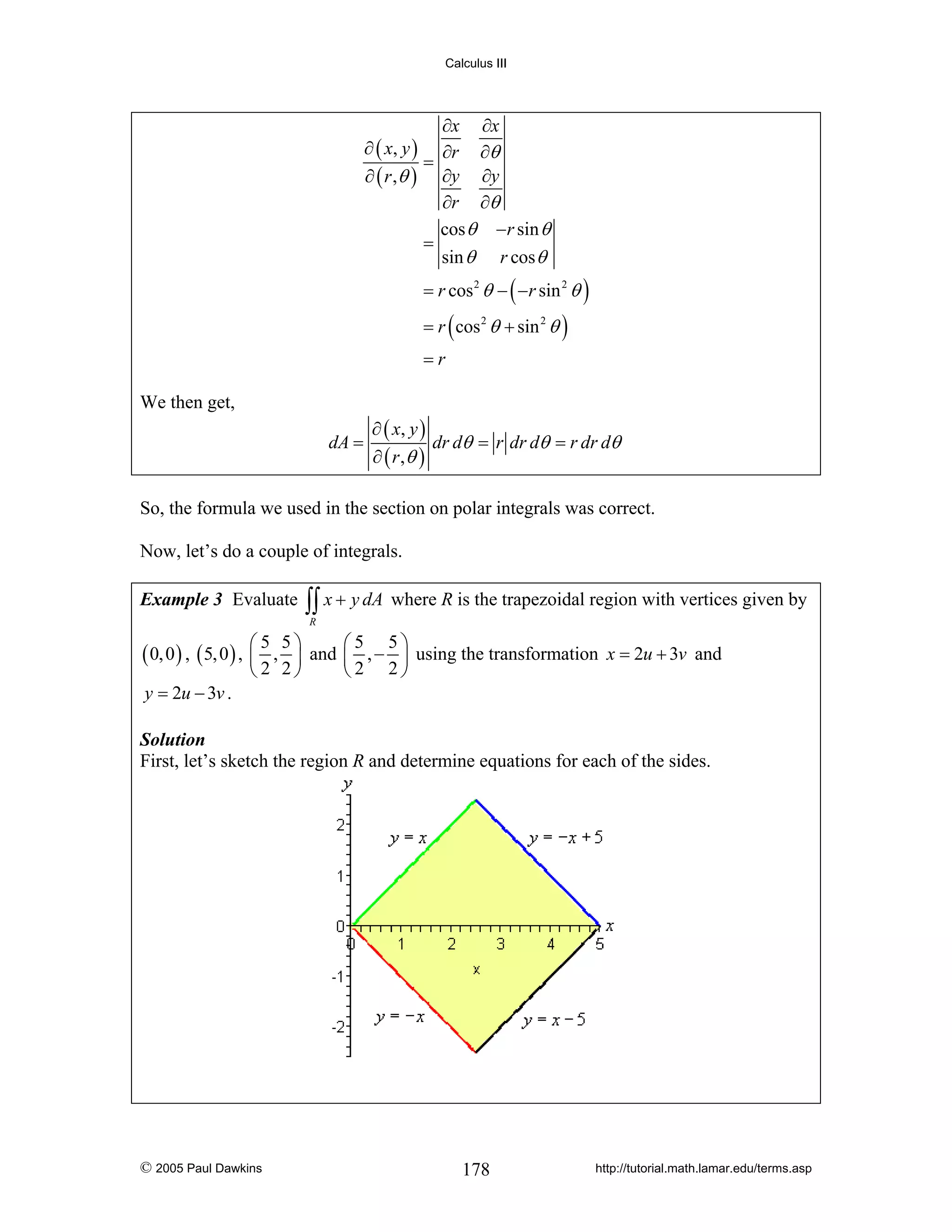Calculus III

∂x ∂x
∂ ( x, y ) ∂r ∂θ
=
∂ ( r ,θ ) ∂y ∂y
∂r ∂θ
cos θ − r sin θ
=
sin θ r cos θ
= r cos 2 θ − ( − r sin 2 θ )
= r ( cos 2 θ + sin 2 θ )
=r

We then get,
dA =

∂ ( x, y )
dr dθ = r dr dθ = r dr dθ
∂ ( r ,θ )

So, the formula we used in the section on polar integrals was correct.
Now, let’s do a couple of integrals.
Example 3 Evaluate

∫∫ x + y dA where R is the trapezoidal region with vertices given by
R

( 0, 0 ) , ( 5, 0 ) , ⎛
⎜
y = 2u − 3v .

5 5⎞
⎛5 5⎞
, ⎟ and ⎜ , − ⎟ using the transformation x = 2u + 3v and
⎝2 2⎠
⎝2 2⎠

Solution
First, let’s sketch the region R and determine equations for each of the sides.

© 2005 Paul Dawkins

178

http://tutorial.math.lamar.edu/terms.asp

 