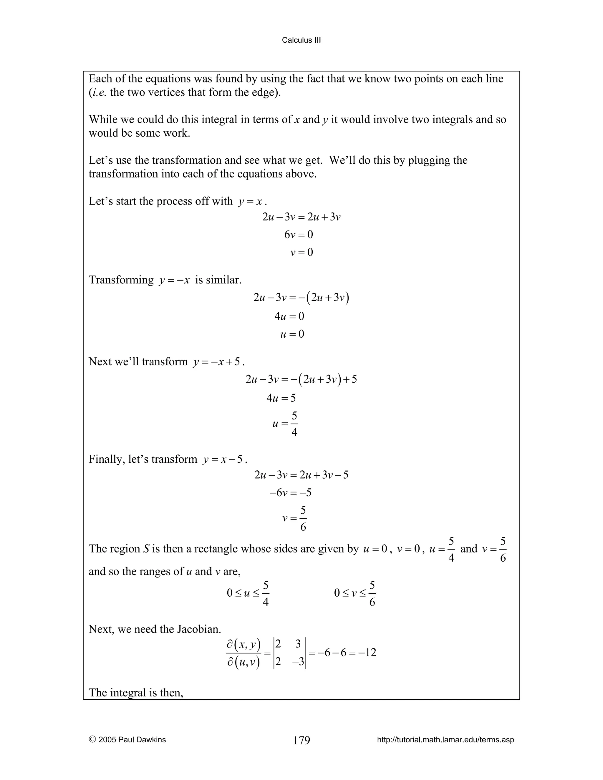 Calculus III

Each of the equations was found by using the fact that we know two points on each line
(i.e. the two vertices that form the edge).
While we could do this integral in terms of x and y it would involve two integrals and so
would be some work.
Let’s use the transformation and see what we get. We’ll do this by plugging the
transformation into each of the equations above.
Let’s start the process off with y = x .
2u − 3v = 2u + 3v
6v = 0
v=0
Transforming y = − x is similar.
2u − 3v = − ( 2u + 3v )
4u = 0
u=0

Next we’ll transform y = − x + 5 .
2u − 3v = − ( 2u + 3v ) + 5
4u = 5
5
u=
4
Finally, let’s transform y = x − 5 .
2u − 3v = 2u + 3v − 5
−6v = −5
5
v=
6

The region S is then a rectangle whose sides are given by u = 0 , v = 0 , u =

5
5
and v =
4
6

and so the ranges of u and v are,
0≤u≤
Next, we need the Jacobian.

5
4

0≤v≤

5
6

∂ ( x, y ) 2 3
=
= −6 − 6 = −12
∂ ( u, v ) 2 −3

The integral is then,

© 2005 Paul Dawkins

179

http://tutorial.math.lamar.edu/terms.asp

 
