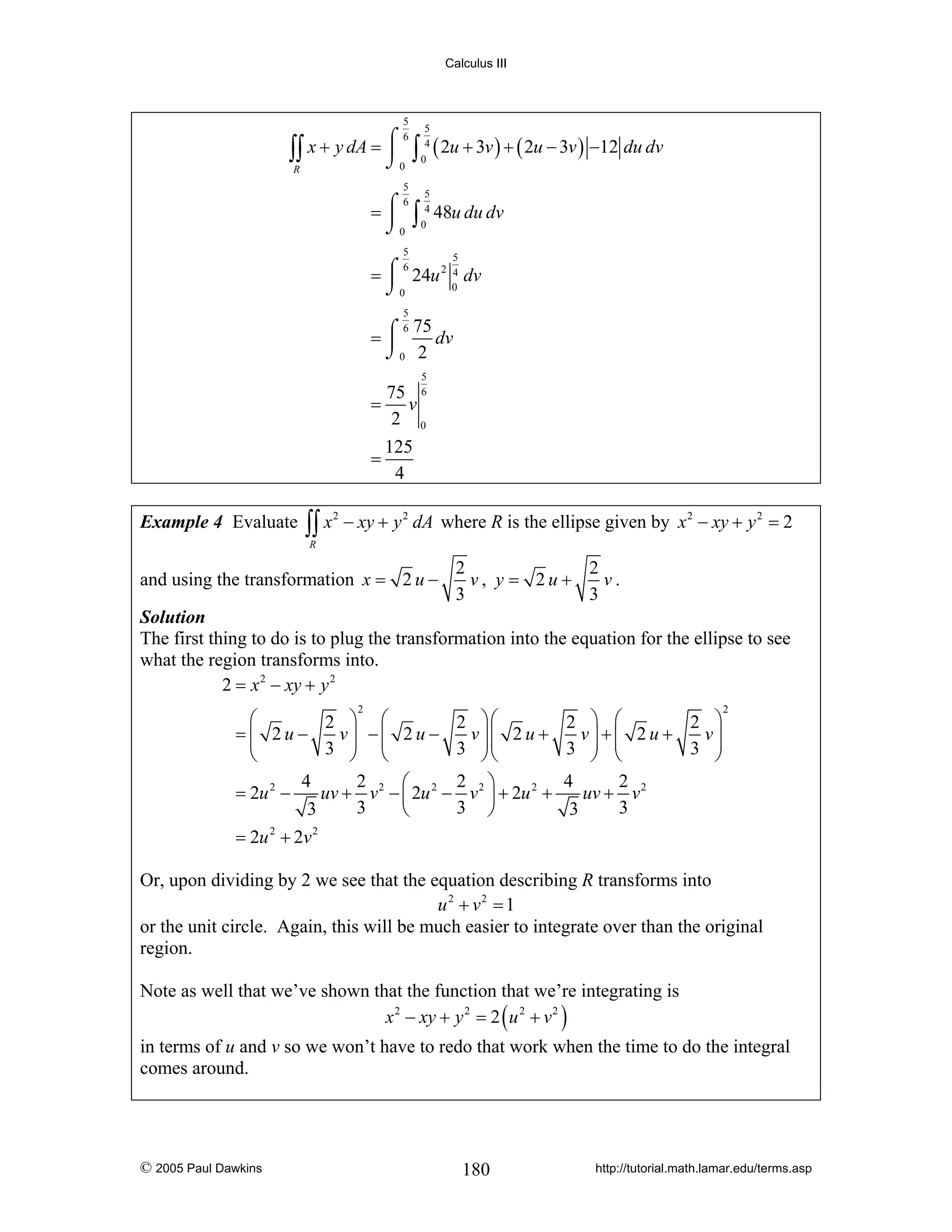 Calculus III

5

5

⌠6
∫∫ x + y dA = ⎮ 0 ∫ 04 ( 2u + 3v ) + ( 2u − 3v ) −12 du dv
⌡
R
5

5

6
= ⌠ ∫ 4 48u du dv
⎮ 0
⌡0
5

5

6
= ⌠ 24u 2 4 dv
⎮
0
⌡0
5

6 75
dv
=⌠
⎮
⌡0 2
5

75 6
= v
2 0
=
Example 4 Evaluate

∫∫ x

2

125
4

− xy + y 2 dA where R is the ellipse given by x 2 − xy + y 2 = 2

R

and using the transformation x = 2 u −

2
2
v.
v, y = 2u+
3
3

Solution
The first thing to do is to plug the transformation into the equation for the ellipse to see
what the region transforms into.
2 = x 2 − xy + y 2
2

⎛
2 ⎞ ⎛
2 ⎞⎛
v⎟ −⎜ 2 u −
v ⎟⎜ 2 u +
=⎜ 2u−
⎜
3 ⎟ ⎜
3 ⎟⎜
⎝
⎠ ⎝
⎠⎝
4
2
2 ⎞
⎛
= 2u 2 −
uv + v 2 − ⎜ 2u 2 − v 2 ⎟ + 2u 2 +
3
3 ⎠
3
⎝

2 ⎞ ⎛
2 ⎞
v⎟ +⎜ 2 u +
v⎟
3 ⎟ ⎜
3 ⎟
⎠ ⎝
⎠
4
2
uv + v 2
3
3

2

= 2u 2 + 2v 2

Or, upon dividing by 2 we see that the equation describing R transforms into
u 2 + v2 = 1
or the unit circle. Again, this will be much easier to integrate over than the original
region.
Note as well that we’ve shown that the function that we’re integrating is
x 2 − xy + y 2 = 2 ( u 2 + v 2 )
in terms of u and v so we won’t have to redo that work when the time to do the integral
comes around.

© 2005 Paul Dawkins

180

http://tutorial.math.lamar.edu/terms.asp

 