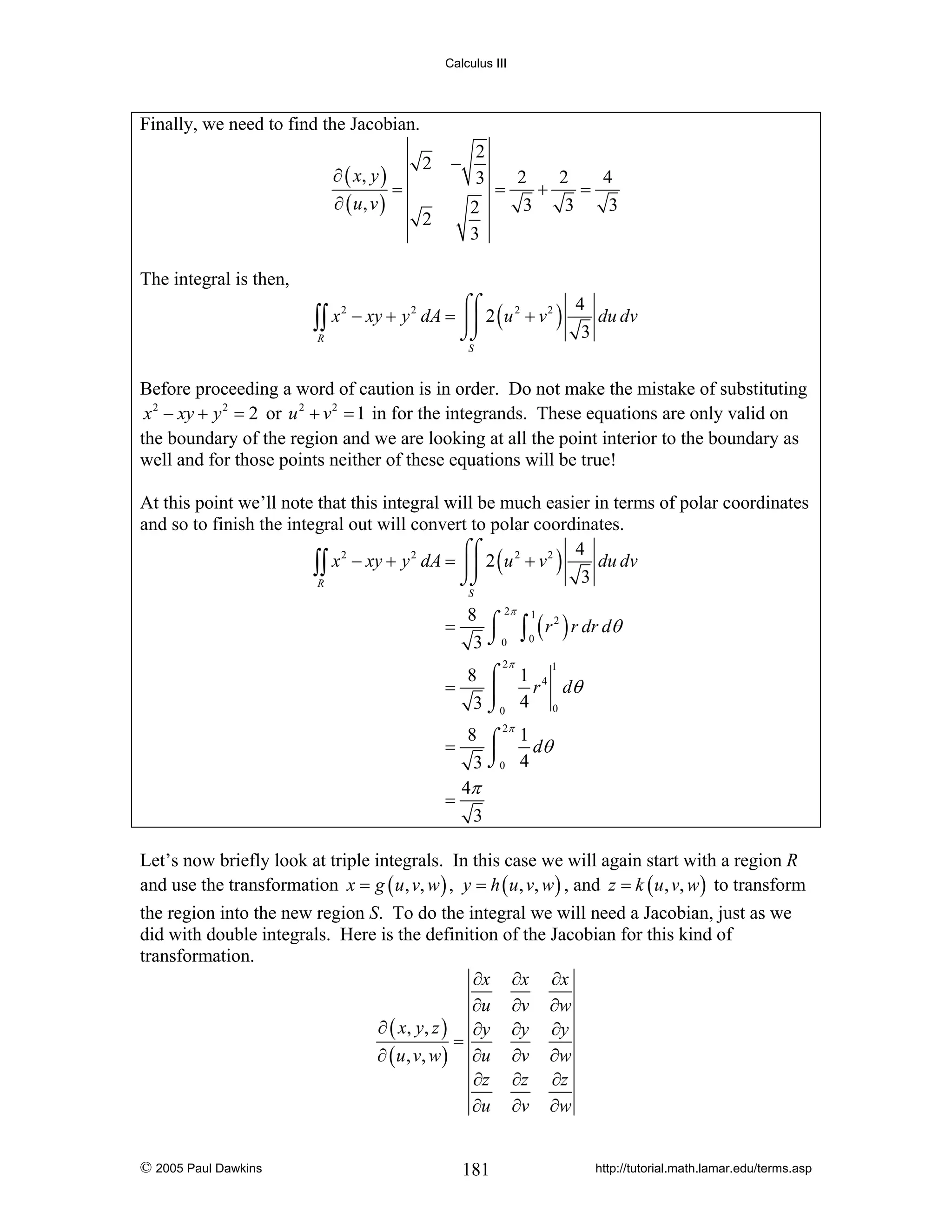 Calculus III

Finally, we need to find the Jacobian.
∂ ( x, y )
=
∂ ( u, v )

2

2
3

−

=

2
3

2

2
2
4
+
=
3
3
3

The integral is then,

∫∫ x
R

2

4
⌠⌠
− xy + y 2 dA = ⎮⎮ 2 ( u 2 + v 2 )
du dv
3
⌡⌡
S

Before proceeding a word of caution is in order. Do not make the mistake of substituting
x 2 − xy + y 2 = 2 or u 2 + v 2 = 1 in for the integrands. These equations are only valid on
the boundary of the region and we are looking at all the point interior to the boundary as
well and for those points neither of these equations will be true!
At this point we’ll note that this integral will be much easier in terms of polar coordinates
and so to finish the integral out will convert to polar coordinates.
4
⌠⌠
2
2
2
2
∫∫ x − xy + y dA = ⎮⎮ 2 ( u + v ) 3 du dv
⌡⌡
R
S

=

8 ⌠ 2π 1 2
∫ ( r ) r dr dθ
3 ⌡0 0
2π

8 ⌠ 1 4
=
r dθ
⎮
3 ⌡0 4 0
1

8 ⌠ 2π 1
dθ
⎮
3 ⌡0 4
4π
=
3
=

Let’s now briefly look at triple integrals. In this case we will again start with a region R
and use the transformation x = g ( u , v, w ) , y = h ( u , v, w ) , and z = k ( u , v, w ) to transform
the region into the new region S. To do the integral we will need a Jacobian, just as we
did with double integrals. Here is the definition of the Jacobian for this kind of
transformation.
∂x ∂x ∂x
∂u ∂v ∂w
∂ ( x, y, z ) ∂y ∂y ∂y
=
∂ ( u , v, w ) ∂u ∂v ∂w
∂z ∂z ∂z
∂u ∂v ∂w
© 2005 Paul Dawkins

181

http://tutorial.math.lamar.edu/terms.asp

 