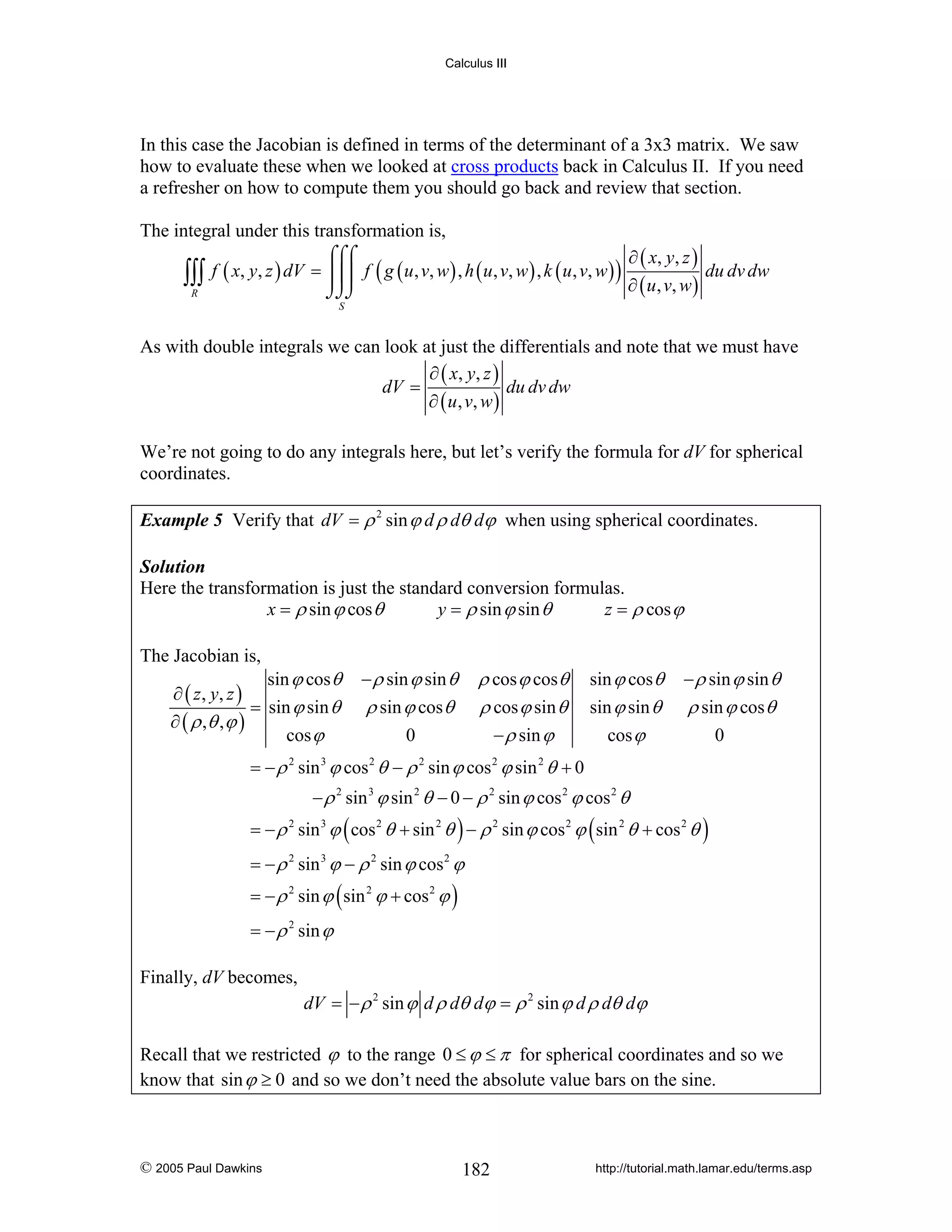 Calculus III

In this case the Jacobian is defined in terms of the determinant of a 3x3 matrix. We saw
how to evaluate these when we looked at cross products back in Calculus II. If you need
a refresher on how to compute them you should go back and review that section.
The integral under this transformation is,
⌠⌠⌠
∂ ( x, y , z )
∫∫∫ f ( x, y, z ) dV = ⎮⎮⎮ f ( g ( u, v, w) , h ( u, v, w) , k ( u, v, w) ) ∂ ( u, v, w) du dv dw
R
⌡⌡⌡
S

As with double integrals we can look at just the differentials and note that we must have
∂ ( x, y , z )
dV =
du dv dw
∂ ( u , v, w )
We’re not going to do any integrals here, but let’s verify the formula for dV for spherical
coordinates.
Example 5 Verify that dV = ρ 2 sin ϕ d ρ dθ dϕ when using spherical coordinates.
Solution
Here the transformation is just the standard conversion formulas.
x = ρ sin ϕ cos θ
y = ρ sin ϕ sin θ
z = ρ cos ϕ

The Jacobian is,

sin ϕ cos θ
∂ ( z , y, z )
= sin ϕ sin θ
∂ ( ρ ,θ , ϕ )
cos ϕ

− ρ sin ϕ sin θ

ρ cos ϕ cos θ
ρ cos ϕ sin θ
− ρ sin ϕ

ρ sin ϕ cos θ
0

sin ϕ cos θ

− ρ sin ϕ sin θ

sin ϕ sin θ

ρ sin ϕ cos θ

cos ϕ

0

= − ρ sin ϕ cos θ − ρ sin ϕ cos ϕ sin θ + 0
2

3

2

2

2

2

− ρ 2 sin 3 ϕ sin 2 θ − 0 − ρ 2 sin ϕ cos 2 ϕ cos 2 θ
= − ρ 2 sin 3 ϕ ( cos 2 θ + sin 2 θ ) − ρ 2 sin ϕ cos 2 ϕ ( sin 2 θ + cos 2 θ )
= − ρ 2 sin 3 ϕ − ρ 2 sin ϕ cos 2 ϕ
= − ρ 2 sin ϕ ( sin 2 ϕ + cos 2 ϕ )
= − ρ 2 sin ϕ

Finally, dV becomes,
dV = − ρ 2 sin ϕ d ρ dθ dϕ = ρ 2 sin ϕ d ρ dθ dϕ

Recall that we restricted ϕ to the range 0 ≤ ϕ ≤ π for spherical coordinates and so we
know that sin ϕ ≥ 0 and so we don’t need the absolute value bars on the sine.

© 2005 Paul Dawkins

182

http://tutorial.math.lamar.edu/terms.asp

 