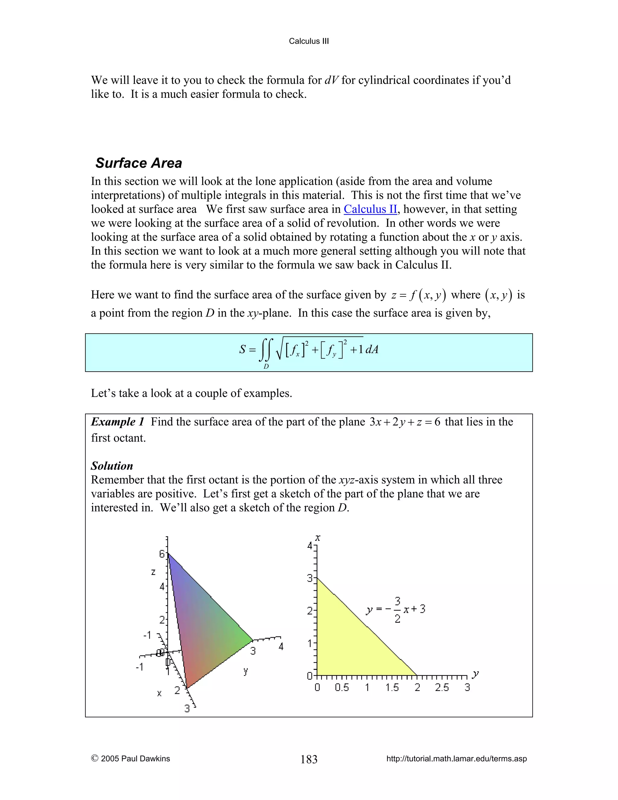 Calculus III

We will leave it to you to check the formula for dV for cylindrical coordinates if you’d
like to. It is a much easier formula to check.

Surface Area
In this section we will look at the lone application (aside from the area and volume
interpretations) of multiple integrals in this material. This is not the first time that we’ve
looked at surface area We first saw surface area in Calculus II, however, in that setting
we were looking at the surface area of a solid of revolution. In other words we were
looking at the surface area of a solid obtained by rotating a function about the x or y axis.
In this section we want to look at a much more general setting although you will note that
the formula here is very similar to the formula we saw back in Calculus II.
Here we want to find the surface area of the surface given by z = f ( x, y ) where ( x, y ) is
a point from the region D in the xy-plane. In this case the surface area is given by,
S = ⌠⌠
⌡⌡

[ fx ]

2

2

+ ⎡ f y ⎤ + 1 dA
⎣ ⎦

D

Let’s take a look at a couple of examples.
Example 1 Find the surface area of the part of the plane 3x + 2 y + z = 6 that lies in the
first octant.
Solution
Remember that the first octant is the portion of the xyz-axis system in which all three
variables are positive. Let’s first get a sketch of the part of the plane that we are
interested in. We’ll also get a sketch of the region D.

© 2005 Paul Dawkins

183

http://tutorial.math.lamar.edu/terms.asp

 