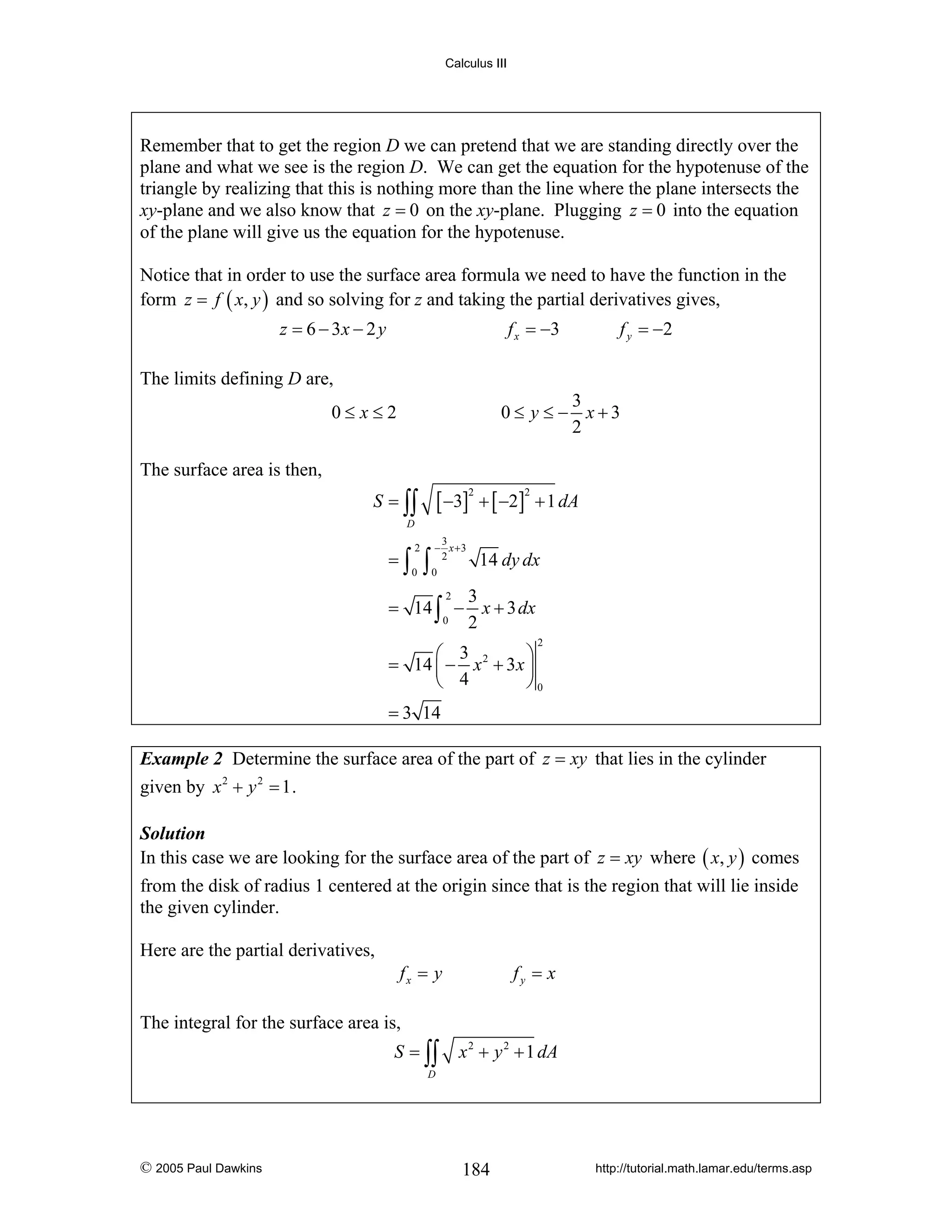 Calculus III

Remember that to get the region D we can pretend that we are standing directly over the
plane and what we see is the region D. We can get the equation for the hypotenuse of the
triangle by realizing that this is nothing more than the line where the plane intersects the
xy-plane and we also know that z = 0 on the xy-plane. Plugging z = 0 into the equation
of the plane will give us the equation for the hypotenuse.
Notice that in order to use the surface area formula we need to have the function in the
form z = f ( x, y ) and so solving for z and taking the partial derivatives gives,
z = 6 − 3x − 2 y

f x = −3

f y = −2

The limits defining D are,
3
0≤ y ≤ − x+3
2

0≤ x≤2
The surface area is then,

[ −3] + [ −2]

S = ∫∫

2

2

+ 1 dA

D

=∫

2
0

∫

3
− x +3
2
0

14 dy dx

2
3
= 14 ∫ − x + 3 dx
0
2
2

⎛ 3
⎞
= 14 ⎜ − x 2 + 3x ⎟
⎝ 4
⎠0
= 3 14

Example 2 Determine the surface area of the part of z = xy that lies in the cylinder

given by x 2 + y 2 = 1 .
Solution
In this case we are looking for the surface area of the part of z = xy where ( x, y ) comes

from the disk of radius 1 centered at the origin since that is the region that will lie inside
the given cylinder.
Here are the partial derivatives,
fx = y

fy = x

The integral for the surface area is,
S = ∫∫

x 2 + y 2 + 1 dA

D

© 2005 Paul Dawkins

184

http://tutorial.math.lamar.edu/terms.asp

 