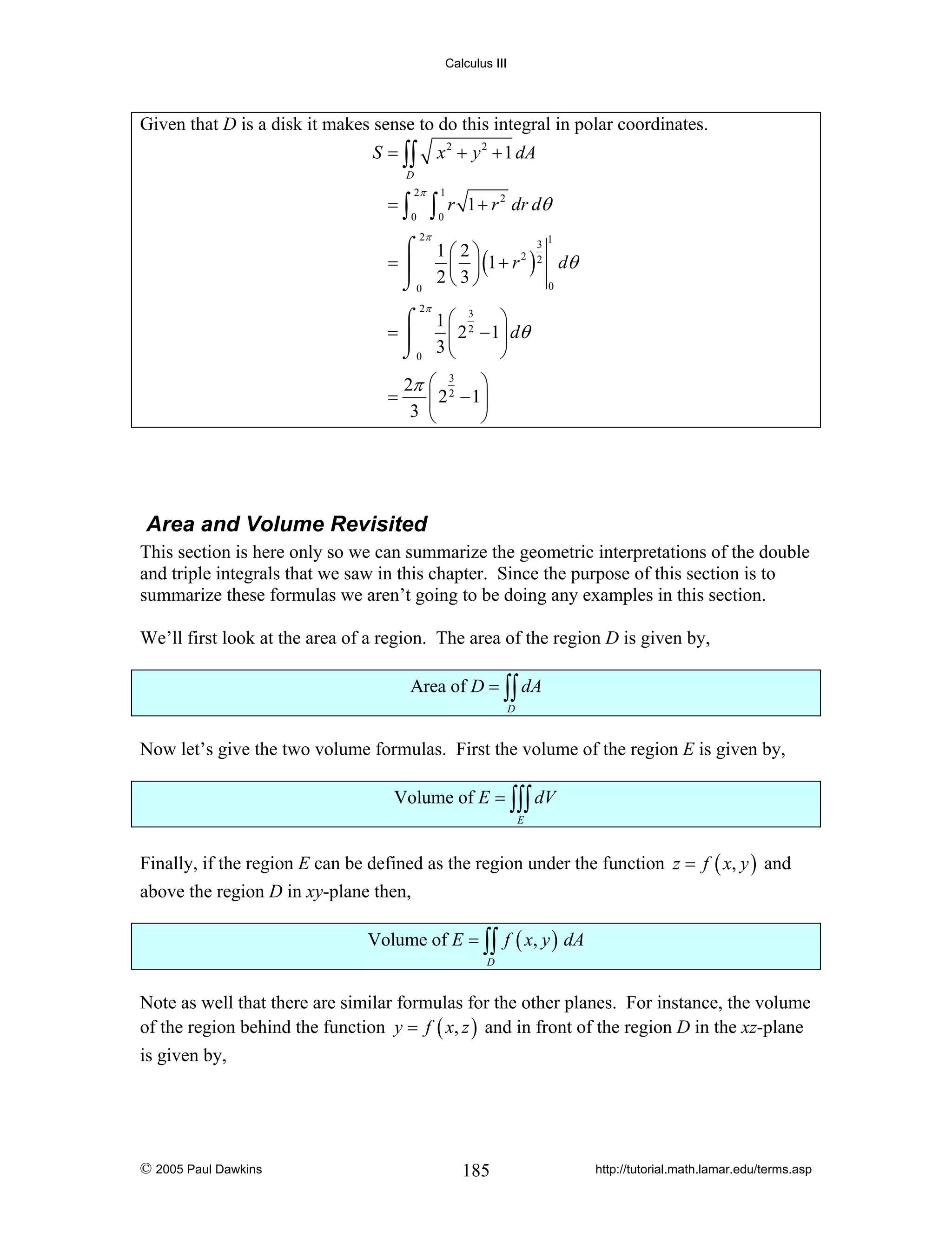 Calculus III

Given that D is a disk it makes sense to do this integral in polar coordinates.
S = ∫∫

x 2 + y 2 + 1 dA

D

=∫

2π
0

∫

1
0

r 1 + r 2 dr dθ

2π

3
⌠ 1⎛2⎞
2 2
=⎮
⎜ ⎟ (1 + r ) dθ
0
⌡0 2 ⎝ 3 ⎠
1

2π

⌠ 1⎛ 3 ⎞
2
=⎮
⎜ 2 − 1 ⎟ dθ
3⎝
⌡0
⎠
=

2π
3

⎛ 3 ⎞
2
⎜ 2 − 1⎟
⎝
⎠

Area and Volume Revisited
This section is here only so we can summarize the geometric interpretations of the double
and triple integrals that we saw in this chapter. Since the purpose of this section is to
summarize these formulas we aren’t going to be doing any examples in this section.
We’ll first look at the area of a region. The area of the region D is given by,
Area of D = ∫∫ dA
D

Now let’s give the two volume formulas. First the volume of the region E is given by,
Volume of E = ∫∫∫ dV
E

Finally, if the region E can be defined as the region under the function z = f ( x, y ) and
above the region D in xy-plane then,
Volume of E = ∫∫ f ( x, y ) dA
D

Note as well that there are similar formulas for the other planes. For instance, the volume
of the region behind the function y = f ( x, z ) and in front of the region D in the xz-plane
is given by,

© 2005 Paul Dawkins

185

http://tutorial.math.lamar.edu/terms.asp

 