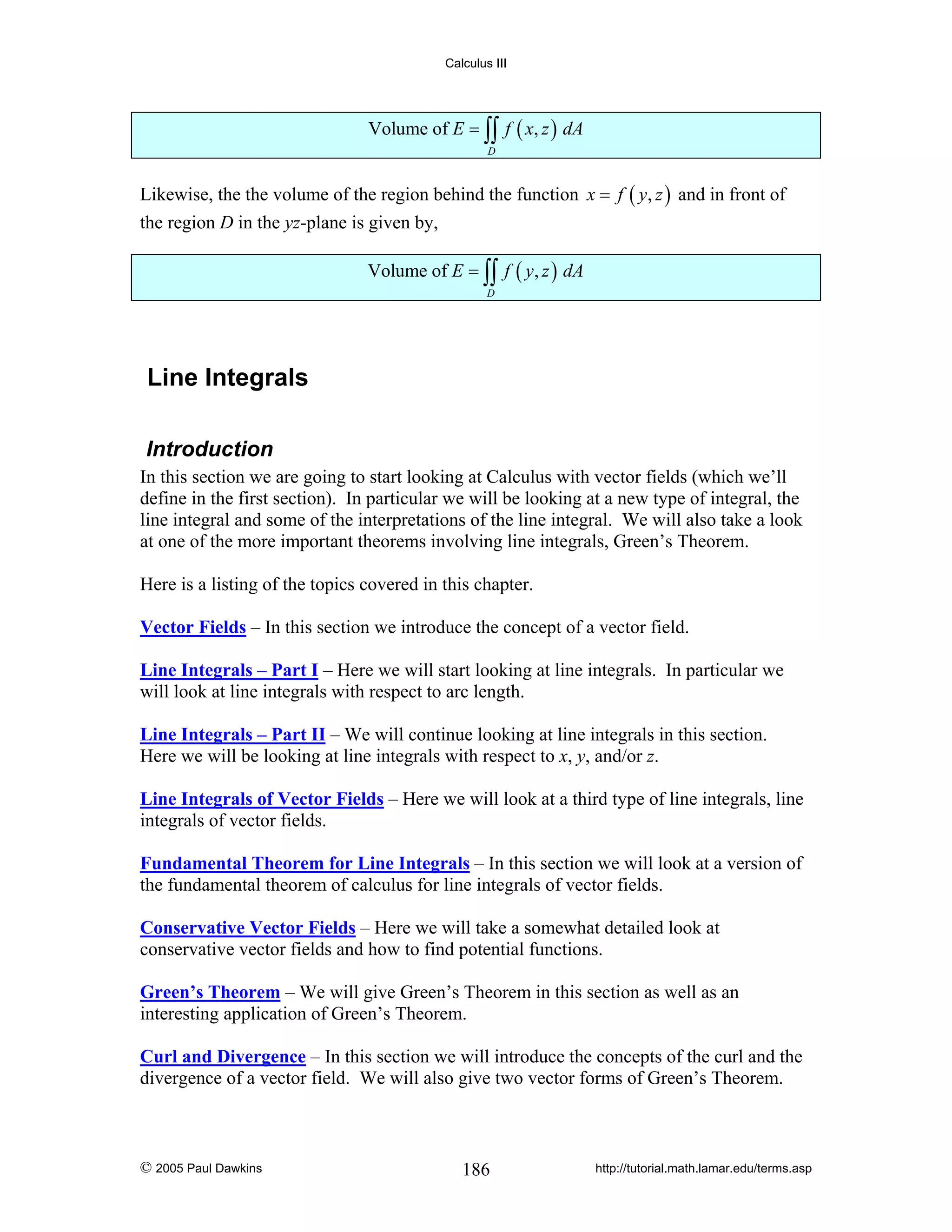 Calculus III

Volume of E = ∫∫ f ( x, z ) dA
D

Likewise, the the volume of the region behind the function x = f ( y, z ) and in front of
the region D in the yz-plane is given by,
Volume of E = ∫∫ f ( y, z ) dA
D

Line Integrals
Introduction
In this section we are going to start looking at Calculus with vector fields (which we’ll
define in the first section). In particular we will be looking at a new type of integral, the
line integral and some of the interpretations of the line integral. We will also take a look
at one of the more important theorems involving line integrals, Green’s Theorem.
Here is a listing of the topics covered in this chapter.

Vector Fields – In this section we introduce the concept of a vector field.
Line Integrals – Part I – Here we will start looking at line integrals. In particular we
will look at line integrals with respect to arc length.
Line Integrals – Part II – We will continue looking at line integrals in this section.
Here we will be looking at line integrals with respect to x, y, and/or z.
Line Integrals of Vector Fields – Here we will look at a third type of line integrals, line
integrals of vector fields.
Fundamental Theorem for Line Integrals – In this section we will look at a version of
the fundamental theorem of calculus for line integrals of vector fields.
Conservative Vector Fields – Here we will take a somewhat detailed look at
conservative vector fields and how to find potential functions.
Green’s Theorem – We will give Green’s Theorem in this section as well as an
interesting application of Green’s Theorem.
Curl and Divergence – In this section we will introduce the concepts of the curl and the
divergence of a vector field. We will also give two vector forms of Green’s Theorem.

© 2005 Paul Dawkins

186

http://tutorial.math.lamar.edu/terms.asp

 