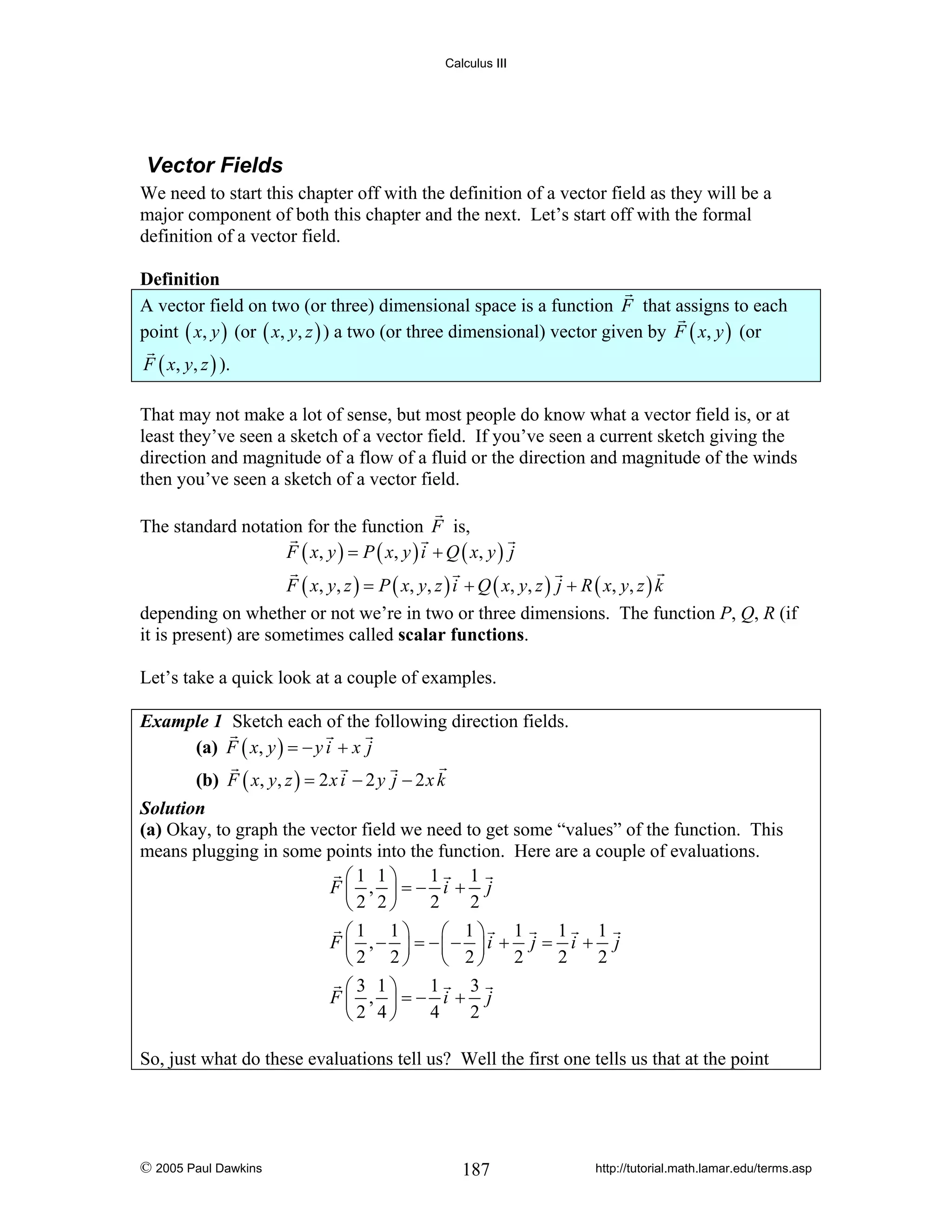 Calculus III

Vector Fields
We need to start this chapter off with the definition of a vector field as they will be a
major component of both this chapter and the next. Let’s start off with the formal
definition of a vector field.

Definition
A vector field on two (or three) dimensional space is a function F that assigns to each
point ( x, y ) (or ( x, y, z ) ) a two (or three dimensional) vector given by F ( x, y ) (or
F ( x, y, z ) ).
That may not make a lot of sense, but most people do know what a vector field is, or at
least they’ve seen a sketch of a vector field. If you’ve seen a current sketch giving the
direction and magnitude of a flow of a fluid or the direction and magnitude of the winds
then you’ve seen a sketch of a vector field.
The standard notation for the function F is,
F ( x, y ) = P ( x, y ) i + Q ( x, y ) j
F ( x , y , z ) = P ( x, y , z ) i + Q ( x, y , z ) j + R ( x, y , z ) k
depending on whether or not we’re in two or three dimensions. The function P, Q, R (if
it is present) are sometimes called scalar functions.
Let’s take a quick look at a couple of examples.
Example 1 Sketch each of the following direction fields.
(a) F ( x, y ) = − y i + x j

(b) F ( x, y, z ) = 2 x i − 2 y j − 2 x k
Solution
(a) Okay, to graph the vector field we need to get some “values” of the function. This
means plugging in some points into the function. Here are a couple of evaluations.
1
1
⎛1 1⎞
F⎜ , ⎟=− i + j
2
2
⎝2 2⎠

1
1
1
⎛1 1⎞
⎛ 1⎞
F ⎜ ,− ⎟ = −⎜− ⎟i + j = i + j
2
2
2
⎝2 2⎠
⎝ 2⎠
1
3
⎛3 1⎞
F⎜ , ⎟=− i + j
4
2
⎝2 4⎠
So, just what do these evaluations tell us? Well the first one tells us that at the point

© 2005 Paul Dawkins

187

http://tutorial.math.lamar.edu/terms.asp

 