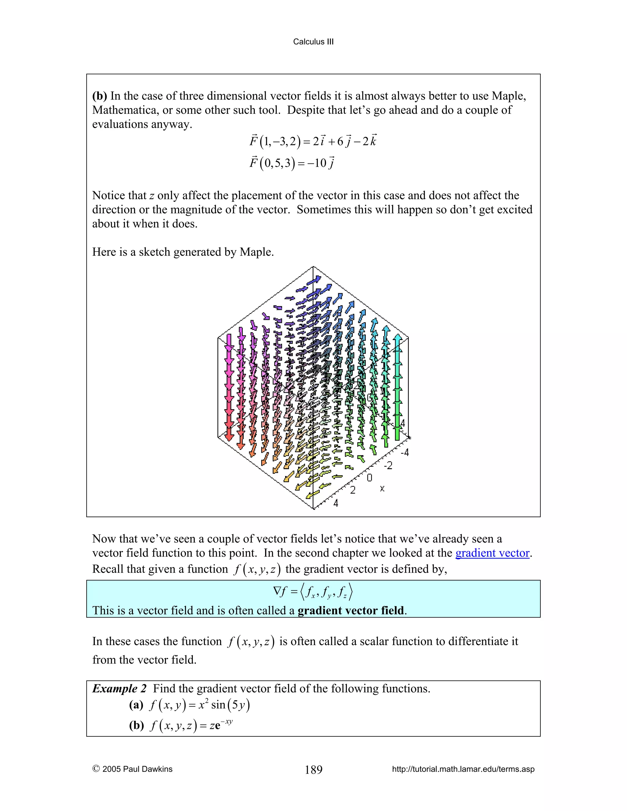 Calculus III

(b) In the case of three dimensional vector fields it is almost always better to use Maple,
Mathematica, or some other such tool. Despite that let’s go ahead and do a couple of
evaluations anyway.
F (1, −3, 2 ) = 2 i + 6 j − 2 k
F ( 0,5,3) = −10 j
Notice that z only affect the placement of the vector in this case and does not affect the
direction or the magnitude of the vector. Sometimes this will happen so don’t get excited
about it when it does.
Here is a sketch generated by Maple.

Now that we’ve seen a couple of vector fields let’s notice that we’ve already seen a
vector field function to this point. In the second chapter we looked at the gradient vector.
Recall that given a function f ( x, y, z ) the gradient vector is defined by,
∇f = f x , f y , f z
This is a vector field and is often called a gradient vector field.
In these cases the function f ( x, y, z ) is often called a scalar function to differentiate it
from the vector field.
Example 2 Find the gradient vector field of the following functions.
(a) f ( x, y ) = x 2 sin ( 5 y )

(b) f ( x, y, z ) = ze − xy

© 2005 Paul Dawkins

189

http://tutorial.math.lamar.edu/terms.asp

 