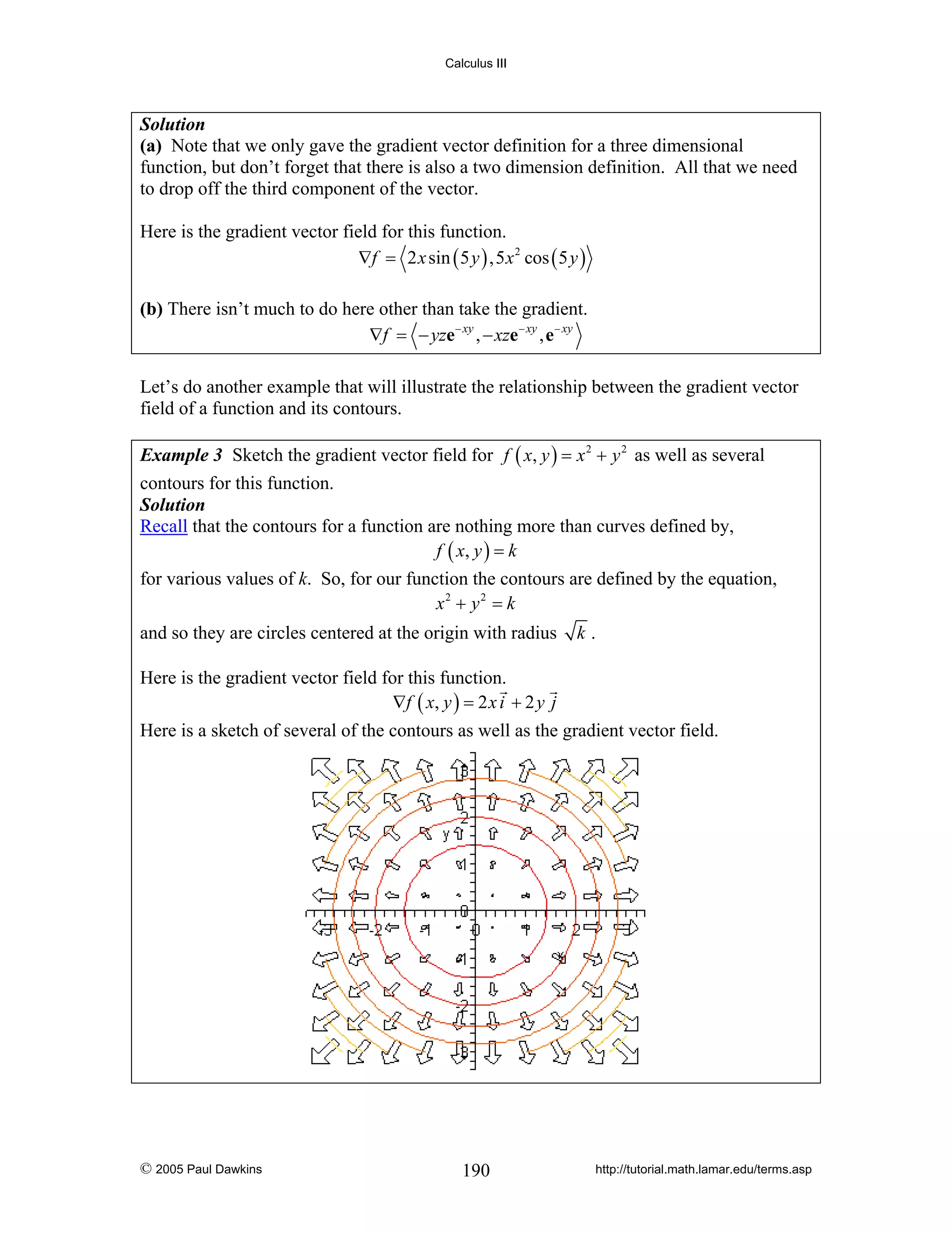 Calculus III

Solution
(a) Note that we only gave the gradient vector definition for a three dimensional
function, but don’t forget that there is also a two dimension definition. All that we need
to drop off the third component of the vector.

Here is the gradient vector field for this function.
∇f = 2 x sin ( 5 y ) ,5 x 2 cos ( 5 y )

(b) There isn’t much to do here other than take the gradient.
∇f = − yze− xy , − xze − xy , e − xy
Let’s do another example that will illustrate the relationship between the gradient vector
field of a function and its contours.
Example 3 Sketch the gradient vector field for f ( x, y ) = x 2 + y 2 as well as several
contours for this function.
Solution
Recall that the contours for a function are nothing more than curves defined by,
f ( x, y ) = k

for various values of k. So, for our function the contours are defined by the equation,
x2 + y 2 = k
and so they are circles centered at the origin with radius

k.

Here is the gradient vector field for this function.
∇ f ( x, y ) = 2 x i + 2 y j
Here is a sketch of several of the contours as well as the gradient vector field.

© 2005 Paul Dawkins

190

http://tutorial.math.lamar.edu/terms.asp

 