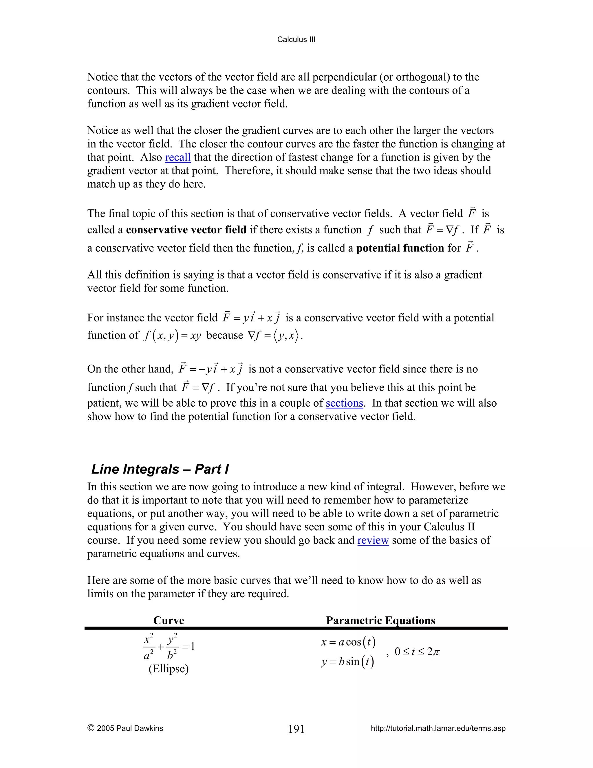 Calculus III

Notice that the vectors of the vector field are all perpendicular (or orthogonal) to the
contours. This will always be the case when we are dealing with the contours of a
function as well as its gradient vector field.
Notice as well that the closer the gradient curves are to each other the larger the vectors
in the vector field. The closer the contour curves are the faster the function is changing at
that point. Also recall that the direction of fastest change for a function is given by the
gradient vector at that point. Therefore, it should make sense that the two ideas should
match up as they do here.
The final topic of this section is that of conservative vector fields. A vector field F is
called a conservative vector field if there exists a function f such that F = ∇f . If F is
a conservative vector field then the function, f, is called a potential function for F .
All this definition is saying is that a vector field is conservative if it is also a gradient
vector field for some function.
For instance the vector field F = y i + x j is a conservative vector field with a potential
function of f ( x, y ) = xy because ∇f = y, x .
On the other hand, F = − y i + x j is not a conservative vector field since there is no
function f such that F = ∇f . If you’re not sure that you believe this at this point be
patient, we will be able to prove this in a couple of sections. In that section we will also
show how to find the potential function for a conservative vector field.

Line Integrals – Part I
In this section we are now going to introduce a new kind of integral. However, before we
do that it is important to note that you will need to remember how to parameterize
equations, or put another way, you will need to be able to write down a set of parametric
equations for a given curve. You should have seen some of this in your Calculus II
course. If you need some review you should go back and review some of the basics of
parametric equations and curves.
Here are some of the more basic curves that we’ll need to know how to do as well as
limits on the parameter if they are required.

Curve

Parametric Equations
x = a cos ( t )

x2 y 2
+
=1
a 2 b2
(Ellipse)

© 2005 Paul Dawkins

y = b sin ( t )

191

, 0 ≤ t ≤ 2π

http://tutorial.math.lamar.edu/terms.asp

 
