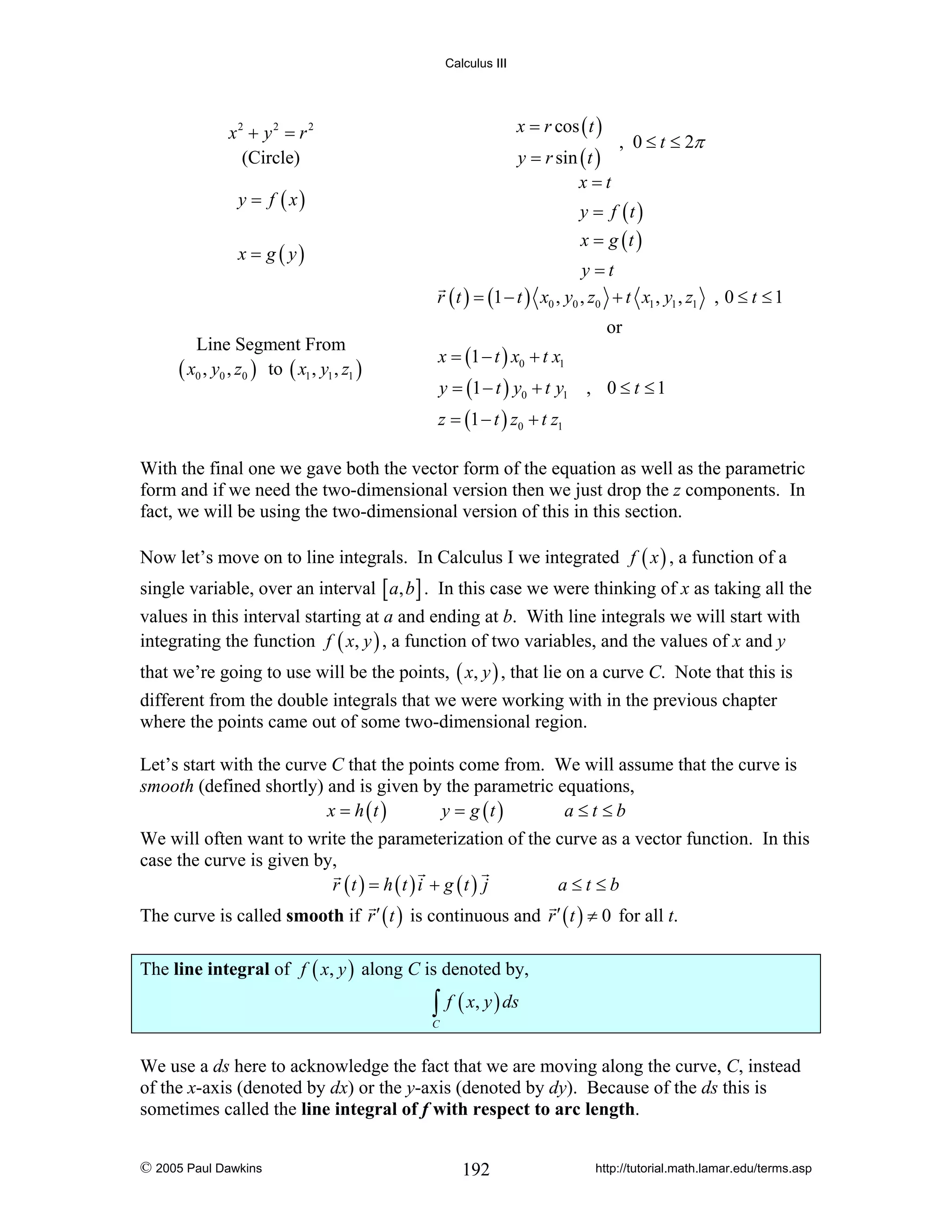 Calculus III

x = r cos ( t )

x2 + y 2 = r 2
(Circle)

y = r sin ( t )
x=t

y = f ( x)
x = g ( y)

, 0 ≤ t ≤ 2π

y = f (t )
x = g (t )

y =t
r ( t ) = (1 − t ) x0 , y0 , z0 + t x1 , y1 , z1 , 0 ≤ t ≤ 1
or

Line Segment From
( x0 , y0 , z0 ) to ( x1 , y1 , z1 )

x = (1 − t ) x0 + t x1
y = (1 − t ) y0 + t y1 , 0 ≤ t ≤ 1
z = (1 − t ) z0 + t z1

With the final one we gave both the vector form of the equation as well as the parametric
form and if we need the two-dimensional version then we just drop the z components. In
fact, we will be using the two-dimensional version of this in this section.
Now let’s move on to line integrals. In Calculus I we integrated f ( x ) , a function of a
single variable, over an interval [ a, b ] . In this case we were thinking of x as taking all the
values in this interval starting at a and ending at b. With line integrals we will start with
integrating the function f ( x, y ) , a function of two variables, and the values of x and y
that we’re going to use will be the points, ( x, y ) , that lie on a curve C. Note that this is
different from the double integrals that we were working with in the previous chapter
where the points came out of some two-dimensional region.
Let’s start with the curve C that the points come from. We will assume that the curve is
smooth (defined shortly) and is given by the parametric equations,
x = h (t )
y = g (t )
a≤t ≤b
We will often want to write the parameterization of the curve as a vector function. In this
case the curve is given by,
r (t ) = h (t ) i + g (t ) j
a≤t≤b
The curve is called smooth if r ′ ( t ) is continuous and r ′ ( t ) ≠ 0 for all t.
The line integral of f ( x, y ) along C is denoted by,

∫ f ( x, y ) ds

C

We use a ds here to acknowledge the fact that we are moving along the curve, C, instead
of the x-axis (denoted by dx) or the y-axis (denoted by dy). Because of the ds this is
sometimes called the line integral of f with respect to arc length.
© 2005 Paul Dawkins

192

http://tutorial.math.lamar.edu/terms.asp

 