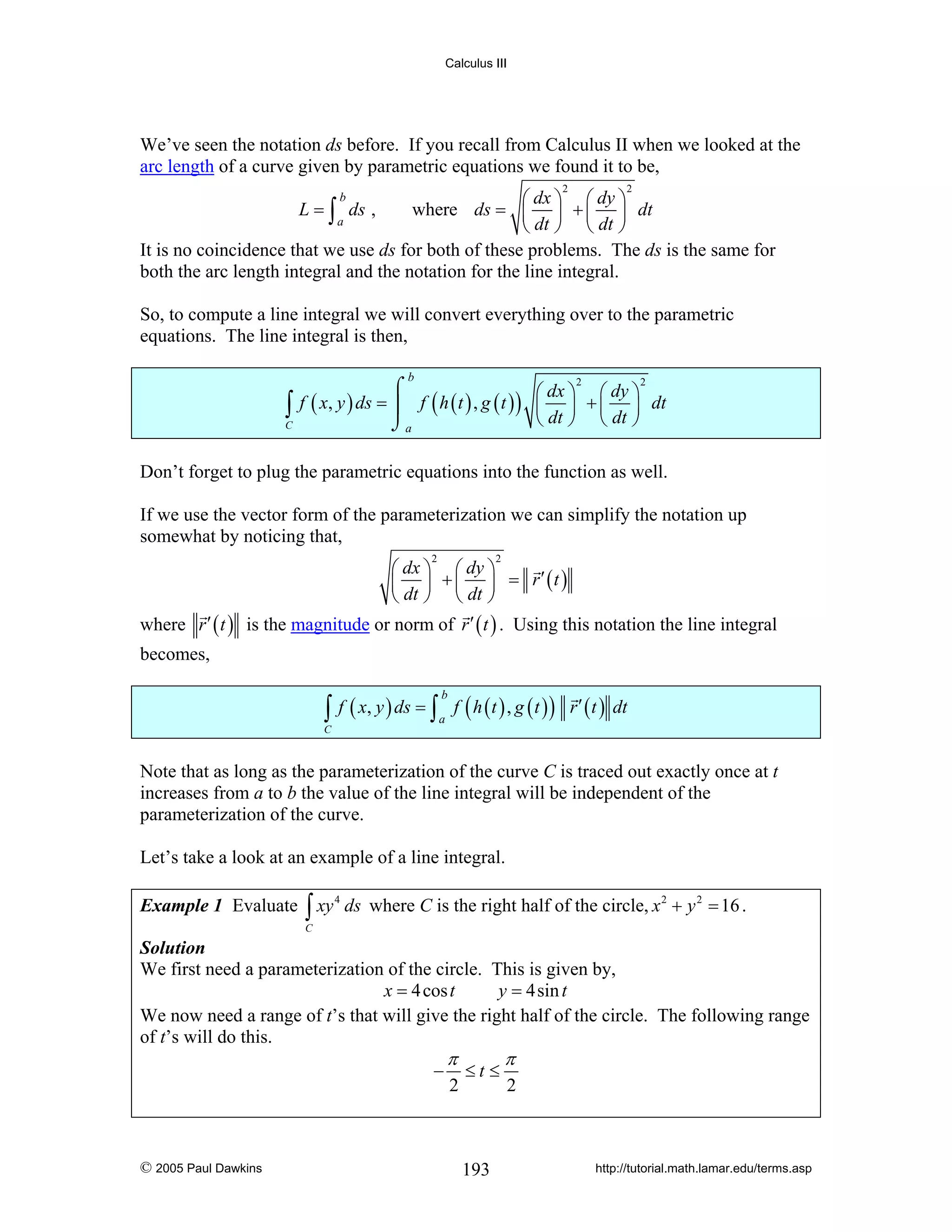 Calculus III

We’ve seen the notation ds before. If you recall from Calculus II when we looked at the
arc length of a curve given by parametric equations we found it to be,
2

2

⎛ dx ⎞ ⎛ dy ⎞
where ds = ⎜ ⎟ + ⎜ ⎟ dt
L = ∫ ds ,
a
⎝ dt ⎠ ⎝ dt ⎠
It is no coincidence that we use ds for both of these problems. The ds is the same for
both the arc length integral and the notation for the line integral.
b

So, to compute a line integral we will convert everything over to the parametric
equations. The line integral is then,
b

∫

C

2
2
⌠
⎛ dx ⎞ ⎛ dy ⎞
f ( x, y ) ds = ⎮ f ( h ( t ) , g ( t ) ) ⎜ ⎟ + ⎜ ⎟ dt
⎝ dt ⎠ ⎝ dt ⎠
⌡a

Don’t forget to plug the parametric equations into the function as well.
If we use the vector form of the parameterization we can simplify the notation up
somewhat by noticing that,
2

where r ′ ( t )

2

⎛ dx ⎞ ⎛ dy ⎞
⎜ ⎟ + ⎜ ⎟ = r′ (t )
⎝ dt ⎠ ⎝ dt ⎠
is the magnitude or norm of r ′ ( t ) . Using this notation the line integral

becomes,

∫ f ( x, y ) ds = ∫ a f ( h ( t ) , g ( t ) )
b

r ′ ( t ) dt

C

Note that as long as the parameterization of the curve C is traced out exactly once at t
increases from a to b the value of the line integral will be independent of the
parameterization of the curve.
Let’s take a look at an example of a line integral.
Example 1 Evaluate

∫ xy

4

ds where C is the right half of the circle, x 2 + y 2 = 16 .

C

Solution
We first need a parameterization of the circle. This is given by,
x = 4 cos t
y = 4sin t
We now need a range of t’s that will give the right half of the circle. The following range
of t’s will do this.

−

© 2005 Paul Dawkins

π

2

≤t ≤

193

π

2

http://tutorial.math.lamar.edu/terms.asp

 