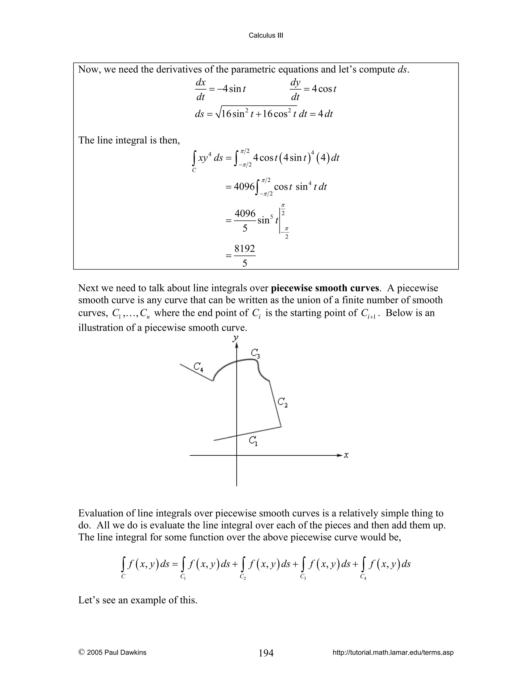Calculus III

Now, we need the derivatives of the parametric equations and let’s compute ds.
dx
dy
= −4sin t
= 4 cos t
dt
dt
ds = 16sin 2 t + 16 cos 2 t dt = 4 dt
The line integral is then,

∫ xy

C

4

ds = ∫

π 2
−π 2

4 cos t ( 4sin t ) ( 4 ) dt
4

= 4096 ∫

π 2
−π 2

cos t sin 4 t dt
π

4096 5 2
=
sin t
π
5
−

2

=

8192
5

Next we need to talk about line integrals over piecewise smooth curves. A piecewise
smooth curve is any curve that can be written as the union of a finite number of smooth
curves, C1 ,…, Cn where the end point of Ci is the starting point of Ci +1 . Below is an
illustration of a piecewise smooth curve.

Evaluation of line integrals over piecewise smooth curves is a relatively simple thing to
do. All we do is evaluate the line integral over each of the pieces and then add them up.
The line integral for some function over the above piecewise curve would be,

∫ f ( x, y ) ds = ∫ f ( x, y ) ds + ∫ f ( x, y ) ds + ∫ f ( x, y ) ds + ∫ f ( x, y ) ds

C

C1

C2

C3

C4

Let’s see an example of this.

© 2005 Paul Dawkins

194

http://tutorial.math.lamar.edu/terms.asp

 