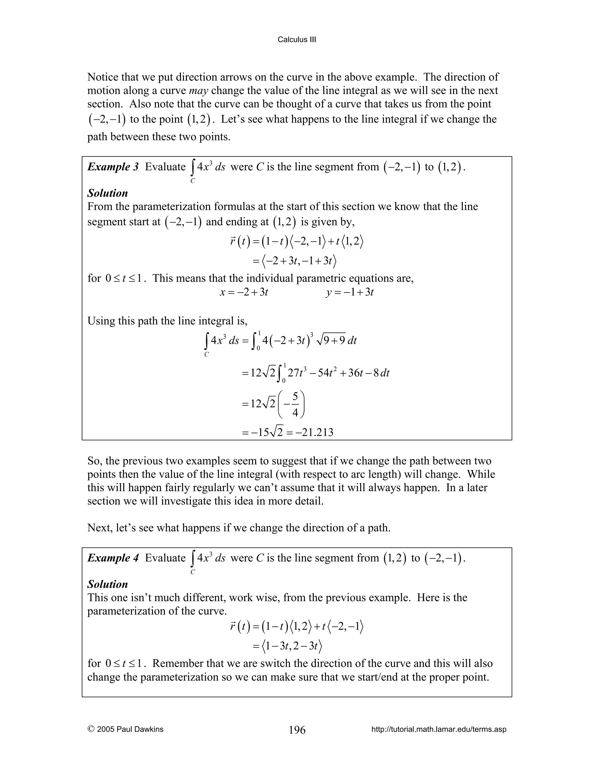 Calculus III

Notice that we put direction arrows on the curve in the above example. The direction of
motion along a curve may change the value of the line integral as we will see in the next
section. Also note that the curve can be thought of a curve that takes us from the point
( −2, −1) to the point (1, 2 ) . Let’s see what happens to the line integral if we change the
path between these two points.
Example 3 Evaluate ∫ 4 x 3 ds were C is the line segment from ( −2, −1) to (1, 2 ) .
C

Solution
From the parameterization formulas at the start of this section we know that the line
segment start at ( −2, −1) and ending at (1, 2 ) is given by,

r ( t ) = (1 − t ) −2, −1 + t 1, 2

= −2 + 3t , −1 + 3t
for 0 ≤ t ≤ 1 . This means that the individual parametric equations are,
x = −2 + 3t
y = −1 + 3t
Using this path the line integral is,

∫ 4x

C

3

ds = ∫ 4 ( −2 + 3t )
1

3

0

9 + 9 dt

1

= 12 2 ∫ 27t 3 − 54t 2 + 36t − 8 dt
0

⎛ 5⎞
= 12 2 ⎜ − ⎟
⎝ 4⎠
= −15 2 = −21.213

So, the previous two examples seem to suggest that if we change the path between two
points then the value of the line integral (with respect to arc length) will change. While
this will happen fairly regularly we can’t assume that it will always happen. In a later
section we will investigate this idea in more detail.
Next, let’s see what happens if we change the direction of a path.
Example 4 Evaluate ∫ 4 x 3 ds were C is the line segment from (1, 2 ) to ( −2, −1) .
C

Solution
This one isn’t much different, work wise, from the previous example. Here is the
parameterization of the curve.
r ( t ) = (1 − t ) 1, 2 + t −2, −1

= 1 − 3t , 2 − 3t
for 0 ≤ t ≤ 1 . Remember that we are switch the direction of the curve and this will also
change the parameterization so we can make sure that we start/end at the proper point.

© 2005 Paul Dawkins

196

http://tutorial.math.lamar.edu/terms.asp

 