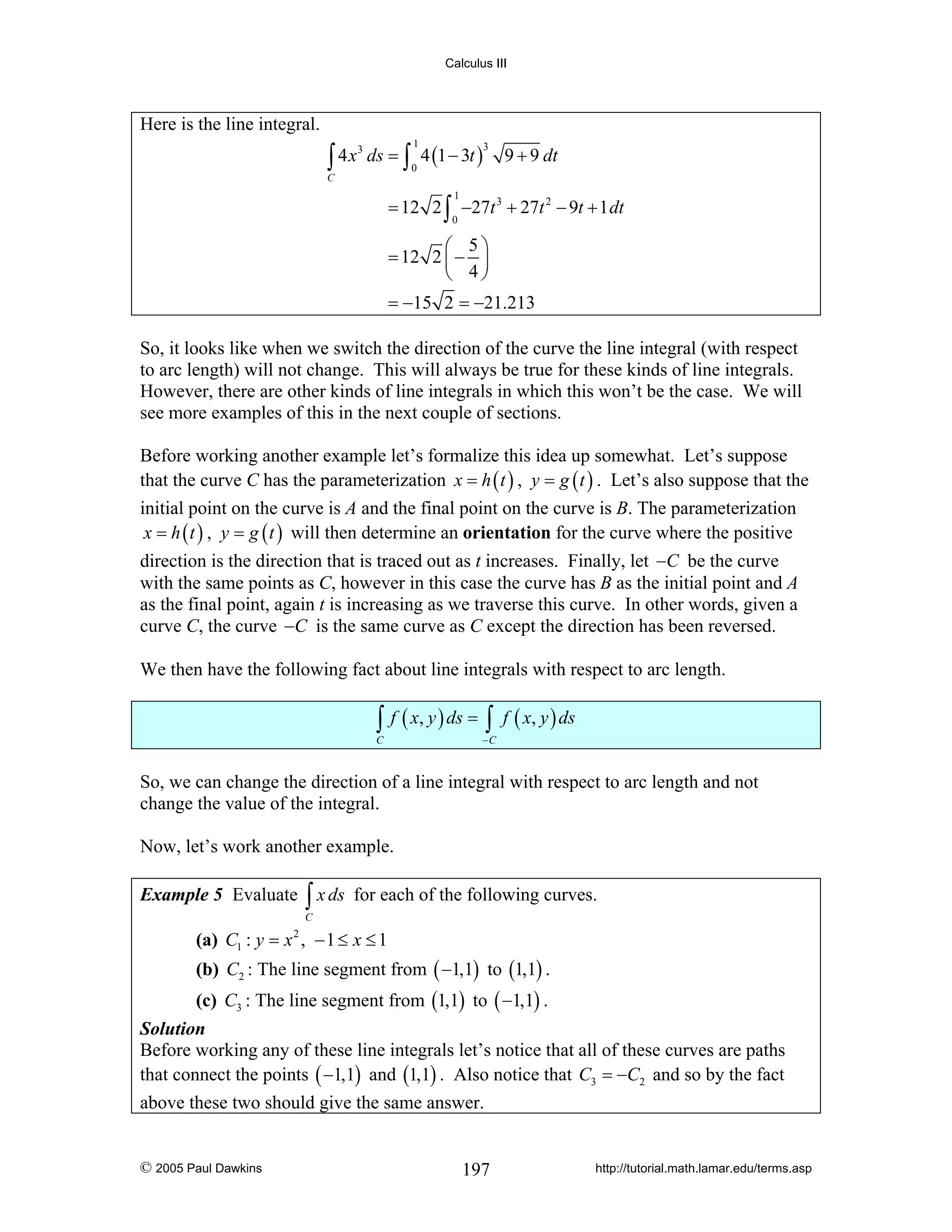 Calculus III

Here is the line integral.
3
∫ 4 x ds = ∫ 4 (1 − 3t )
1

3

0

9 + 9 dt

C

1

= 12 2 ∫ −27t 3 + 27t 2 − 9t + 1 dt
0

⎛ 5⎞
= 12 2 ⎜ − ⎟
⎝ 4⎠
= −15 2 = −21.213

So, it looks like when we switch the direction of the curve the line integral (with respect
to arc length) will not change. This will always be true for these kinds of line integrals.
However, there are other kinds of line integrals in which this won’t be the case. We will
see more examples of this in the next couple of sections.
Before working another example let’s formalize this idea up somewhat. Let’s suppose
that the curve C has the parameterization x = h ( t ) , y = g ( t ) . Let’s also suppose that the
initial point on the curve is A and the final point on the curve is B. The parameterization
x = h ( t ) , y = g ( t ) will then determine an orientation for the curve where the positive
direction is the direction that is traced out as t increases. Finally, let −C be the curve
with the same points as C, however in this case the curve has B as the initial point and A
as the final point, again t is increasing as we traverse this curve. In other words, given a
curve C, the curve −C is the same curve as C except the direction has been reversed.
We then have the following fact about line integrals with respect to arc length.

∫ f ( x, y ) ds = ∫ f ( x, y ) ds

C

−C

So, we can change the direction of a line integral with respect to arc length and not
change the value of the integral.
Now, let’s work another example.
Example 5 Evaluate

∫ x ds

for each of the following curves.

C

(a) C1 : y = x 2 , − 1 ≤ x ≤ 1

(b) C2 : The line segment from ( −1,1) to (1,1) .
(c) C3 : The line segment from (1,1) to ( −1,1) .
Solution
Before working any of these line integrals let’s notice that all of these curves are paths
that connect the points ( −1,1) and (1,1) . Also notice that C3 = −C2 and so by the fact

above these two should give the same answer.

© 2005 Paul Dawkins

197

http://tutorial.math.lamar.edu/terms.asp

 