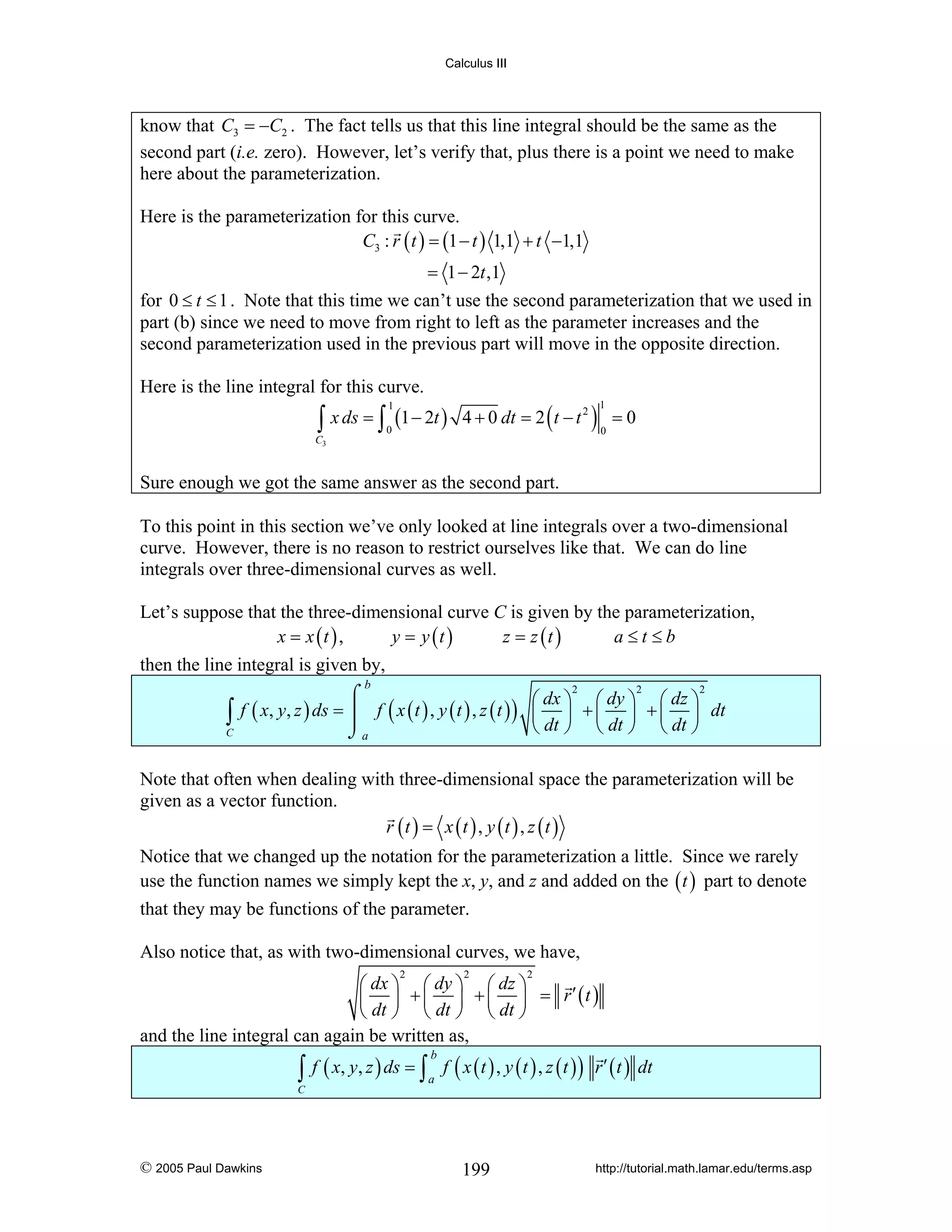 Calculus III

know that C3 = −C2 . The fact tells us that this line integral should be the same as the
second part (i.e. zero). However, let’s verify that, plus there is a point we need to make
here about the parameterization.
Here is the parameterization for this curve.
C3 : r ( t ) = (1 − t ) 1,1 + t −1,1

= 1 − 2t ,1
for 0 ≤ t ≤ 1 . Note that this time we can’t use the second parameterization that we used in
part (b) since we need to move from right to left as the parameter increases and the
second parameterization used in the previous part will move in the opposite direction.
Here is the line integral for this curve.

2
∫ x ds = ∫ (1 − 2t ) 4 + 0 dt = 2 ( t − t ) = 0
1

1

0

0

C3

Sure enough we got the same answer as the second part.
To this point in this section we’ve only looked at line integrals over a two-dimensional
curve. However, there is no reason to restrict ourselves like that. We can do line
integrals over three-dimensional curves as well.
Let’s suppose that the three-dimensional curve C is given by the parameterization,
x = x (t ) ,
y = y (t )
z = z (t )
a≤t≤b
then the line integral is given by,
b

∫

C

2
2
2
⌠
⎛ dx ⎞ ⎛ dy ⎞ ⎛ dz ⎞
f ( x, y, z ) ds = ⎮ f ( x ( t ) , y ( t ) , z ( t ) ) ⎜ ⎟ + ⎜ ⎟ + ⎜ ⎟ dt
⎝ dt ⎠ ⎝ dt ⎠ ⎝ dt ⎠
⌡a

Note that often when dealing with three-dimensional space the parameterization will be
given as a vector function.
r (t ) = x (t ) , y (t ) , z (t )
Notice that we changed up the notation for the parameterization a little. Since we rarely
use the function names we simply kept the x, y, and z and added on the ( t ) part to denote
that they may be functions of the parameter.
Also notice that, as with two-dimensional curves, we have,
2

2

2

⎛ dx ⎞ ⎛ dy ⎞ ⎛ dz ⎞
⎜ ⎟ + ⎜ ⎟ + ⎜ ⎟ = r′ (t )
⎝ dt ⎠ ⎝ dt ⎠ ⎝ dt ⎠
and the line integral can again be written as,

∫ f ( x, y, z ) ds = ∫ a f ( x ( t ) , y ( t ) , z ( t ) ) r ′ ( t ) dt
b

C

© 2005 Paul Dawkins

199

http://tutorial.math.lamar.edu/terms.asp

 
