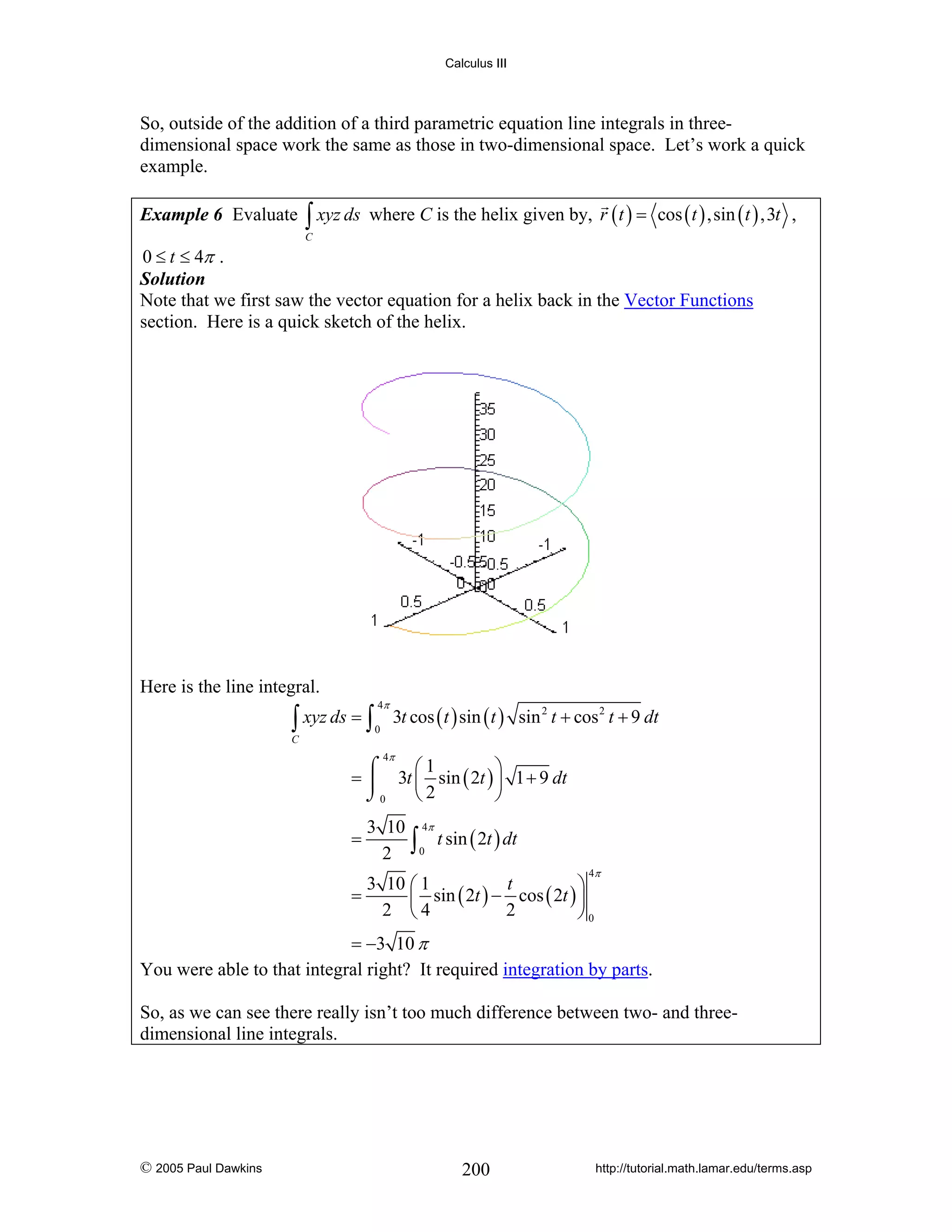 Calculus III

So, outside of the addition of a third parametric equation line integrals in threedimensional space work the same as those in two-dimensional space. Let’s work a quick
example.
Example 6 Evaluate

∫ xyz ds

where C is the helix given by, r ( t ) = cos ( t ) ,sin ( t ) ,3t ,

C

0 ≤ t ≤ 4π .
Solution
Note that we first saw the vector equation for a helix back in the Vector Functions
section. Here is a quick sketch of the helix.

Here is the line integral.

∫ xyz ds = ∫

4π
0

3t cos ( t ) sin ( t ) sin 2 t + cos 2 t + 9 dt

C

4π

⎛1
⎞
⌠
= ⎮ 3t ⎜ sin ( 2t ) ⎟ 1 + 9 dt
⎝2
⎠
⌡0
=

3 10 4π
t sin ( 2t ) dt
2 ∫0
4π

3 10 ⎛ 1
t
⎞
=
⎜ sin ( 2t ) − cos ( 2t ) ⎟
2 ⎝4
2
⎠0

= −3 10 π
You were able to that integral right? It required integration by parts.
So, as we can see there really isn’t too much difference between two- and threedimensional line integrals.

© 2005 Paul Dawkins

200

http://tutorial.math.lamar.edu/terms.asp

 