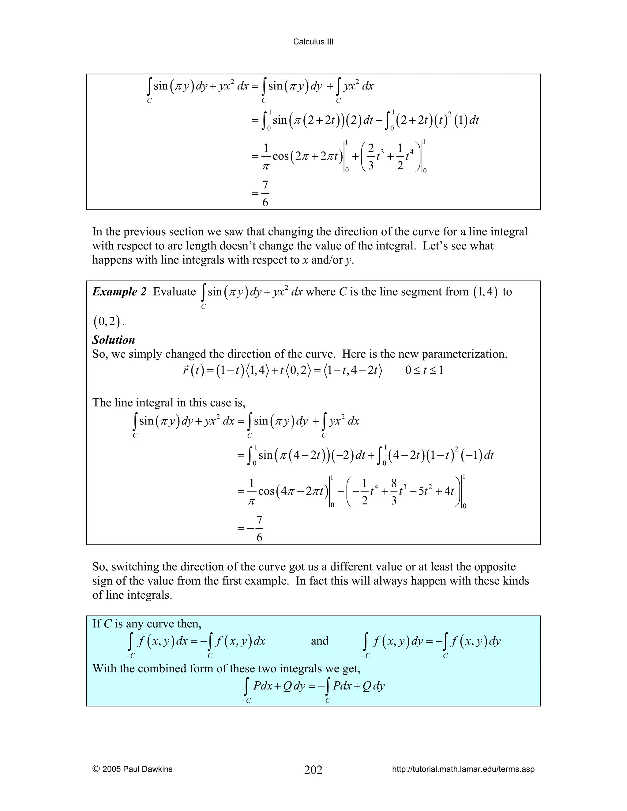 Calculus III

∫ sin (π y ) dy + yx

C

2

dx = ∫ sin (π y ) dy + ∫ yx 2 dx
C

C

= ∫ sin (π ( 2 + 2t ) ) ( 2 ) dt + ∫ ( 2 + 2t )( t ) (1) dt
1

1

0

0

2

1

1

1 ⎞
⎛2
cos ( 2π + 2π t ) + ⎜ t 3 + t 4 ⎟
2 ⎠0
π
⎝3
0
7
=
6

=

1

In the previous section we saw that changing the direction of the curve for a line integral
with respect to arc length doesn’t change the value of the integral. Let’s see what
happens with line integrals with respect to x and/or y.
Example 2 Evaluate ∫ sin (π y ) dy + yx 2 dx where C is the line segment from (1, 4 ) to
C

( 0, 2 ) .

Solution
So, we simply changed the direction of the curve. Here is the new parameterization.
r ( t ) = (1 − t ) 1, 4 + t 0, 2 = 1 − t , 4 − 2t
0 ≤ t ≤1

The line integral in this case is,
2
2
∫ sin (π y ) dy + yx dx = ∫ sin (π y ) dy + ∫ yx dx
C

C

C

= ∫ sin (π ( 4 − 2t ) ) ( −2 ) dt + ∫ ( 4 − 2t )(1 − t ) ( −1) dt
1

1

0

0

2

1

1

8
⎛ 1
⎞
= cos ( 4π − 2π t ) − ⎜ − t 4 + t 3 − 5t 2 + 4t ⎟
3
π
⎝ 2
⎠0
0
7
=−
6
1

So, switching the direction of the curve got us a different value or at least the opposite
sign of the value from the first example. In fact this will always happen with these kinds
of line integrals.
If C is any curve then,
∫ f ( x, y ) dx = −∫ f ( x, y ) dx
−C

and

∫ f ( x, y ) dy = −∫ f ( x, y ) dy

−C

C

C

With the combined form of these two integrals we get,
∫ Pdx + Q dy = −∫ Pdx + Q dy
−C

© 2005 Paul Dawkins

C

202

http://tutorial.math.lamar.edu/terms.asp

 