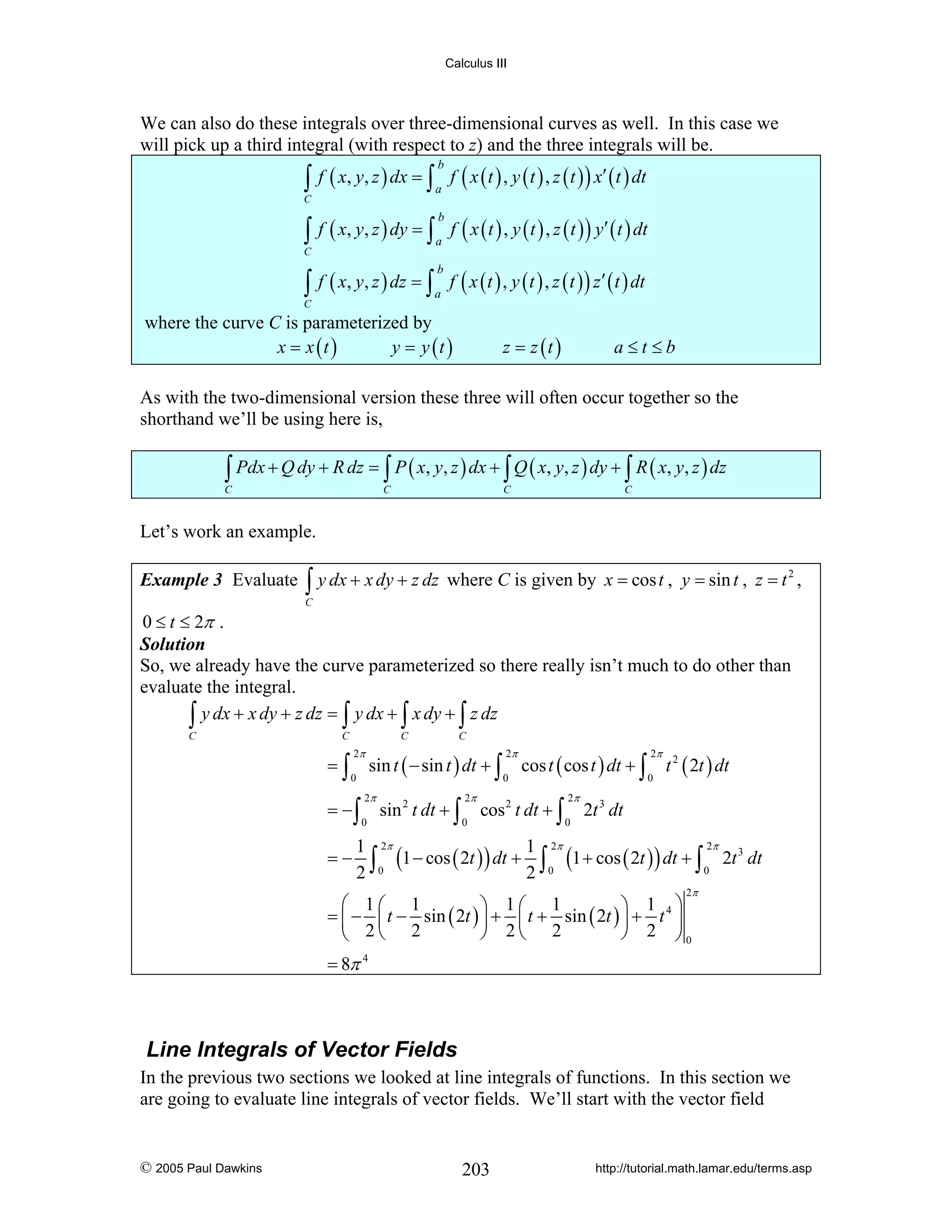 Calculus III

We can also do these integrals over three-dimensional curves as well. In this case we
will pick up a third integral (with respect to z) and the three integrals will be.

∫ f ( x, y, z ) dx = ∫ a f ( x ( t ) , y ( t ) , z ( t ) ) x′ ( t ) dt
b

C

∫ f ( x, y, z ) dy = ∫ a f ( x ( t ) , y ( t ) , z ( t ) ) y′ ( t ) dt
b

C

∫

C

f ( x, y, z ) dz = ∫ f ( x ( t ) , y ( t ) , z ( t ) ) z ′ ( t ) dt
b

a

where the curve C is parameterized by
x = x (t )
y = y (t )

z = z (t )

a≤t≤b

As with the two-dimensional version these three will often occur together so the
shorthand we’ll be using here is,

∫ Pdx + Q dy + R dz = ∫ P ( x, y, z ) dx + ∫ Q ( x, y, z ) dy + ∫ R ( x, y, z ) dz

C

C

C

C

Let’s work an example.
Example 3 Evaluate

∫ y dx + x dy + z dz where C is given by x = cos t ,

y = sin t , z = t 2 ,

C

0 ≤ t ≤ 2π .
Solution
So, we already have the curve parameterized so there really isn’t much to do other than
evaluate the integral.
∫ y dx + x dy + z dz = ∫ y dx + ∫ x dy + ∫ z dz
C

C

=∫

C

2π
0

= −∫
=−

sin t ( − sin t ) dt + ∫

2π
0

C

sin 2 t dt + ∫

2π
0

2π
0

cos t ( cos t ) dt + ∫

cos 2 t dt + ∫

2π
0

2π
0

t 2 ( 2t ) dt

2t 3 dt

2π
1 2π
1 2π
3
∫0 (1 − cos ( 2t ) ) dt + 2 ∫ 0 (1 + cos ( 2t ) ) dt + ∫ 0 2t dt
2
2π

⎛ 1⎛ 1
⎞ 1⎛ 1
⎞ 1 ⎞
= ⎜ − ⎜ t − sin ( 2t ) ⎟ + ⎜ t + sin ( 2t ) ⎟ + t 4 ⎟
⎠ 2⎝ 2
⎠ 2 ⎠0
⎝ 2⎝ 2
= 8π 4

Line Integrals of Vector Fields
In the previous two sections we looked at line integrals of functions. In this section we
are going to evaluate line integrals of vector fields. We’ll start with the vector field

© 2005 Paul Dawkins

203

http://tutorial.math.lamar.edu/terms.asp

 
