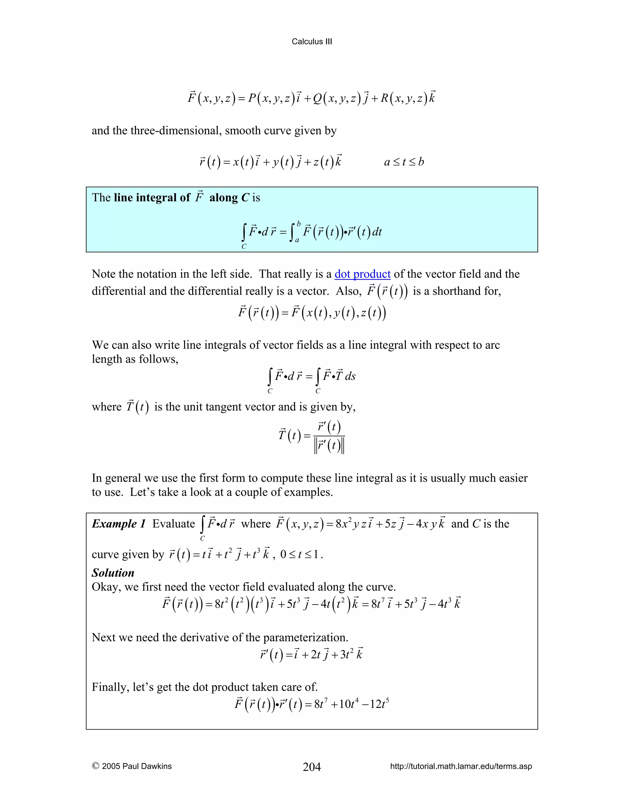 Calculus III

F ( x , y , z ) = P ( x, y , z ) i + Q ( x, y , z ) j + R ( x, y , z ) k
and the three-dimensional, smooth curve given by
r (t ) = x (t ) i + y (t ) j + z (t ) k

a≤t≤b

The line integral of F along C is

∫ F id r = ∫ a F ( r ( t ) )ir ′ ( t ) dt
b

C

Note the notation in the left side. That really is a dot product of the vector field and the
differential and the differential really is a vector. Also, F ( r ( t ) ) is a shorthand for,
F ( r (t )) = F ( x (t ) , y (t ) , z (t ))

We can also write line integrals of vector fields as a line integral with respect to arc
length as follows,
∫ F id r = ∫ F iT ds
C

C

where T ( t ) is the unit tangent vector and is given by,
T (t ) =

r′ (t )
r′ (t )

In general we use the first form to compute these line integral as it is usually much easier
to use. Let’s take a look at a couple of examples.
Example 1 Evaluate

∫ F id r

where F ( x, y, z ) = 8 x 2 y z i + 5 z j − 4 x y k and C is the

C

curve given by r ( t ) = t i + t 2 j + t 3 k , 0 ≤ t ≤ 1 .
Solution
Okay, we first need the vector field evaluated along the curve.
F ( r ( t ) ) = 8t 2 ( t 2 )( t 3 ) i + 5t 3 j − 4t ( t 2 ) k = 8t 7 i + 5t 3 j − 4t 3 k

Next we need the derivative of the parameterization.
r ′ ( t ) = i + 2t j + 3t 2 k
Finally, let’s get the dot product taken care of.
F ( r ( t ) )ir ′ ( t ) = 8t 7 + 10t 4 − 12t 5

© 2005 Paul Dawkins

204

http://tutorial.math.lamar.edu/terms.asp

 