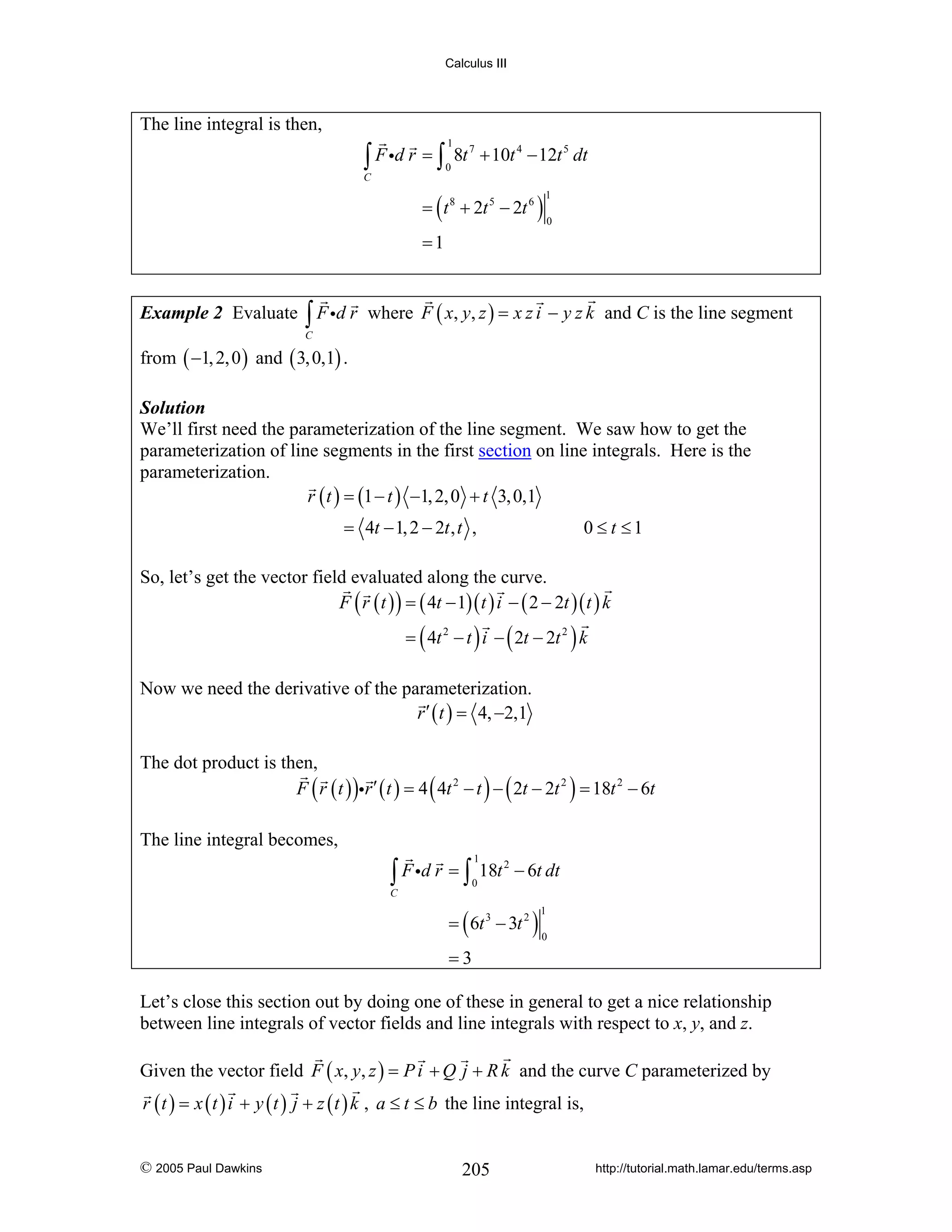 Calculus III

The line integral is then,

∫ F id r = ∫

1
0

8t 7 + 10t 4 − 12t 5 dt

C

= ( t 8 + 2t 5 − 2t 6 )

1
0

=1

Example 2 Evaluate

∫ F id r

where F ( x, y, z ) = x z i − y z k and C is the line segment

C

from ( −1, 2, 0 ) and ( 3, 0,1) .
Solution
We’ll first need the parameterization of the line segment. We saw how to get the
parameterization of line segments in the first section on line integrals. Here is the
parameterization.
r ( t ) = (1 − t ) −1, 2, 0 + t 3, 0,1

= 4t − 1, 2 − 2t , t ,

0 ≤ t ≤1

So, let’s get the vector field evaluated along the curve.
F ( r ( t ) ) = ( 4t − 1)( t ) i − ( 2 − 2t )( t ) k
= ( 4t 2 − t ) i − ( 2t − 2t 2 ) k

Now we need the derivative of the parameterization.
r ′ ( t ) = 4, −2,1
The dot product is then,
F ( r ( t ) )ir ′ ( t ) = 4 ( 4t 2 − t ) − ( 2t − 2t 2 ) = 18t 2 − 6t
The line integral becomes,
1

∫ F id r = ∫ 18t
0

2

− 6t dt

C

= ( 6t 3 − 3t 2 )

1
0

=3
Let’s close this section out by doing one of these in general to get a nice relationship
between line integrals of vector fields and line integrals with respect to x, y, and z.
Given the vector field F ( x, y, z ) = P i + Q j + R k and the curve C parameterized by
r ( t ) = x ( t ) i + y ( t ) j + z ( t ) k , a ≤ t ≤ b the line integral is,
© 2005 Paul Dawkins

205

http://tutorial.math.lamar.edu/terms.asp

 