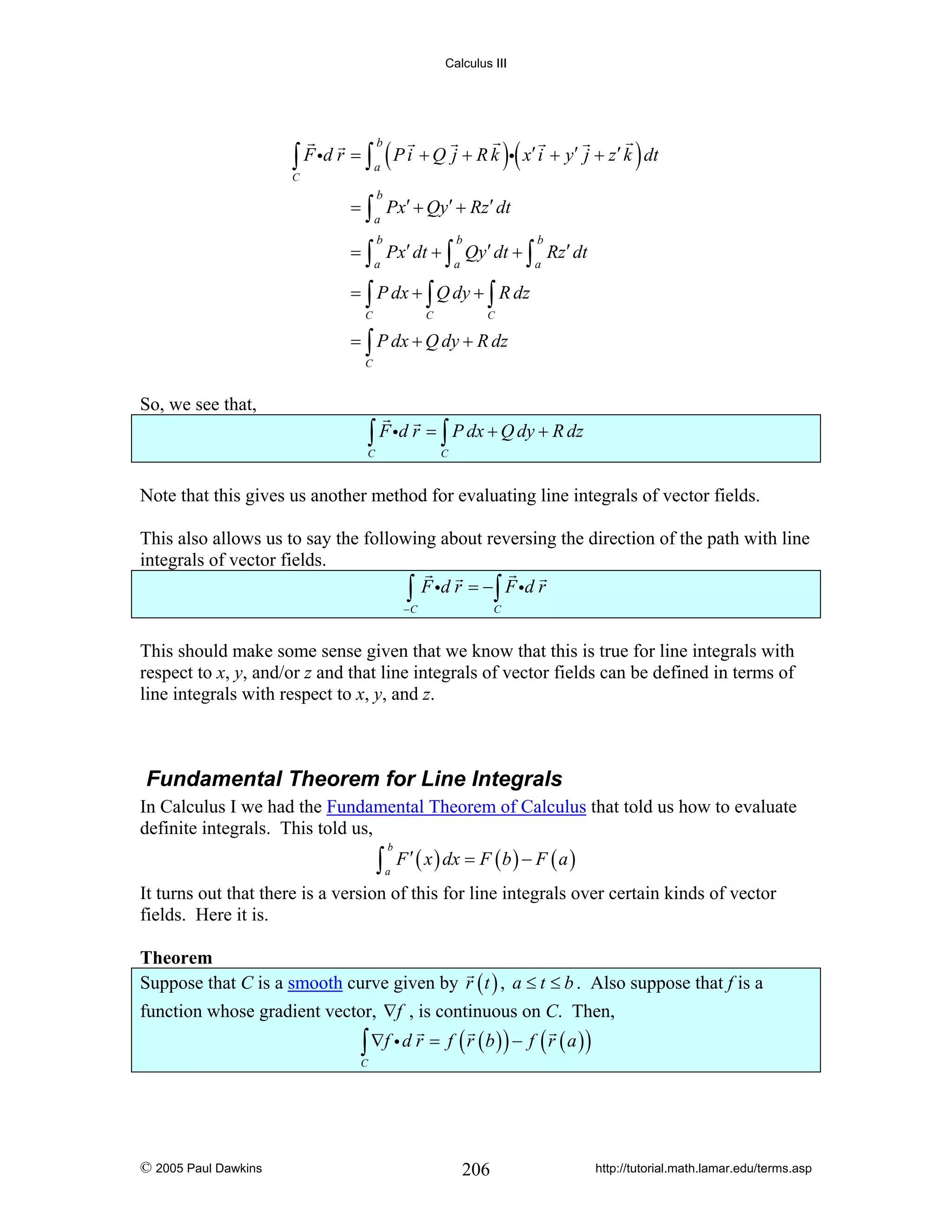 Calculus III

∫ F id r = ∫ a ( P i + Q j + R k )i( x′ i + y′ j + z′ k ) dt
b

C

b

= ∫ Px′ + Qy′ + Rz′ dt
a

b

b

b

a

a

a

= ∫ Px′ dt + ∫ Qy′ dt + ∫ Rz′ dt
= ∫ P dx + ∫ Q dy + ∫ R dz
C

C

C

= ∫ P dx + Q dy + R dz
C

So, we see that,

∫ F id r = ∫ P dx + Q dy + R dz

C

C

Note that this gives us another method for evaluating line integrals of vector fields.
This also allows us to say the following about reversing the direction of the path with line
integrals of vector fields.
∫ F id r = − ∫ F id r
−C

C

This should make some sense given that we know that this is true for line integrals with
respect to x, y, and/or z and that line integrals of vector fields can be defined in terms of
line integrals with respect to x, y, and z.

Fundamental Theorem for Line Integrals
In Calculus I we had the Fundamental Theorem of Calculus that told us how to evaluate
definite integrals. This told us,

∫

b
a

F ′ ( x ) dx = F ( b ) − F ( a )

It turns out that there is a version of this for line integrals over certain kinds of vector
fields. Here it is.

Theorem
Suppose that C is a smooth curve given by r ( t ) , a ≤ t ≤ b . Also suppose that f is a
function whose gradient vector, ∇f , is continuous on C. Then,

∫ ∇f i d r = f ( r ( b ) ) − f ( r ( a ) )

C

© 2005 Paul Dawkins

206

http://tutorial.math.lamar.edu/terms.asp

 