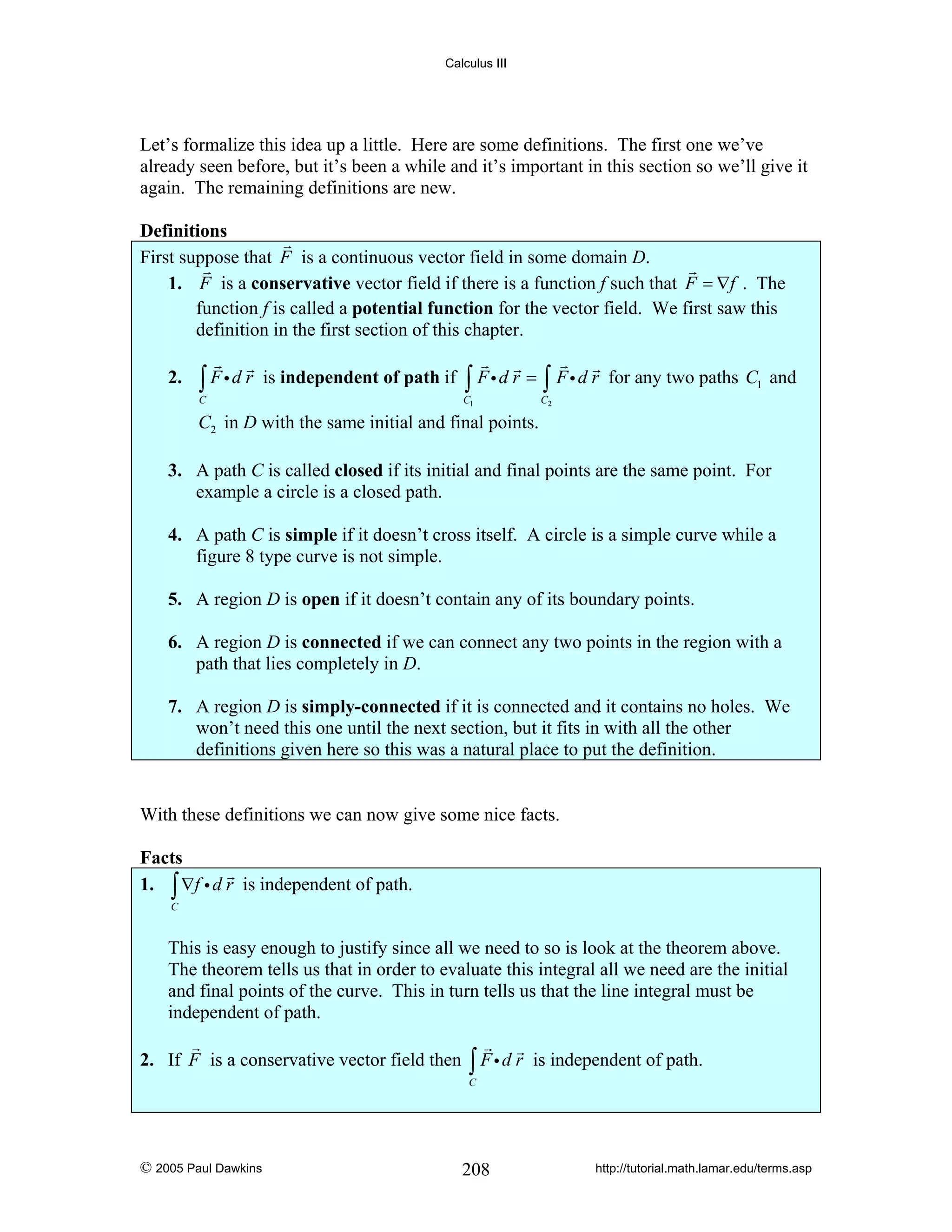 Calculus III

Let’s formalize this idea up a little. Here are some definitions. The first one we’ve
already seen before, but it’s been a while and it’s important in this section so we’ll give it
again. The remaining definitions are new.

Definitions
First suppose that F is a continuous vector field in some domain D.
1. F is a conservative vector field if there is a function f such that F = ∇f . The
function f is called a potential function for the vector field. We first saw this
definition in the first section of this chapter.
2.

∫ Fid r

is independent of path if

C

∫ Fid r = ∫ Fi d r

C1

for any two paths C1 and

C2

C2 in D with the same initial and final points.

3. A path C is called closed if its initial and final points are the same point. For
example a circle is a closed path.
4. A path C is simple if it doesn’t cross itself. A circle is a simple curve while a
figure 8 type curve is not simple.
5. A region D is open if it doesn’t contain any of its boundary points.
6. A region D is connected if we can connect any two points in the region with a
path that lies completely in D.
7. A region D is simply-connected if it is connected and it contains no holes. We
won’t need this one until the next section, but it fits in with all the other
definitions given here so this was a natural place to put the definition.

With these definitions we can now give some nice facts.

Facts
1. ∫ ∇f i d r is independent of path.
C

This is easy enough to justify since all we need to so is look at the theorem above.
The theorem tells us that in order to evaluate this integral all we need are the initial
and final points of the curve. This in turn tells us that the line integral must be
independent of path.

2. If F is a conservative vector field then

∫ Fid r

is independent of path.

C

© 2005 Paul Dawkins

208

http://tutorial.math.lamar.edu/terms.asp

 