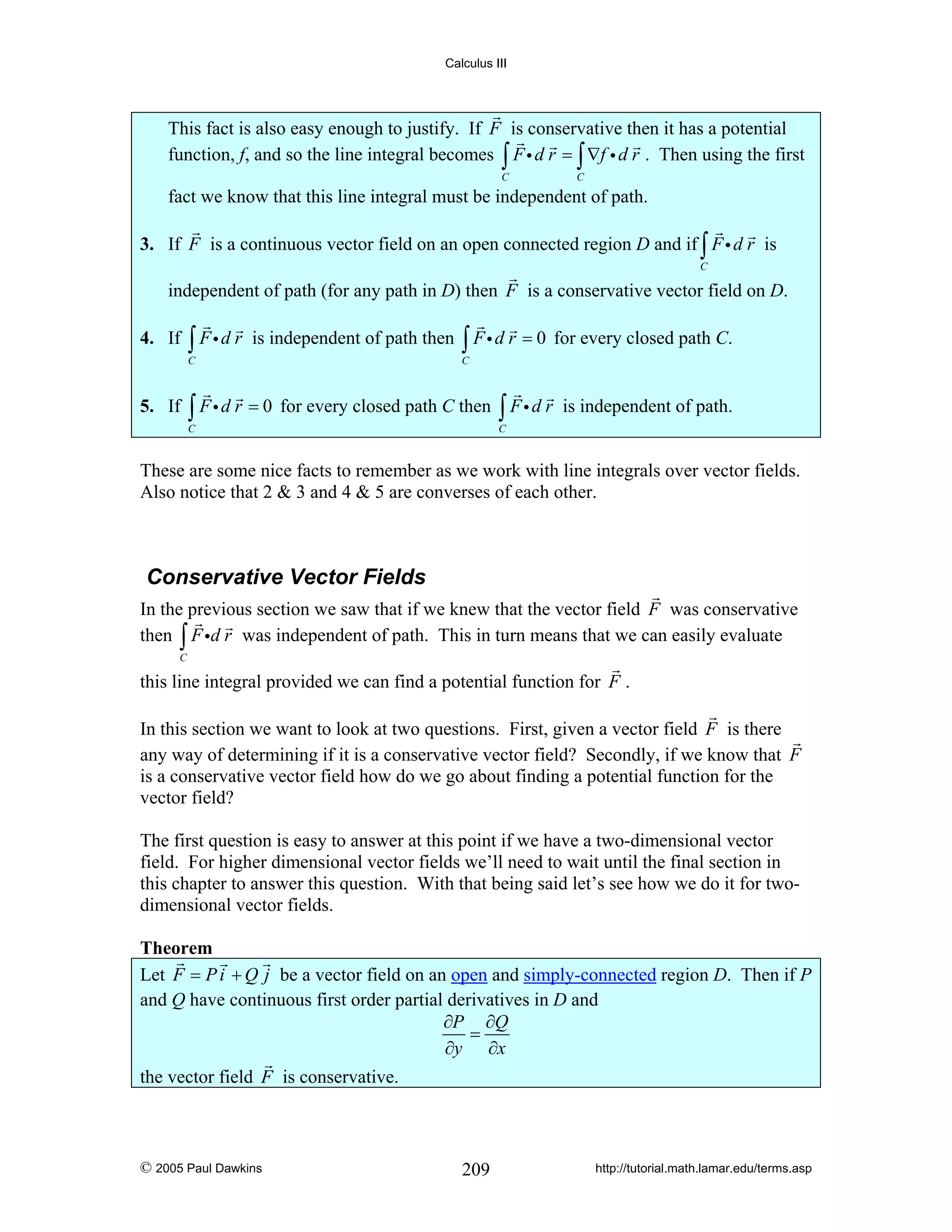 Calculus III

This fact is also easy enough to justify. If F is conservative then it has a potential
function, f, and so the line integral becomes ∫ F i d r = ∫ ∇f i d r . Then using the first
C

C

fact we know that this line integral must be independent of path.

3. If F is a continuous vector field on an open connected region D and if ∫ F i d r is
C

independent of path (for any path in D) then F is a conservative vector field on D.

4. If

∫ Fid r

is independent of path then

C

5. If

∫ F i d r = 0 for every closed path C.

C

∫ F i d r = 0 for every closed path C then ∫ F i d r

C

is independent of path.

C

These are some nice facts to remember as we work with line integrals over vector fields.
Also notice that 2 & 3 and 4 & 5 are converses of each other.

Conservative Vector Fields
In the previous section we saw that if we knew that the vector field F was conservative
then ∫ F id r was independent of path. This in turn means that we can easily evaluate
C

this line integral provided we can find a potential function for F .
In this section we want to look at two questions. First, given a vector field F is there
any way of determining if it is a conservative vector field? Secondly, if we know that F
is a conservative vector field how do we go about finding a potential function for the
vector field?
The first question is easy to answer at this point if we have a two-dimensional vector
field. For higher dimensional vector fields we’ll need to wait until the final section in
this chapter to answer this question. With that being said let’s see how we do it for twodimensional vector fields.

Theorem
Let F = P i + Q j be a vector field on an open and simply-connected region D. Then if P
and Q have continuous first order partial derivatives in D and
∂P ∂Q
=
∂y ∂x
the vector field F is conservative.

© 2005 Paul Dawkins

209

http://tutorial.math.lamar.edu/terms.asp

 