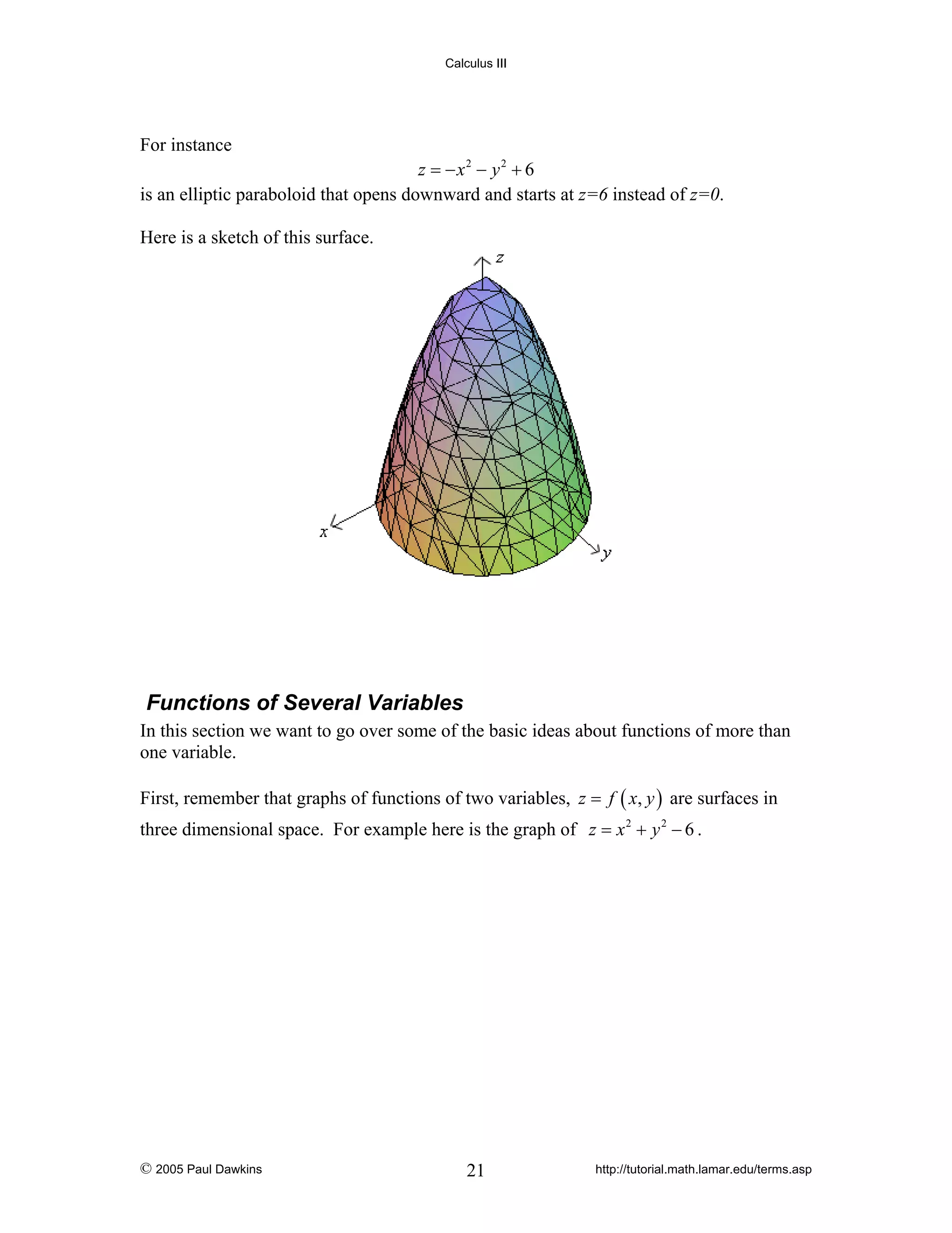 Calculus III

For instance

z = − x2 − y2 + 6
is an elliptic paraboloid that opens downward and starts at z=6 instead of z=0.
Here is a sketch of this surface.

Functions of Several Variables
In this section we want to go over some of the basic ideas about functions of more than
one variable.
First, remember that graphs of functions of two variables, z = f ( x, y ) are surfaces in
three dimensional space. For example here is the graph of z = x 2 + y 2 − 6 .

© 2005 Paul Dawkins

21

http://tutorial.math.lamar.edu/terms.asp

 