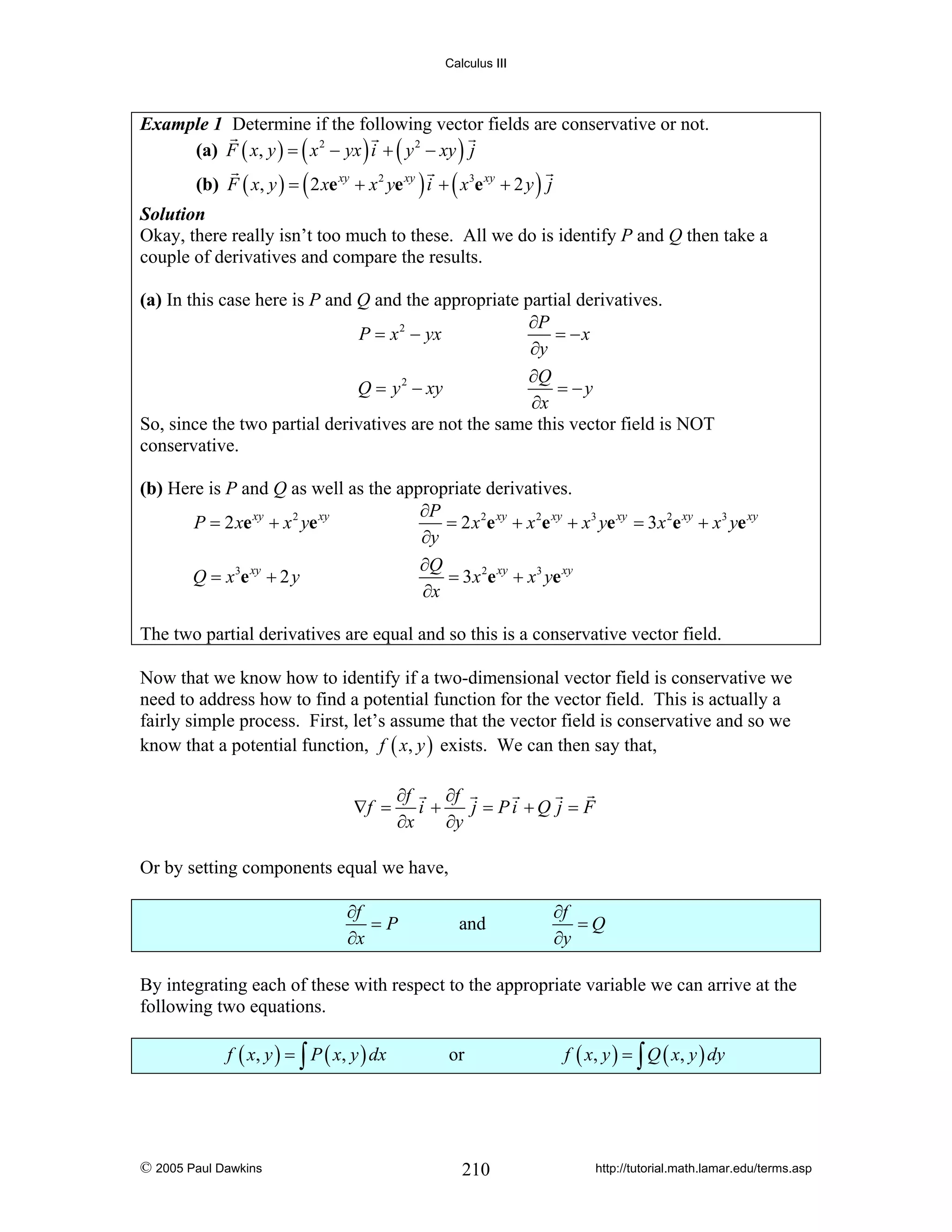 Calculus III

Example 1 Determine if the following vector fields are conservative or not.
(a) F ( x, y ) = ( x 2 − yx ) i + ( y 2 − xy ) j

(b) F ( x, y ) = ( 2 xe xy + x 2 ye xy ) i + ( x3e xy + 2 y ) j

Solution
Okay, there really isn’t too much to these. All we do is identify P and Q then take a
couple of derivatives and compare the results.

(a) In this case here is P and Q and the appropriate partial derivatives.
∂P
P = x 2 − yx
= −x
∂y
∂Q
Q = y 2 − xy
= −y
∂x
So, since the two partial derivatives are not the same this vector field is NOT
conservative.
(b) Here is P and Q as well as the appropriate derivatives.
∂P
P = 2 xe xy + x 2 ye xy
= 2 x 2e xy + x 2e xy + x3 ye xy = 3 x 2e xy + x3 ye xy
∂y
∂Q
Q = x 3e xy + 2 y
= 3x 2e xy + x3 ye xy
∂x
The two partial derivatives are equal and so this is a conservative vector field.
Now that we know how to identify if a two-dimensional vector field is conservative we
need to address how to find a potential function for the vector field. This is actually a
fairly simple process. First, let’s assume that the vector field is conservative and so we
know that a potential function, f ( x, y ) exists. We can then say that,
∇f =

∂f
∂f
i+
j = Pi +Q j = F
∂x
∂y

Or by setting components equal we have,
∂f
=P
∂x

and

∂f
=Q
∂y

By integrating each of these with respect to the appropriate variable we can arrive at the
following two equations.
f ( x, y ) = ∫ P ( x, y ) dx

© 2005 Paul Dawkins

or

210

f ( x, y ) = ∫ Q ( x, y ) dy

http://tutorial.math.lamar.edu/terms.asp

 