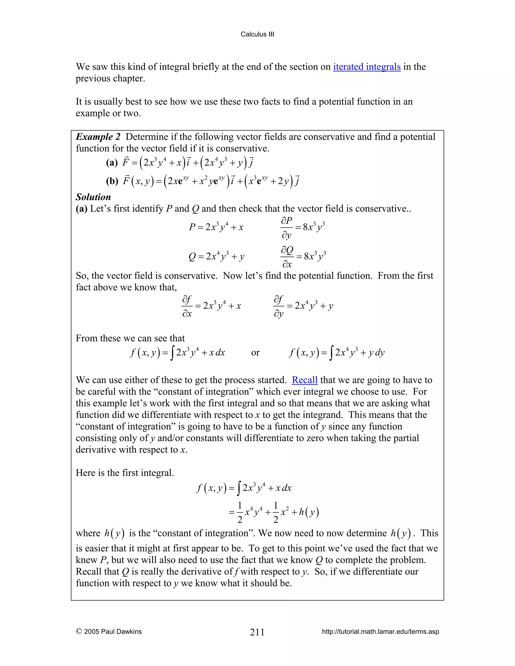 Calculus III

We saw this kind of integral briefly at the end of the section on iterated integrals in the
previous chapter.
It is usually best to see how we use these two facts to find a potential function in an
example or two.
Example 2 Determine if the following vector fields are conservative and find a potential
function for the vector field if it is conservative.
(a) F = ( 2 x 3 y 4 + x ) i + ( 2 x 4 y 3 + y ) j

(b) F ( x, y ) = ( 2 xe xy + x 2 ye xy ) i + ( x3e xy + 2 y ) j

Solution
(a) Let’s first identify P and Q and then check that the vector field is conservative..
∂P
P = 2 x3 y 4 + x
= 8 x3 y 3
∂y
∂Q
Q = 2x4 y3 + y
= 8 x3 y 3
∂x
So, the vector field is conservative. Now let’s find the potential function. From the first
fact above we know that,
∂f
∂f
= 2 x3 y 4 + x
= 2 x4 y3 + y
∂x
∂y

From these we can see that
f ( x, y ) = ∫ 2 x3 y 4 + x dx

or

f ( x, y ) = ∫ 2 x 4 y 3 + y dy

We can use either of these to get the process started. Recall that we are going to have to
be careful with the “constant of integration” which ever integral we choose to use. For
this example let’s work with the first integral and so that means that we are asking what
function did we differentiate with respect to x to get the integrand. This means that the
“constant of integration” is going to have to be a function of y since any function
consisting only of y and/or constants will differentiate to zero when taking the partial
derivative with respect to x.
Here is the first integral.
f ( x, y ) = ∫ 2 x 3 y 4 + x dx
1 4 4 1 2
x y + x + h( y)
2
2
where h ( y ) is the “constant of integration”. We now need to now determine h ( y ) . This
=

is easier that it might at first appear to be. To get to this point we’ve used the fact that we
knew P, but we will also need to use the fact that we know Q to complete the problem.
Recall that Q is really the derivative of f with respect to y. So, if we differentiate our
function with respect to y we know what it should be.

© 2005 Paul Dawkins

211

http://tutorial.math.lamar.edu/terms.asp

 