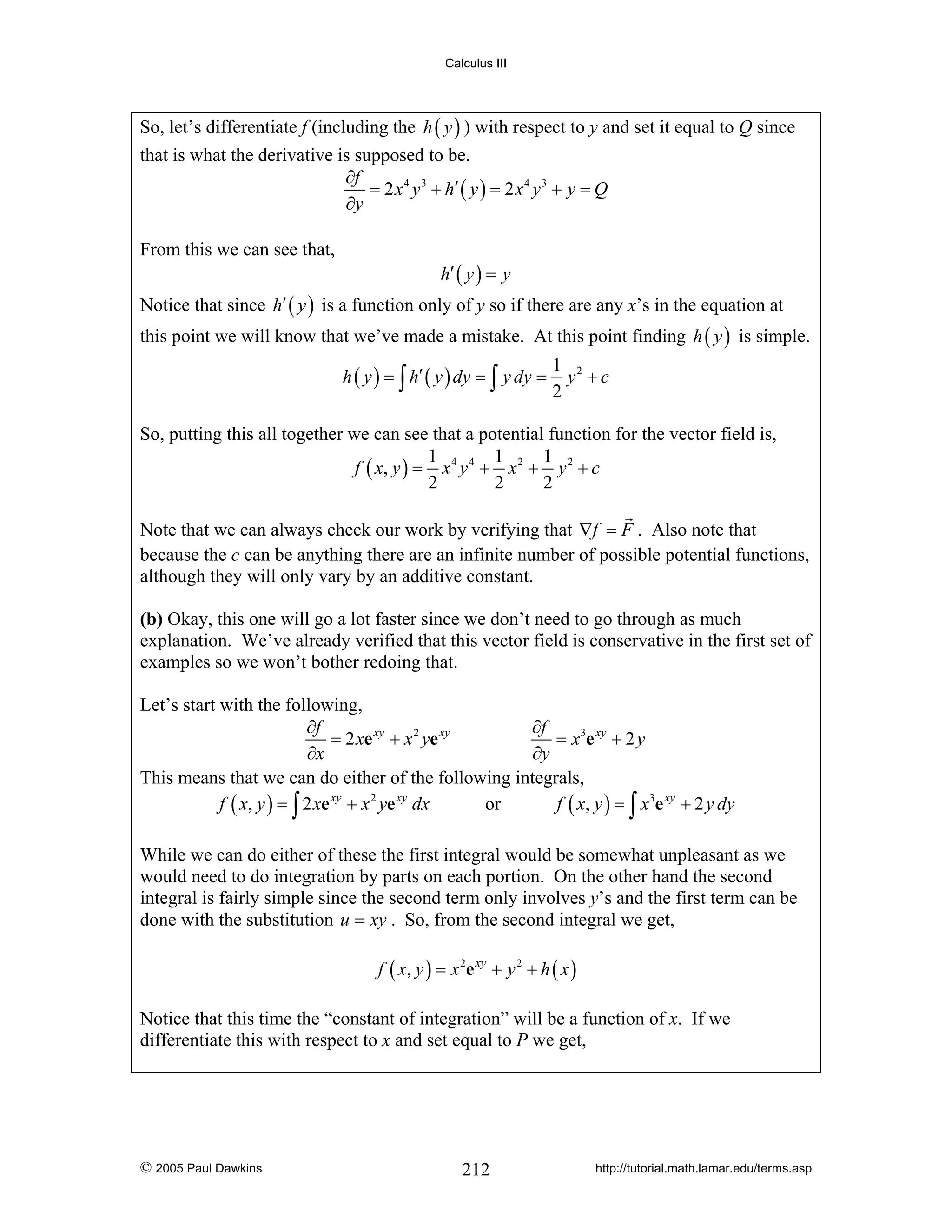 Calculus III

So, let’s differentiate f (including the h ( y ) ) with respect to y and set it equal to Q since
that is what the derivative is supposed to be.
∂f
= 2 x 4 y 3 + h′ ( y ) = 2 x 4 y 3 + y = Q
∂y
From this we can see that,

h′ ( y ) = y

Notice that since h′ ( y ) is a function only of y so if there are any x’s in the equation at
this point we will know that we’ve made a mistake. At this point finding h ( y ) is simple.
h ( y ) = ∫ h′ ( y ) dy = ∫ y dy =

1 2
y +c
2

So, putting this all together we can see that a potential function for the vector field is,
1
1
1
f ( x, y ) = x 4 y 4 + x 2 + y 2 + c
2
2
2
Note that we can always check our work by verifying that ∇f = F . Also note that
because the c can be anything there are an infinite number of possible potential functions,
although they will only vary by an additive constant.

(b) Okay, this one will go a lot faster since we don’t need to go through as much
explanation. We’ve already verified that this vector field is conservative in the first set of
examples so we won’t bother redoing that.
Let’s start with the following,
∂f
∂f
= 2 xe xy + x 2 ye xy
= x3e xy + 2 y
∂x
∂y
This means that we can do either of the following integrals,
f ( x, y ) = ∫ 2 xe xy + x 2 ye xy dx
or
f ( x, y ) = ∫ x3e xy + 2 y dy
While we can do either of these the first integral would be somewhat unpleasant as we
would need to do integration by parts on each portion. On the other hand the second
integral is fairly simple since the second term only involves y’s and the first term can be
done with the substitution u = xy . So, from the second integral we get,
f ( x, y ) = x 2e xy + y 2 + h ( x )

Notice that this time the “constant of integration” will be a function of x. If we
differentiate this with respect to x and set equal to P we get,

© 2005 Paul Dawkins

212

http://tutorial.math.lamar.edu/terms.asp

 