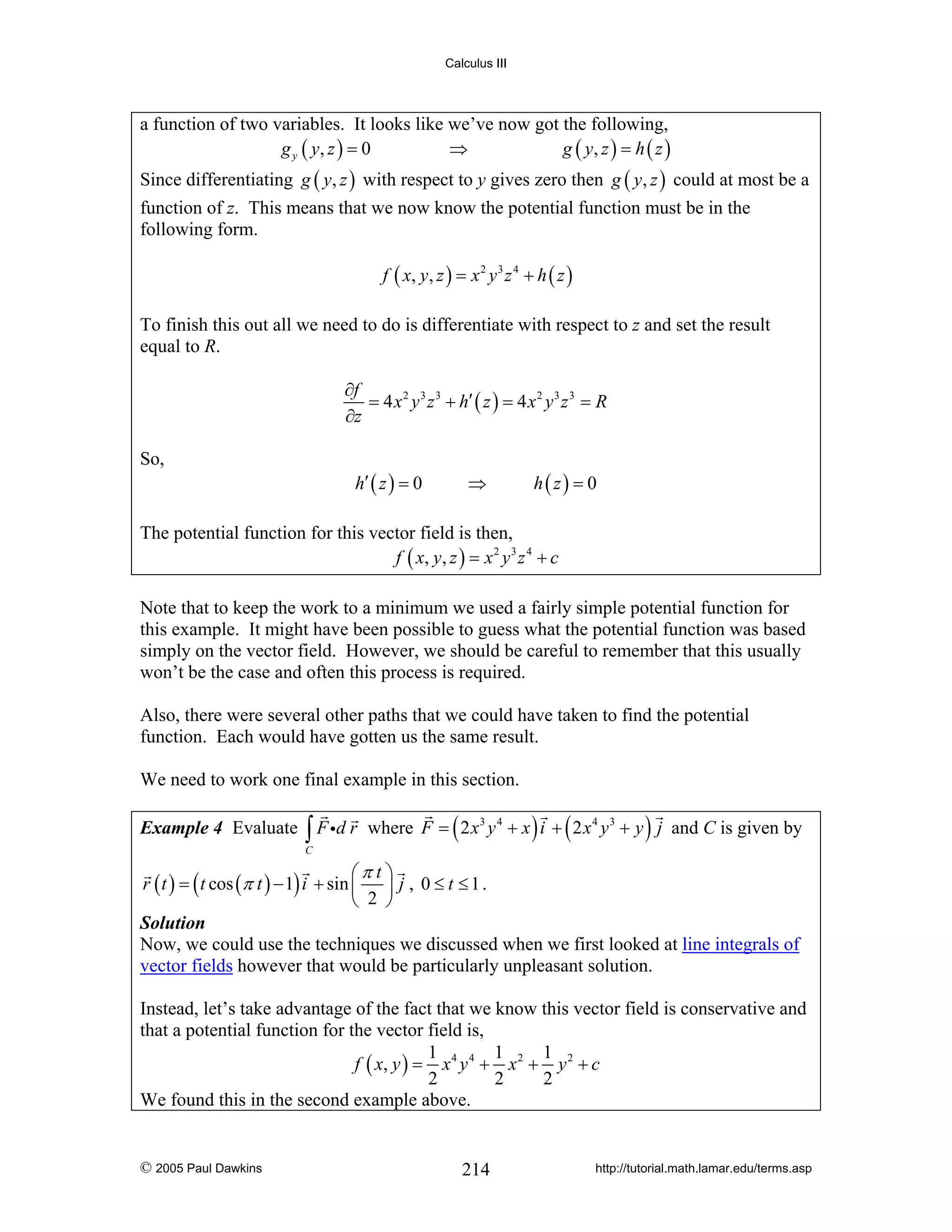 Calculus III

a function of two variables. It looks like we’ve now got the following,
g y ( y, z ) = 0
⇒
g ( y, z ) = h ( z )
Since differentiating g ( y, z ) with respect to y gives zero then g ( y, z ) could at most be a
function of z. This means that we now know the potential function must be in the
following form.
f ( x, y , z ) = x 2 y 3 z 4 + h ( z )

To finish this out all we need to do is differentiate with respect to z and set the result
equal to R.
∂f
= 4 x 2 y 3 z 3 + h′ ( z ) = 4 x 2 y 3 z 3 = R
∂z
So,

h′ ( z ) = 0

⇒

h(z) = 0

The potential function for this vector field is then,
f ( x, y , z ) = x 2 y 3 z 4 + c
Note that to keep the work to a minimum we used a fairly simple potential function for
this example. It might have been possible to guess what the potential function was based
simply on the vector field. However, we should be careful to remember that this usually
won’t be the case and often this process is required.
Also, there were several other paths that we could have taken to find the potential
function. Each would have gotten us the same result.
We need to work one final example in this section.
Example 4 Evaluate

∫ F id r

where F = ( 2 x 3 y 4 + x ) i + ( 2 x 4 y 3 + y ) j and C is given by

C

⎛π t ⎞
r ( t ) = ( t cos (π t ) − 1) i + sin ⎜ ⎟ j , 0 ≤ t ≤ 1 .
⎝ 2 ⎠
Solution
Now, we could use the techniques we discussed when we first looked at line integrals of
vector fields however that would be particularly unpleasant solution.
Instead, let’s take advantage of the fact that we know this vector field is conservative and
that a potential function for the vector field is,
1
1
1
f ( x, y ) = x 4 y 4 + x 2 + y 2 + c
2
2
2
We found this in the second example above.

© 2005 Paul Dawkins

214

http://tutorial.math.lamar.edu/terms.asp

 