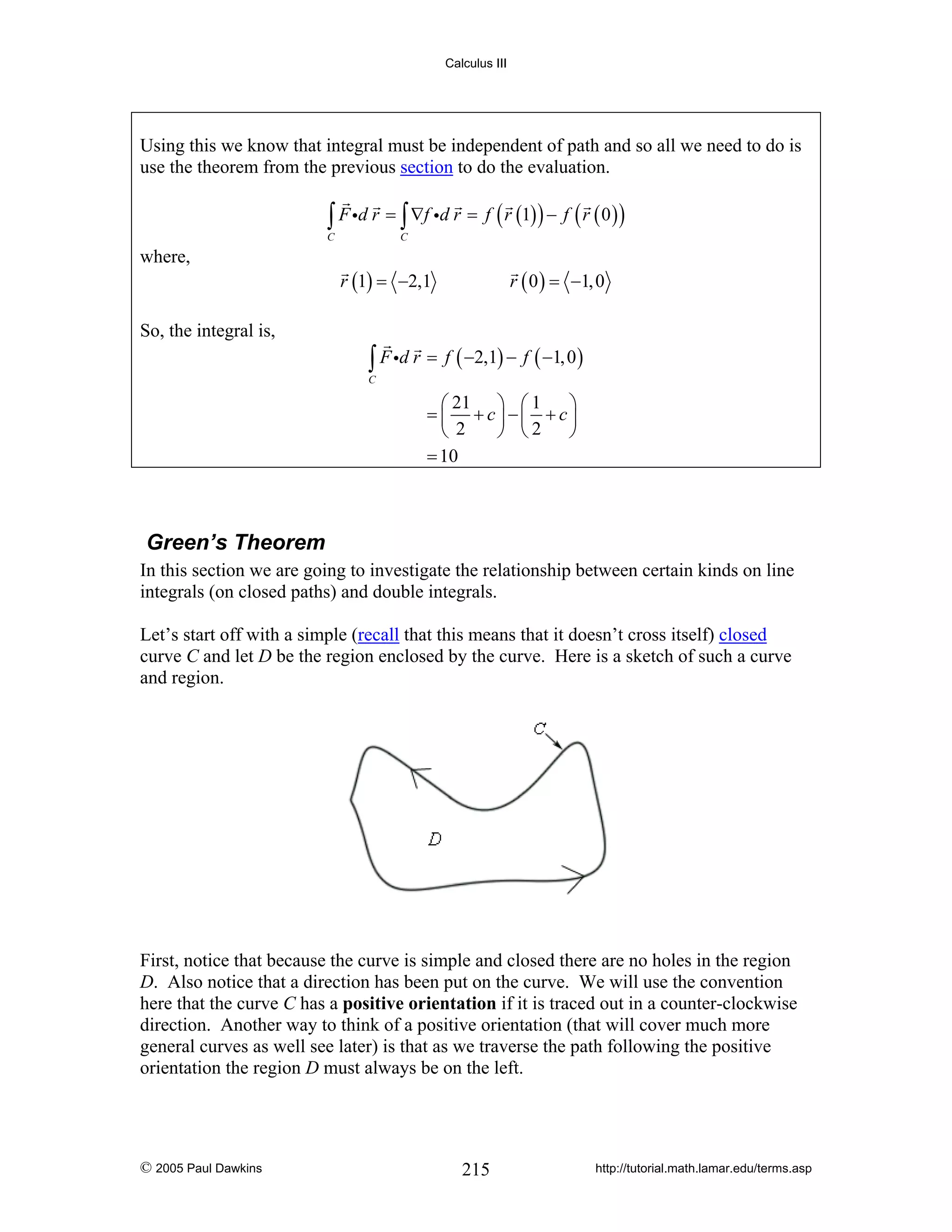 Calculus III

Using this we know that integral must be independent of path and so all we need to do is
use the theorem from the previous section to do the evaluation.

∫ F id r = ∫ ∇f id r = f ( r (1) ) − f ( r ( 0 ) )

C

where,

So, the integral is,

C

r (1) = −2,1

r ( 0 ) = −1, 0

∫ F id r = f ( −2,1) − f ( −1, 0 )

C

⎛ 21 ⎞ ⎛ 1
⎞
= ⎜ + c⎟ −⎜ + c⎟
⎝ 2
⎠ ⎝2
⎠
= 10

Green’s Theorem
In this section we are going to investigate the relationship between certain kinds on line
integrals (on closed paths) and double integrals.
Let’s start off with a simple (recall that this means that it doesn’t cross itself) closed
curve C and let D be the region enclosed by the curve. Here is a sketch of such a curve
and region.

First, notice that because the curve is simple and closed there are no holes in the region
D. Also notice that a direction has been put on the curve. We will use the convention
here that the curve C has a positive orientation if it is traced out in a counter-clockwise
direction. Another way to think of a positive orientation (that will cover much more
general curves as well see later) is that as we traverse the path following the positive
orientation the region D must always be on the left.

© 2005 Paul Dawkins

215

http://tutorial.math.lamar.edu/terms.asp

 