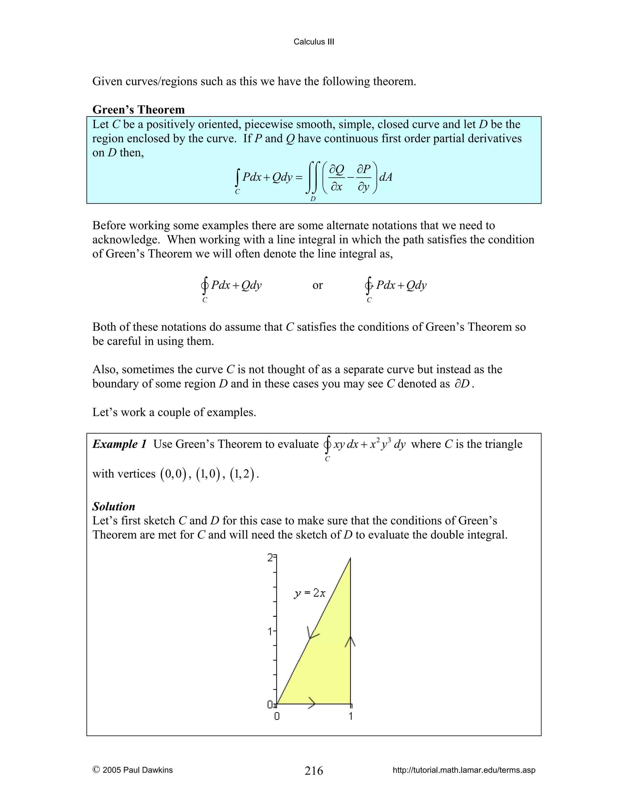Calculus III

Given curves/regions such as this we have the following theorem.

Green’s Theorem
Let C be a positively oriented, piecewise smooth, simple, closed curve and let D be the
region enclosed by the curve. If P and Q have continuous first order partial derivatives
on D then,
⌠⌠ ⎛ ∂Q ∂P ⎞
∫ Pdx + Qdy = ⎮⎮ ⎜ ∂x − ∂y ⎟ dA
⎠
⌡⌡ ⎝
C
D

Before working some examples there are some alternate notations that we need to
acknowledge. When working with a line integral in which the path satisfies the condition
of Green’s Theorem we will often denote the line integral as,

∫ Pdx + Qdy

∫ Pdx + Qdy

or

C

C

Both of these notations do assume that C satisfies the conditions of Green’s Theorem so
be careful in using them.
Also, sometimes the curve C is not thought of as a separate curve but instead as the
boundary of some region D and in these cases you may see C denoted as ∂D .
Let’s work a couple of examples.
Example 1 Use Green’s Theorem to evaluate

∫ xy dx + x

2

y 3 dy where C is the triangle

C

with vertices ( 0, 0 ) , (1, 0 ) , (1, 2 ) .

Solution
Let’s first sketch C and D for this case to make sure that the conditions of Green’s
Theorem are met for C and will need the sketch of D to evaluate the double integral.

© 2005 Paul Dawkins

216

http://tutorial.math.lamar.edu/terms.asp

 