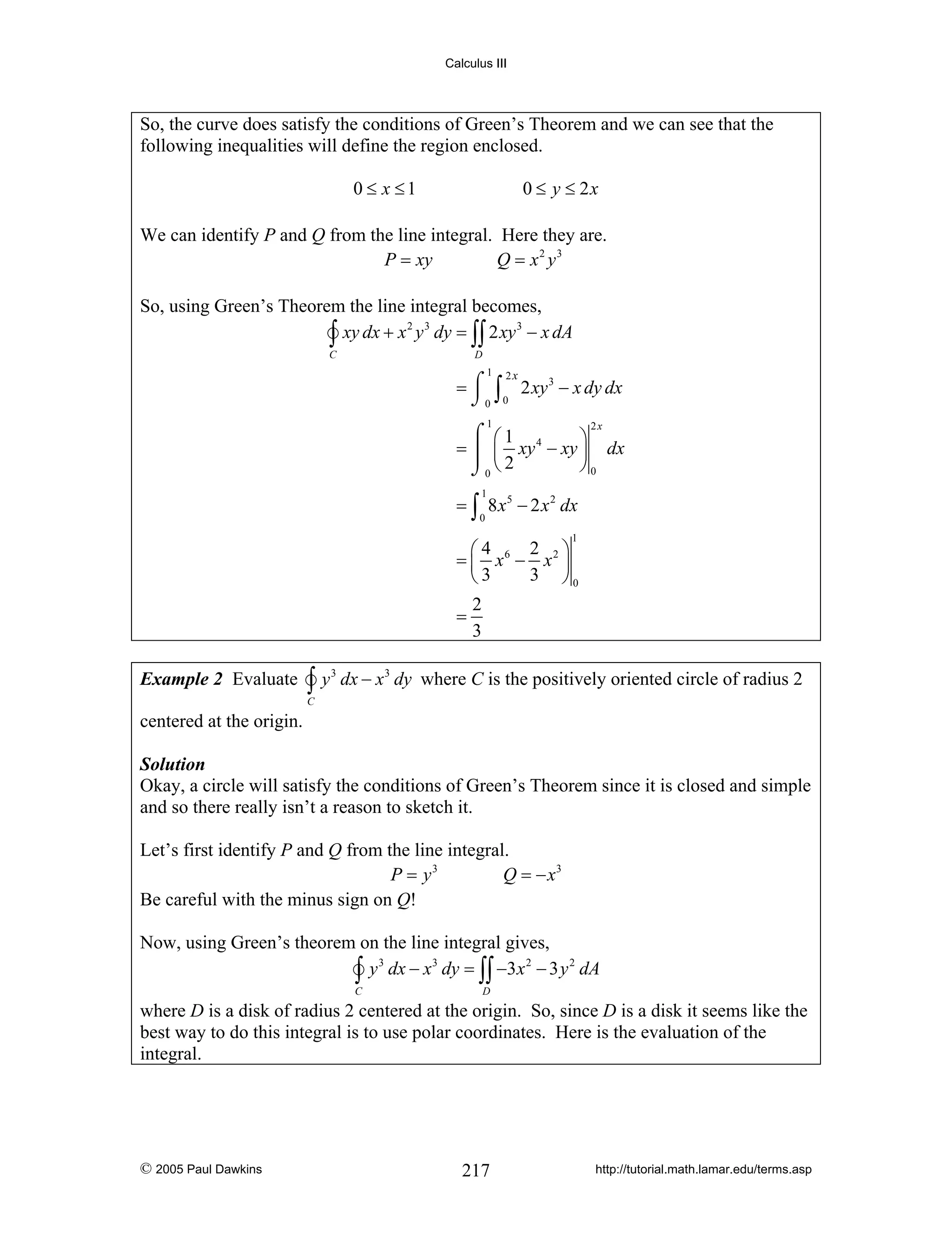 Calculus III

So, the curve does satisfy the conditions of Green’s Theorem and we can see that the
following inequalities will define the region enclosed.
0 ≤ x ≤1

0 ≤ y ≤ 2x

We can identify P and Q from the line integral. Here they are.
P = xy
Q = x2 y3
So, using Green’s Theorem the line integral becomes,
2 3
3
∫ xy dx + x y dy = ∫∫ 2 xy − x dA
C

D

1

= ⌠ ∫ 2 xy 3 − x dy dx
⌡0 0
2x

1

⌠ ⎛1
⎞
= ⎮ ⎜ xy 4 − xy ⎟ dx
⎠0
⌡0 ⎝ 2
2x

1

= ∫ 8 x 5 − 2 x 2 dx
0

1

2 ⎞
⎛4
= ⎜ x6 − x2 ⎟
3 ⎠0
⎝3
2
=
3
Example 2 Evaluate

∫y

3

dx − x 3 dy where C is the positively oriented circle of radius 2

C

centered at the origin.
Solution
Okay, a circle will satisfy the conditions of Green’s Theorem since it is closed and simple
and so there really isn’t a reason to sketch it.

Let’s first identify P and Q from the line integral.
P = y3
Q = − x3
Be careful with the minus sign on Q!
Now, using Green’s theorem on the line integral gives,
3
3
2
2
∫ y dx − x dy = ∫∫ −3x − 3 y dA
C

D

where D is a disk of radius 2 centered at the origin. So, since D is a disk it seems like the
best way to do this integral is to use polar coordinates. Here is the evaluation of the
integral.

© 2005 Paul Dawkins

217

http://tutorial.math.lamar.edu/terms.asp

 