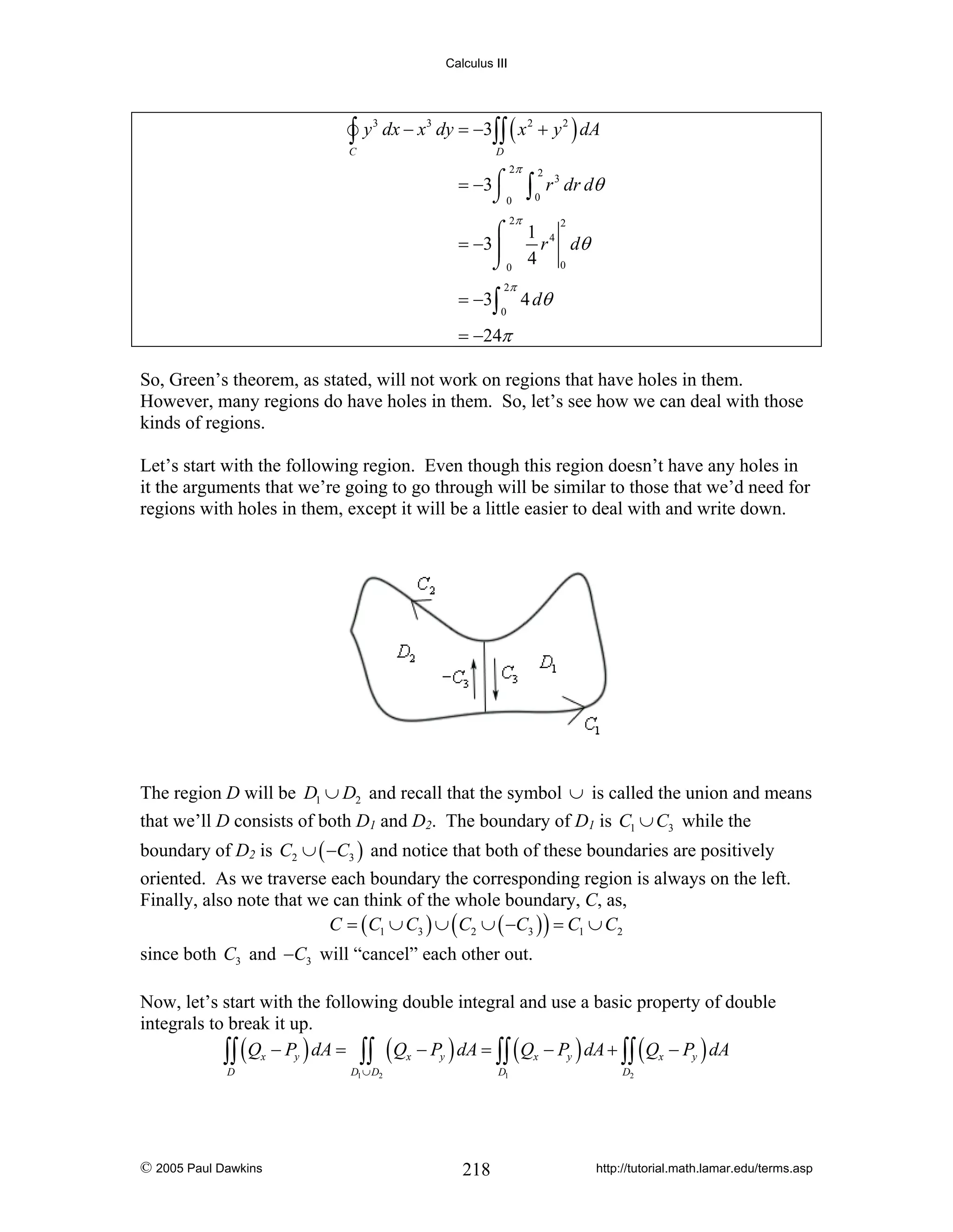 Calculus III

∫y

C

3

dx − x3 dy = −3∫∫ ( x 2 + y 2 ) dA
D

2π

= −3⌠
⌡0

∫

2
0

r 3 dr dθ

2π

⌠ 1 4
= −3⎮
r dθ
⌡0 4 0
= −3∫

2π
0

2

4 dθ

= −24π
So, Green’s theorem, as stated, will not work on regions that have holes in them.
However, many regions do have holes in them. So, let’s see how we can deal with those
kinds of regions.
Let’s start with the following region. Even though this region doesn’t have any holes in
it the arguments that we’re going to go through will be similar to those that we’d need for
regions with holes in them, except it will be a little easier to deal with and write down.

The region D will be D1 ∪ D2 and recall that the symbol ∪ is called the union and means
that we’ll D consists of both D1 and D2. The boundary of D1 is C1 ∪ C3 while the

boundary of D2 is C2 ∪ ( −C3 ) and notice that both of these boundaries are positively

oriented. As we traverse each boundary the corresponding region is always on the left.
Finally, also note that we can think of the whole boundary, C, as,
C = ( C1 ∪ C3 ) ∪ ( C2 ∪ ( −C3 ) ) = C1 ∪ C2
since both C3 and −C3 will “cancel” each other out.
Now, let’s start with the following double integral and use a basic property of double
integrals to break it up.
∫∫ ( Qx − Py ) dA = ∫∫ ( Qx − Py ) dA = ∫∫ ( Qx − Py ) dA + ∫∫ ( Qx − Py ) dA
D

© 2005 Paul Dawkins

D1 ∪ D2

D1

218

D2

http://tutorial.math.lamar.edu/terms.asp

 