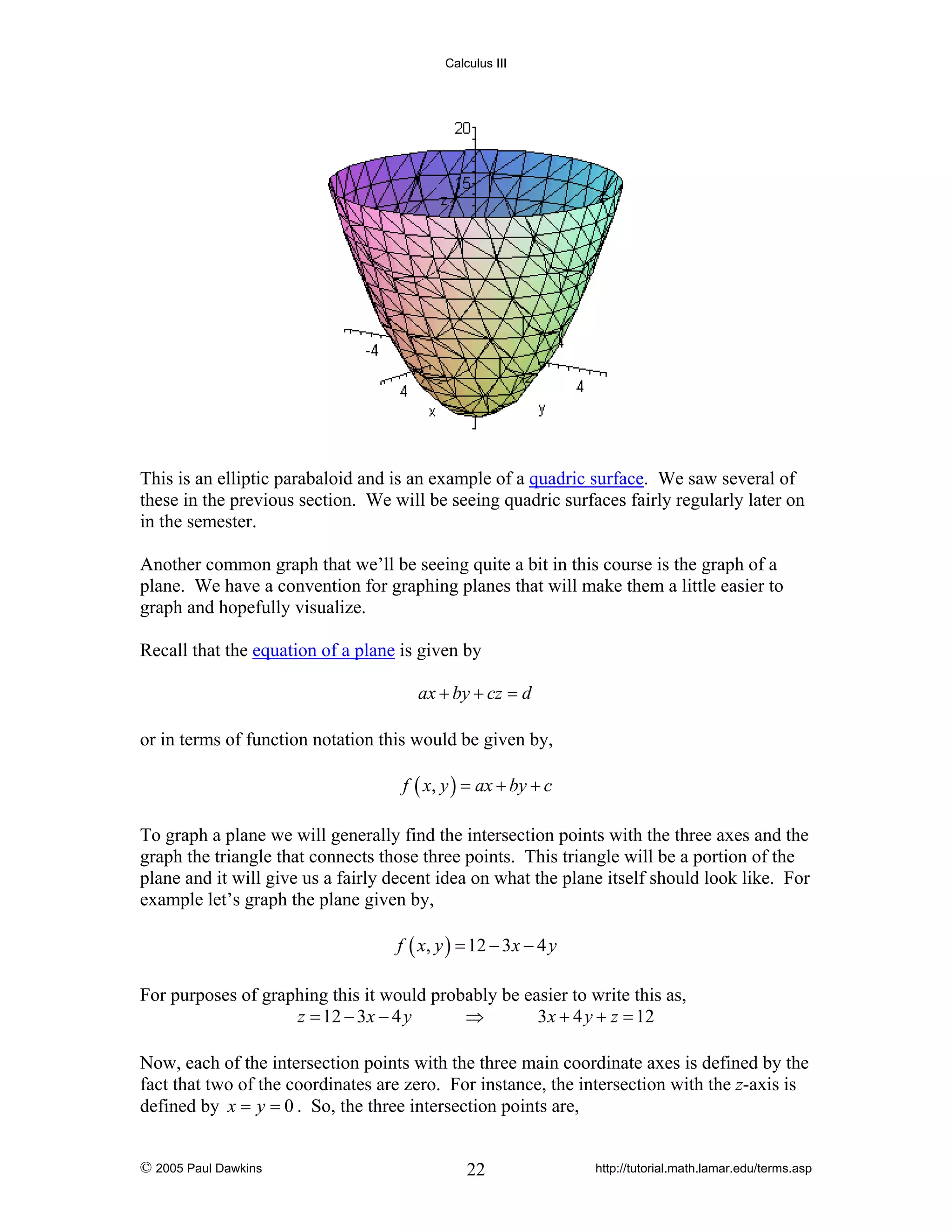 Calculus III

This is an elliptic parabaloid and is an example of a quadric surface. We saw several of
these in the previous section. We will be seeing quadric surfaces fairly regularly later on
in the semester.
Another common graph that we’ll be seeing quite a bit in this course is the graph of a
plane. We have a convention for graphing planes that will make them a little easier to
graph and hopefully visualize.
Recall that the equation of a plane is given by

ax + by + cz = d
or in terms of function notation this would be given by,
f ( x, y ) = ax + by + c

To graph a plane we will generally find the intersection points with the three axes and the
graph the triangle that connects those three points. This triangle will be a portion of the
plane and it will give us a fairly decent idea on what the plane itself should look like. For
example let’s graph the plane given by,
f ( x, y ) = 12 − 3 x − 4 y

For purposes of graphing this it would probably be easier to write this as,
z = 12 − 3x − 4 y
⇒
3 x + 4 y + z = 12
Now, each of the intersection points with the three main coordinate axes is defined by the
fact that two of the coordinates are zero. For instance, the intersection with the z-axis is
defined by x = y = 0 . So, the three intersection points are,
© 2005 Paul Dawkins

22

http://tutorial.math.lamar.edu/terms.asp

 