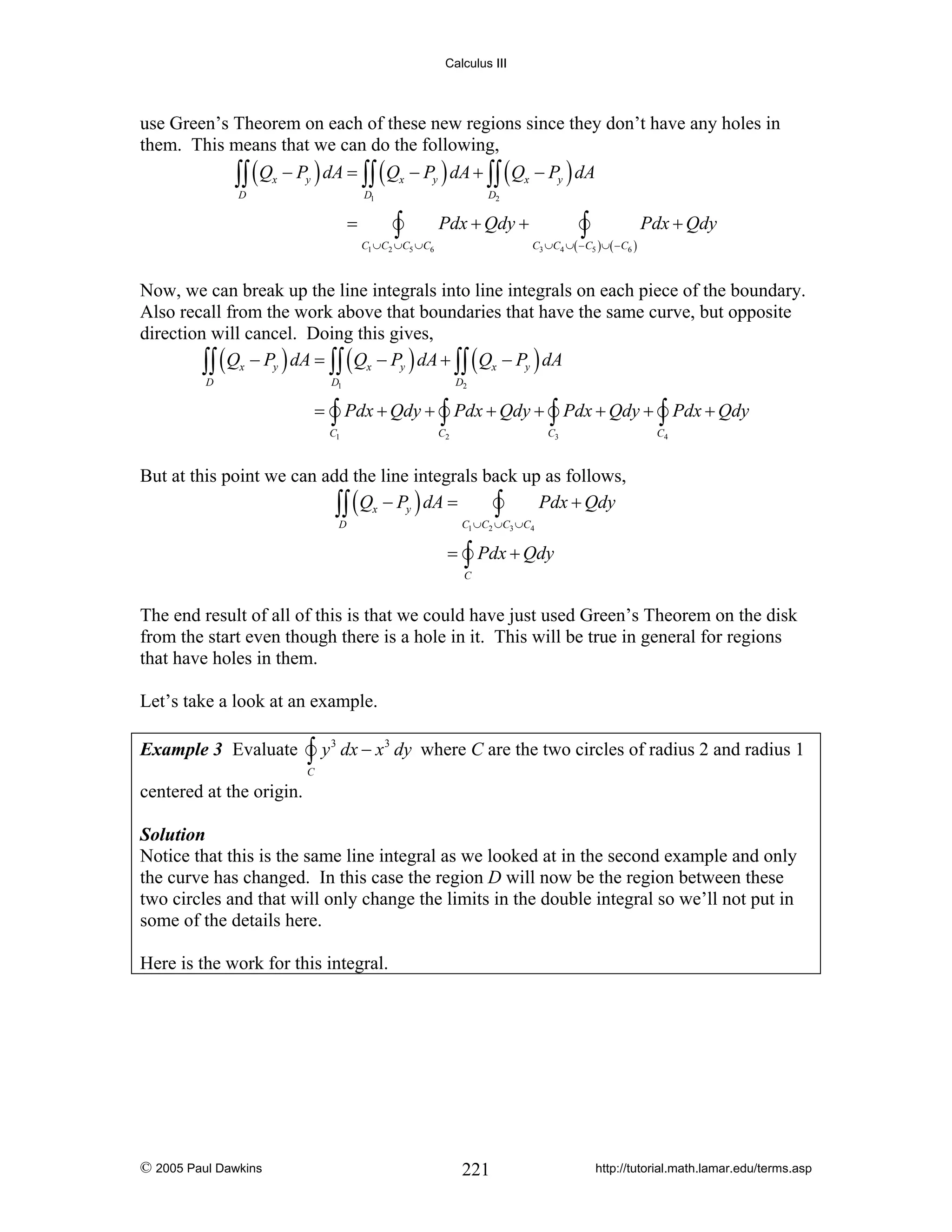 Calculus III

use Green’s Theorem on each of these new regions since they don’t have any holes in
them. This means that we can do the following,
∫∫ ( Qx − Py ) dA = ∫∫ ( Qx − Py ) dA + ∫∫ ( Qx − Py ) dA
D

D1

=

D2

∫

∫

Pdx + Qdy +

Pdx + Qdy

C3 ∪C4 ∪( − C5 ) ∪( − C6 )

C1 ∪C2 ∪C5 ∪C6

Now, we can break up the line integrals into line integrals on each piece of the boundary.
Also recall from the work above that boundaries that have the same curve, but opposite
direction will cancel. Doing this gives,
∫∫ ( Qx − Py ) dA = ∫∫ ( Qx − Py ) dA + ∫∫ ( Qx − Py ) dA
D

D1

=

D2

∫ Pdx + Qdy + ∫ Pdx + Qdy + ∫ Pdx + Qdy + ∫ Pdx + Qdy

C1

C2

C3

C4

But at this point we can add the line integrals back up as follows,
∫∫ ( Qx − Py ) dA = ∫ Pdx + Qdy
C1 ∪C2 ∪C3 ∪C4

D

=

∫ Pdx + Qdy

C

The end result of all of this is that we could have just used Green’s Theorem on the disk
from the start even though there is a hole in it. This will be true in general for regions
that have holes in them.
Let’s take a look at an example.
Example 3 Evaluate

∫y

3

dx − x 3 dy where C are the two circles of radius 2 and radius 1

C

centered at the origin.
Solution
Notice that this is the same line integral as we looked at in the second example and only
the curve has changed. In this case the region D will now be the region between these
two circles and that will only change the limits in the double integral so we’ll not put in
some of the details here.

Here is the work for this integral.

© 2005 Paul Dawkins

221

http://tutorial.math.lamar.edu/terms.asp

 